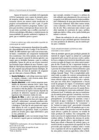 Valores e Concientização da Sociedade                                                                                 107


       Apesar de louvável, a sociedade civil organizada              (por exemplo, estradas). O espaço é o atributo do
(ONGs), juntamente com o apoio da iniciativa priva-                  solo utilizado para planejamento dos processos de
da (empresa cidadã), fortaleceram o Terceiro Setor e                 ocupação (com diferentes taxas de impermeabiliza-
tornaram viáveis um número ainda insuficiente de                     ção) e delimitação de áreas para desenvolvimento e
projetos socioambientais em todo o país. O poder                     conservação ambiental. Além disto muitos metais,
público promove inúmeros programas, fundos e pro-                    como o alumínio, o ferro, dentre outros, são retira-
jetos para incentivar a introspecção desses novos valo-              dos do solo. Mas a mineração mais comum é para
res por toda a sociedade, mas o conflito conceitual e a              obter materiais de construção de casas e prédios:
eficácia metodológica dificultam o estabelecimento da                argila para tijolos e telhas, areia e pedra britada para
transversalidade da questão ambiental à legislação vi-               massas e concreto.
gente, que se estabelece pouco a pouco.
                                                                         Diante das atribuições do solo na qualidade de
                                                                  vida, observa-se que a atividade agrícola é essencial não
1. Quais os valores que estão associados à questão de             só como produtora de alimentos, mas de matéria-pri-
conservação de solos?                                             ma para a indústria.
A vida humana é extremamente dependente da qualida-
de e disponibilidade de solo. O artigo 72 do Decreto nº           Quais atitudes/atividades econômicas estão
                                                                  associadas a esses valores?
28.687, de 1982 estabelece que o solo é um recurso natu-
ral básico, constituindo um componente fundamental                Além da atividade agrícola para produção primária de
dos ecossistemas e dos ciclos naturais, um reservatório           material de origem vegetal ou animal ser a principal
de água, um suporte essencial do sistema agrícola e um            responsável pelo avanço do processo erosivo, poden-
espaço para as atividades humanas e para os resíduos              do levar a estágios irreversíveis de desertificação como
produzidos. Apesar do solo ser um recurso renovável,              ocorreu na região de Itaqui e em vários outros municí-
sua formação requer milhares de anos. Portanto, a qua-            pios do Rio Grande do Sul, é importante lembrar as
lidade de vida humana depende também da preservação               inúmeras outras atividades econômicas que viabilizam
do solo, segundo suas principais funções (biológica, ali-         o processo de enriquecimento e desenvolvimento e para
mentar, de filtro, de fonte de material e de ocupação)            os quais, se dirige a atenção especial de estimular tec-
que são vitais para o homem (Filizola , 2002):                    nologia chamada “limpa”. Pois a complexidade ambi-
Ø função biológica: o solo abriga numerosas espéci-
                                                                  ental reside na análise do contexto socioambiental da
  es vegetais e animais, e nele ocorrem ainda, diver-             combinação de todas essas atividades, onde o extrati-
  sos ciclos biogeoquímicos1.                                     vismo mineral explora as riquezas do solo e subsolo,
Ø função alimentar: o solo contém pequenas quan-                  mas para isso ainda altera completamente a função
  tidades de elementos minerais (ferro, cálcio, mag-              social da paisagem de origem. O extrativismo vegetal
  nésio, etc.) e de matéria orgânica, além de água e ar,          muito relacionado à “vida e cultura da floresta” tem
  necessários à vida das plantas e dos animais. A saú-            sido objeto de melhoria do processo de manejo flores-
  de e sobrevivência da espécie humana depende da                 tal, como estratégia de conservação ambiental e desen-
  produção de alimentos vegetais ou animais que                   volvimento local. A indústria, que atua na transforma-
  ingeriram estes elementos vindos do solo.                       ção da matéria-prima agrícola e extrativista, tem inves-
Ø função de filtro: o solo é um meio poroso, que                  tido na certificação de processos conservacionistas,
  filtra a água proveniente da chuva até a água subsu-            principalmente, na reciclagem de materiais e reuso e
  perficial2 e subterrânea3, carreando produtos solú-             tratamento da água e resíduos. A “indústria do turis-
  veis4 e interagindo por processos físicos, químicos             mo” tende para o fortalecimento do “ecoturismo” e
  e biológicos. Cada tipo de solo possui uma capaci-              do “turismo no espaço rural”, para atender à demanda
  dade seletiva de reter os agentes danosos ao ho-                de lazer e recreação de 82% da população que se esta-
  mem utilizados na agricultura. Assim, os produtos               beleceu nas cidades. Esse processo crescente da urbani-
  podem ser levados para a água subterrânea e para                zação alterou o padrão de consumo, no sentido de
  os rios, poluindo-os.                                           maior produção de resíduos. Em contrapartida, esti-
Ø função material: o solo é ao mesmo tempo fonte                  mula o processo de regulamentação da destinação dos
  de material e suporte para as construções humanas               resíduos sólidos. A melhoria dos sistemas de produ-
                                                                  ção agrícola (plantio direto e agroecológicos) contri-
                                                                  buem para reduzir a liberação de carbono (para a at-
1
  Seqüência de transformações e de trocas bioquímicas que ocor-   mosfera devido ao aquecimento da superfície da Terra
rem no solo ou na rocha.
2
  Encontra-se pouco abaixo da superfície do solo.                 provocado pela exposição à radiação solar) e erosão
3
  Encontra-se debaixo da terra.                                   com a exposição do solo nu na agricultura. A queima-
4
  Pode ser dissolvido                                             da, uma prática comum na agricultura, reduz a biodi-
 