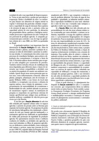 108                                                                        Valores e Concientização da Sociedade


versidade do solo e sua capacidade de bioprocessamen-     anualmente pelo IBGE, e que competem e reduzem a
to. Torna os sais mais livres a perdas por percolação e   área de produção alimentar. Em busca de água de boa
evaporação. Reduz a fertilidade do solo e os nutrien-     qualidade e quantidade, as indústrias também estimu-
tes para fixação nos alimentos de origem animal ou        lam a especulação imobiliária na zona rural, valorizan-
vegetal. A destruição das partículas coloidais compro-    do o valor da terra nua e tornando mais vantajoso o
mete a capacidade de carga de interação físico-química    agricultor vender suas terras a produzir.
e de retenção de água no solo, e, portanto, reduz sua             Já a função filtro tem sido alterada pela im-
capacidade seletiva de reter partículas. As alterações    permeabilização do solo das áreas urbanas muitas ve-
das propriedades físicas, químicas e biológicas menci-    zes ocasionadas por outra atividade, o turismo ou in-
onadas provocam o esgotamento do solo e redução do        dústrias, impedindo a recarga dos aqüíferos subterrâ-
seu potencial de produção agrícola. A campanha go-        neos e o processamento biogeoquímico de ciclagem
vernamental para controlar o uso do fogo na agricul-      de nutrientes. Poucos municípios estabelecem uma taxa
tura reduziu até o ano 2000, em 18,6% as queimadas        de área não impermeabilizada em torno de 15%. As
no Brasil.                                                áreas de adensamento populacional acumulam inade-
        A queimada também é um importante fator de        quadamente os resíduos gerando focos de contamina-
deterioração da função biológica do solo. Além de         ção dos lençóis freáticos. Entre outras coisas, o projeto
destruir animais e plantas, aumentar a poluição do ar,    da Política de Resíduos Sólidos estimula a criação de
ameaçar as redes de eletricidade e aumentar os aciden-    empresa exclusivamente recicladora com a isenção de
tes nas estradas. A contaminação dos solos conta com      impostos. Esta medida, além de reduzir o volume de
processos de remediação biológica, para acelerar a de-    material reciclável nos lixões, também vai estimular a
gradação dos contaminantes e recuperar a biota do         desaceleração do processo de esgotamento das reservas
solo. A Petrobrás utilizou destes métodos para recupe-    de extração mineral dos metais existentes, o que reduz
rar os solos atingidos por vazamentos de petróleo.        as oportunidades das gerações futuras e a capacidade
Também existem métodos eficazes de reabilitação das       de filtragem do solo. O extrativismo vegetal e animal
áreas degradadas para diferentes tipos e classes de mi-   também compromete a sustentabilidade de ecossiste-
neração, que tentam compatibilizar a atividade com        mas e as reservas de espécies nobres, reduzindo sua
os anseios da população de manter um ambiente con-        capacidade de infiltração e recarga dos mananciais, a
trolado. Apesar dessas áreas serem potenciais para ou-    exemplo dos pampas gaúchos, onde o uso intensivo
tros usos, como reflorestamento comercial, cultivo de     do solo além de deteriorar a capacidade produtiva do
plantas, pastagem, urbanização, área de recreação, se-    solo, contribuiu para a sua desertificação (seca os aqü-
gundo Williams (2002), o uso futuro do local mais         íferos superficiais e subterrâneos).
escolhido é a revegetação com árvores e arbustos de               Como se pode observar, é o planejamento ina-
espécies nativas, com o intuito de minimizar o com-       dequado da função material do solo e o consumis-
prometimento da sustentabilidade de ecossistemas e        mo crescente, que comprometem direta ou indireta-
biodiversidade do solo, também alterado no processo       mente todos as outras funções. Neste sentido o proje-
de extrativismo vegetal e animal. As instituições de      to Zoneamento Ecológico Econômico do Programa
pesquisa se empenham em aperfeiçoar sistemas de           Avança Brasil promove a sinergia multiinstitutcional
manejo agroflorestal para mitigar esses problemas e       e multidisciplinar necessária à construção de instru-
também melhorar a qualidade de vida dos povos que         mento de planejamento socioeconômico e orientador
vivem na (e da) floresta.                                 da política ambiental5.
        É um fato que a função alimentar do solo tem
sido reduzida pela expansão urbana sobre os espaços
agrícolas e aumento da pressão sobre as florestas para    3. Quais os indicadores/região associados a essas
expansão da fronteira agrícola. Os programas de gestão    atitudes/atividades?
de microbacias hidrográficas têm minimizado a deteri-
                                                          De acordo com o documento Agenda 21 Brasileira, de
oração do solo por manejo agrícola inadequado e o
                                                          1998 para formulação e implementação de Políticas
zoneamento agrícola tem melhorado as oportunidades
                                                          Públicas Compatíveis com os Princípios do Desenvol-
de crédito pela promoção da seguridade da produção
                                                          vimento Sustentável, solicitado pelo Programa das
agrícola. Por apresentarem menores riscos e melhores
                                                          Nações Unidas, a grandeza geográfica do país com
condições de trabalho, as atividades não agrícolas na
                                                          diferentes dinâmicas de ocupação agrícola, caracteri-
zona rural estimulam os filhos de pequenos agriculto-
                                                          zam quatro macro-conjuntos de agroecossistemas:
res a se dedicarem a outras atividades, como construção
civil, turismo e serviços, numa taxa crescente de 2,5%
ao ano (1992/97), segundo dados da Pesquisa Nacional      5
                                                            http://www.ambientebrasil.com.br/agenda/index.php3?action=
por Amostra de Domicílios (PNAD) de 1997, realizada       ler&id=3307
 