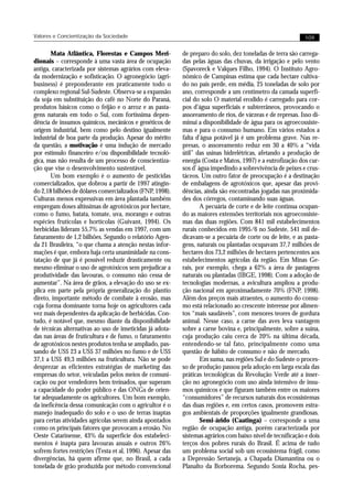 Valores e Concientização da Sociedade                                                                       109


       Mata Atlântica, Florestas e Campos Meri-            de preparo do solo, dez toneladas de terra são carrega-
dionais – corresponde à uma vasta área de ocupação         das pelas águas das chuvas, da irrigação e pelo vento
antiga, caracterizada por sistemas agrários com eleva-     (Spavoreck e Valques Filho, 1994). O Instituto Agro-
da modernização e sofisticação. O agronegócio (agri-       nômico de Campinas estima que cada hectare cultiva-
business) é preponderante em praticamente todo o           do no país perde, em média, 25 toneladas de solo por
complexo regional Sul-Sudeste. Observa-se a expansão       ano, corresponde a um centímetro da camada superfi-
da soja em substituição do café no Norte do Paraná,        cial do solo O material erodido é carregado para cor-
produtos básicos como o feijão e o arroz e as pasta-       pos d’água superficiais e subterrâneos, provocando o
gens naturais em todo o Sul, com fortíssima depen-         assoreamento de rios, de várzeas e de represas. Isso di-
dência de insumos químicos, mecânicos e genéticos de       minui a disponibilidade de água para os agroecossiste-
origem industrial, bem como pelo destino igualmente        mas e para o consumo humano. Em vários estados a
industrial de boa parte da produção. Apesar do mérito      falta d’água potável já é um problema grave. Nas re-
da questão, a motivação é uma indução de mercado           presas, o assoreamento reduz em 30 a 40% a “vida
por estímulo financeiro e/ou disponibilidade tecnoló-      útil” das usinas hidrelétricas, afetando a produção de
gica, mas não resulta de um processo de conscientiza-      energia (Costa e Matos, 1997) e a eutrofização dos cur-
ção que vise o desenvolvimento sustentável.                sos d’ água impedindo a sobrevivência de peixes e crus-
       Um bom exemplo é o aumento de pesticidas            táceos. Um outro fator de preocupação é a destinação
comercializados, que dobrou a partir de 1997 atingin-      de embalagens de agrotóxicos que, apesar das provi-
do 2,18 bilhões de dólares comercializados (FNP, 1998).    dências, ainda são encontradas jogadas nas proximida-
Culturas menos expressivas em área plantada também         des dos córregos, contaminando suas águas.
empregam doses altíssimas de agrotóxicos por hectare,              A pecuária de corte e de leite continua ocupan-
como o fumo, batata, tomate, uva, morango e outras         do as maiores extensões territoriais nos agroecossiste-
espécies frutícolas e hortícolas (Guivant, 1994). Os       mas das duas regiões. Com 841 mil estabelecimentos
herbicidas lideram 55,7% as vendas em 1997, com um         rurais conhecidos em 1995/6 no Sudeste, 541 mil de-
faturamento de 1,2 bilhões. Segundo o relatório Agen-      dicavam-se a pecuária de corte ou de leite, e as pasta-
da 21 Brasileira, “o que chama a atenção nestas infor-     gens, naturais ou plantadas ocupavam 37,7 milhões de
mações é que, embora haja certa unanimidade na cons-       hectares dos 73,2 milhões de hectares pertencentes aos
tatação de que já é possível reduzir drasticamente ou      estabelecimentos agrícolas da região. Em Minas Ge-
mesmo eliminar o uso de agrotóxicos sem prejudicar a       rais, por exemplo, chega a 62% a área de pastagens
produtividade das lavouras, o consumo não cessa de         naturais ou plantadas (IBGE, 1998). Com a adoção de
aumentar”. Na área de grãos, a elevação do uso se ex-      tecnologias modernas, a avicultura ampliou a produ-
plica em parte pela própria generalização do plantio       ção nacional em aproximadamente 70% (FNP, 1998).
direto, importante método de combate à erosão, mas         Além dos preços mais atraentes, o aumento do consu-
cuja forma dominante torna hoje os agricultores cada       mo está relacionado ao crescente interesse por alimen-
vez mais dependentes da aplicação de herbicidas. Con-      tos “mais saudáveis”, com menores teores de gordura
tudo, é notável que, mesmo diante da disponibilidade       animal. Nesse caso, a carne das aves leva vantagem
de técnicas alternativas ao uso de inseticidas já adota-   sobre a carne bovina e, principalmente, sobre a suína,
das nas áreas de fruticultura e de fumo, o faturamento     cuja produção caiu cerca de 20% na última década,
de agrotóxicos nestes produtos tenha se ampliado, pas-     entendendo-se tal fato, principalmente como uma
sando de US$ 23 a US$ 37 milhões no fumo e de US$          questão de hábito de consumo e não de mercado.
37,1 a US$ 49,3 milhões na fruticultura. Não se pode               Em suma, nas regiões Sul e do Sudeste o proces-
desprezar as eficientes estratégias de marketing das       so de produção passou pela adoção em larga escala das
empresas do setor, veiculadas pelos meios de comuni-       práticas tecnológicas da Revolução Verde até a inser-
cação ou por vendedores bem treinados, que superam         ção no agronegócio com uso ainda intensivo de insu-
a capacidade do poder público e das ONGs de orien-         mos químicos e que figuram também entre os maiores
tar adequadamente os agricultores. Um bom exemplo,         “consumidores” de recursos naturais dos ecossistemas
da ineficência dessa comunicação com o agricultor é o      das duas regiões e, em certos casos, promovem estra-
manejo inadequado do solo e o uso de terras inaptas        gos ambientais de proporções igualmente grandiosas.
para certas atividades agrícolas serem ainda apontados             Semi-árido (Caatinga) – corresponde a uma
como os principais fatores que provocam a erosão. No       região de ocupação antiga, porém caracterizada por
Oeste Catarinense, 43% da superfície dos estabeleci-       sistemas agrários com baixo nível de tecnificação e dois
mentos é inapta para lavouras anuais e outros 26%          terços dos pobres rurais do Brasil. É acima de tudo
sofrem fortes restrições (Testa et al, 1996). Apesar das   um problema social sob um ecossistema frágil, como
divergências, há quem afirme que, no Brasil, a cada        a Depressão Sertaneja, a Chapada Diamantina ou o
tonelada de grão produzida por método convencional         Planalto da Borborema. Segundo Sonia Rocha, pes-
 