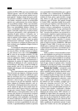 110                                                                       Valores e Concientização da Sociedade


quisadora do IPEA (1998), essa é uma sociedade essen-      com oportunidade desenvolvimentista para a agricul-
cialmente agrícola, “onde 22% dos chefes de famílias       tura familiar, com o estabelecimento de minifábricas
pobres residentes em áreas urbanas também tem ocu-         de processamento de castanha de caju e de pedúnculo,
pação agrícola”, Qualquer solução deste grave proble-      secadores de frutas, peixes e grãos movidos a energia
ma social deve considerar a melhoria do sistema agrí-      solar, elétrica ou a gás, além do aprimoramento das
cola familiar, integrando aumento da produtividade         tradicionais casas de farinhas. Mas segundo Portugal
agrícola com o gerenciamento dos recursos hídricos,        & Contini (1998), a agricultura familiar deverá priori-
este um problema ecológico. Afinal, o que mais distin-     zar inovações que respeitem o nível educacional, a ins-
gue o Nordeste dos demais complexos regionais brasi-       tituição familiar na cultura local, o limitado acesso a
leiros é sua vulnerabilidade climática e pluvial. Con-     insumos e serviços e, principalmente, os recursos dis-
forme a peculiaridade ambiental das zonas litorânea,       poníveis no estabelecimento. Ou seja, a priorização da
agreste e semi-árida, surgem focos ou polos de desen-      geração de tecnologias “de processo” sobre as “de pro-
volvimento petroquímico, têxtil, agroindustrial, de        duto”. Inovações que permitam o uso racional dos re-
agricultura de grãos, turísticos e tecnopolos, mas “a      cursos naturais e capacitem os agroecossistemas a man-
resistência à mudança permanece sendo a marca prin-        ter a sustentabilidade, com maior inserção do agricul-
cipal do ambiente socioeconômico, onde a moderni-          tor no mercado pós-porteira, com estratégias de valo-
zação é restrita, seletiva, e ajuda a manter um padrão     rização dos produtos, onde o agricultor e o extensio-
dominantemente tradicional” (Araújo,1997). Nestas          nistas sejam parceiros ativos no desenvolvimento de
áreas, concentram-se os bolsões de pobreza rural com       todas as etapas do processo (EMBRAPA, 1998 apud
forte correlação com a fragilidade ecológica (Galvão &     Portugal & Contini, 1998). O terceiro setor tem con-
Vasconcelos 1998).                                         tribuído para a construção deste ambiente estratégico
       As estratégias de sobrevivência apoiadas em co-     e aprimoramento de processos, com iniciativas da so-
nhecimentos empíricos semelhantes às usadas em ou-         ciedade civil de ações de desenvolvimento local “não-
tras áreas da África e da Índia, mostram-se ineficien-     convencionais”.
tes, pois colocam a seca e não o meio socioambien-                 Enfim, os valores e crenças associados ao mane-
tal, no centro de sua estratégia econômica e de vida,      jo do solo trabalhados nos processos de conscientiza-
para minimizar o risco de fracasso na produção dos         ção para o enfrentamento dos problemas sociais asso-
meios de subsistência e limitar as perdas (Barbosa &       ciados à seca passam pela necessidade de um planeja-
Maltchik,1998). Neste sentido, os desmatamentos e          mento participativo (unidade familiar) do processo de
implantação de projetos de irrigação desencadearam         produção alimentar, com técnicas alternativas de cap-
problemas de salinização do solo e aumento do risco        tação de água, manejo da vegetação nativa e inserção
de desertificação. Além disso, ao lado dos 94.000 em-      organizada no mercado pós-porteira, como estratégia
pregos gerados, mais de 110 mil pessoas que foram          de mitigação da desertificação e pobreza generalizada.
atingidas pelas barragens estão desempregadas (CUT/                Domínio dos Cerrados – corresponde a uma
Contag,1998).                                              região de ocupação mais recente (“de fronteira”), na
       Para o aproveitamento mais racional de 40 mi-       qual se expandem sistemas agrários altamente moder-
lhões de hectares não irrigáveis, a Embrapa concentra      nizados. A simplificação do ambiente natural, neces-
a linha estratégica de pesquisa na melhoria da capaci-     sária a produção de grãos em larga escala, não conside-
dade de convivência com a seca. A dessalinização de        ra a contribuição fundamental dos solos do Cerrados
águas de poços subterrâneos é uma dessas medidas para      para o equilíbrio biogeoquímico planetário, assim
aumentar a oferta de água, com manejo de rejeitos          como a opinião pública brasileira e internacional e
para extração de sais para fins industriais, criação de    lhe atribuem um valor secundário. Contribui com o
                                                                                                      -1     -1
peixes, irrigação de forrageiras tolerantes a sais, etc.   dobro que a Amazônia, cerca de 2t C ha ano , no
Nessa direção, a Embrapa já desenvolveu vários méto-       processo de seqüestro de carbono. Nos Cerrados se
dos de captação de água de chuva usando tração ani-        concentram um terço da biodiversidade nacional e 5%
mal ou motora, além de gerar técnicas de conservação       da flora e fauna mundial. Considerando a distribui-
de água para consumo humano. Portugal & Contini            ção pontual de espécies, sua destruição provocaria a
(1998) destacam a ovinocaprinocultura como um dos          eliminação das mesmas (Castro, 1997) e alteraria a es-
sistemas mais eficientes na reestruturação econômica       tabilidade do regime hídrico dos mananciais, que ori-
das unidades familiares de produção agrícola. O ma-        ginam seis das oito maiores bacias hidrográficas brasi-
nejo da vegetação nativa quadruplica a produtividade       leiras. São um eixo de dispersão de sementes, pólen e
do sistema tradicional ao utiliza-la como forragem         fauna (Pires, 1996). Mas por ser uma “floresta de cabe-
nativa no período chuvoso. As perspectivas da cadeia       ça para baixo” (WWF, 1995) não recebem os recursos
produtiva se encerram na agroindústria da carne, pele      dados a qualificação de patrimônio nacional. A maior
e do leite. A agroindustrialização também se apresenta     riqueza dos Cerrados está nos solos (protegidos por
 
