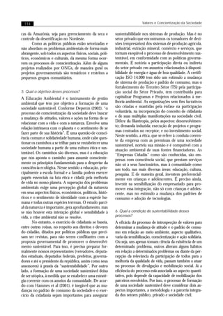 114                                                                         Valores e Concientização da Sociedade


cas da Amazônia, seja para gerenciamento da seca e          sustentabilidade nos sistemas de produção. Mas é no
controle da desertificação no Nordeste.                     setor privado que encontramos os tomadores de deci-
        Como as políticas públicas estão setorizadas e      sões (empresários) dos sistemas de produção agrícola,
não abordam os problemas ambientais de forma mais           industrial, extração mineral, comércio e serviços, que
abrangente, sob todos os aspectos físicos, sociais, polí-   tornam exeqüível o processo de desenvolvimento sus-
ticos, econômicos e culturais, da mesma forma ocor-         tentável, em conformidade com as políticas governa-
rem os processos de conscientização. Além de alguns         mentais. É notória a participação direta ou indireta
projetos realizados por ONGs, de maneira geral os           do setor privado em assuntos relacionados à disponi-
projetos governamentais são temáticos e restritos a         bilidade de energia e água de boa qualidade. A certifi-
pequenos grupos comunitários.                               cação ISO 14.000 tem sido um estímulo a mudança
                                                            de sistema de produção e padrão de consumo, mas o
                                                            fortalecimento do Terceiro Setor (TS) pela participa-
5. Qual o objetivo desses processos?                        ção social do Setor Privado, tem contribuído para
A Educação Ambiental é o instrumento de gestão              capitalizar Programas e Projetos relacionados à me-
ambiental que tem por objetivo a formação de uma            lhoria ambiental. As organizações sem fins lucrativos
sociedade sustentável. Conforme Deperon (2002), “o          são criadas e mantidas pela ênfase na participação
processo de conscientização da sociedade deve buscar        voluntária, na incorporação do conceito de cidadania
a mudança de atitudes, valores e ações na forma de se       e de suas múltiplas manifestações na sociedade civil.
                                                            Difere da filantropia, pelos aspectos: desenvolvimen-
relacionar com a vida e com a natureza. Envolve uma
                                                            to; demanda induzida; execução de projetos e progra-
relação intrínseca com o planeta e o sentimento de se
                                                            mas centrados no receptor; e no investimento social.
fazer parte de sua história”. É uma questão de consci-
                                                            Neste sentido, a ética, que se refere à conduta coeren-
ência comum e solidariedade humana, onde cabe ques-
                                                            te da empresa com as premissas de uma sociedade
tionar os caminhos a se trilhar para se restabelecer uma
                                                            sustentável, norteia sua missão e é compatível com a
sociedade humana a partir de uma cultura ética e sus-
                                                            atuação ambiental de suas fontes financiadoras. As
tentável. Os caminhos são diversos, mas é a educação        “Empresas Cidadãs” como são conhecidas, são em-
que nos aponta o caminho para assumir consciente-           presas com consciência social, que prestam serviços
mente os princípios fundamentais para o despertar da        não só a seus funcionários, mas à comunidade como
consciência ecológica. Nesse sentido a educação, prin-      um todo, nas mais diversas áreas: educação, cultura,
cipalmente a escola formal e a família podem exercer        pesquisa. E de maneira geral, investem preferencial-
papéis essenciais na luta ética e cidadã pela melhoria      mente em crianças e adolescentes. É preciso ainda,
de vida no nosso planeta. A superação dos problemas         investir na sensibilização do empresariado para pro-
ambientais exige uma percepção global da natureza           mover essa integração, não só com crianças e adoles-
em seus aspectos físicos, econômicos, políticos, histó-     cente, mas no estímulo a mudança dos padrões de
ricos e o sentimento de identidade com a espécie hu-        consumo e adoção de tecnologias.
mana e todas outras espécies terrenas. O estudo parci-
al da natureza é importante, gera aprofundamento, mas
se não houver esta interação global e sensibilidade à       6. Qual a condição de sustentabilidade desses
vida, a crise ambiental não se resolve.                     processos?
       No entanto, o exercício de cidadania se baseia,      A eficácia do processo de introspecção de valores para
entre outras coisas, no respeito aos direitos e deveres     determinar a mudança de atitude e o padrão de consu-
do cidadão, ditados por políticas públicas que preci-       mo em relação ao meio ambiente, aspecto qualitativo,
sam ser revistas, para não serem conflitantes com a         varia da sensibilização, conscientização e ação solidária.
proposta governamental de promover o desenvolvi-            Ou seja, uns apenas tomam ciência da existência de um
mento sustentável. Para isso, é preciso preparar for-       determinado problema, outros alteram alguns hábitos
malmente nossos representantes (vereadores, deputa-         em relação a determinados problemas ou diante da per-
dos estaduais, deputados federais, prefeitos, governa-      cepção da relevância da participação de todos para a
dores e até o presidente da república, assim como seus      melhoria da qualidade de vida, passam também a atuar
assessores) à praxis da “sustentabilidade”. Por outro       no processo de divulgação e mobilização social. Já a
lado, a formação de uma sociedade sustentável deixa         eficiência do processo está associada ao aspecto quanti-
de ser utópica, à medida que se estabelece uma estraté-     tativo, pois depende da capacidade de mobilização dos
gia coerente com os anseios da comunidade. De acor-         parceiros envolvidos. Por isso, o processo de formação
do com Hammes et al (2001), é inegável que as mu-           de uma sociedade sustentável deve considerar dois as-
danças no padrão de consumo da sociedade e o exer-          pectos importantes, a metodologia e a parceria integra-
cício da cidadania sejam importantes para assegurar         da dos setores público, privado e sociedade civil.
 