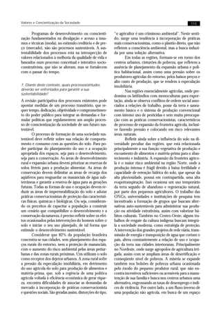 Valores e Concientização da Sociedade                                                                          115


       Programas de desenvolvimento ou conscienti-           “o agricultor é um criminoso ambiental”. Neste senti-
zação fundamentados na divulgação e acesso a insu-           do, surge uma tendência à incorporação de práticas
mos e técnicas (moda), no estímulo creditício e de pre-      mais conservacionistas, como o plantio direto, que não
ço (mercado), não são processos sustentáveis. A sus-         refletem a consciência ambiental, mas a busca induzi-
tentabilidade dos processos está na introspecção de          da por uma solução alternativa.
valores relacionados à melhoria da qualidade de vida e               Em todas as regiões, formam-se em torno dos
baseados num processo conceitual e interativo socio-         centros urbanos, cinturões de pobreza, que refletem a
construtivista, que não se alteram, mas se fortalecem        ausência de planejamento da expansão urbana e polí-
com o passar do tempo.                                       tica habitacional, assim como uma pressão sobre os
                                                             produtores agrícolas do entorno, pelos baixos preços e
                                                             alto custo de produção, que se rendem à especulação
7. Diante deste contexto, quais processos/atitudes           imobiliária.
deverão ser enfrentados para garantir a sua                          Nas regiões essencialmente agrícolas, onde pre-
sustentabilidade?
                                                             domina os latifúndios com monoculturas para expor-
A revisão participativa dos processos existentes pode        tação, ainda se observa conflitos de ordem social asso-
apontar medidas de um processo transitório, que re-          ciados a relações de trabalho, posse da terra e sanea-
quer tempo, dedicação, objetividade e comprometimen-         mento básico e o sistema de produção convencional
to do poder público para integrar as demandas e for-         com intenso uso de pesticidas e sem muita preocupa-
mular políticas que regulamentem um amplo proces-            ção com as práticas conservacionistas, característicos
so de conscientização da sociedade de um futuro sus-         de processo de expansão da fronteira agrícola, inclusi-
tentável.                                                    ve fazendo pressão e colocando em risco relevantes
        O processo de formação de uma sociedade sus-         áreas naturais.
tentável deve refletir sobre sua relação de comporta-                Refletir ainda sobre a influência do solo na di-
mento e consumo com as questões do solo. Para po-            versidade peculiar das regiões, que está relacionada
der participar do planejamento do uso e a ocupação           principalmente a sua função vegetativa de produção e
apropriada dos espaços, seja para o desenvolvimento,         escoamento de alimentos e matéria-prima para o abas-
seja para a conservação. As áreas de desenvolvimento         tecimento e indústria. A expansão da fronteira agríco-
rural e expansão urbana devem priorizar as reservas de       la é o maior risco ambiental na região Norte, onde a
solos férteis para a produção alimentar. As áreas de         produção intensa é frágil devido à baixa fertilidade e
conservação devem delimitar as áreas de recarga dos          capacidade de retenção hídrica do solo, que apesar da
aqüíferos para resguardar os mananciais de água sub-         alta pluviosidade, possui em contrapartida, uma alta
terrâneas e garantir a reserva de água para as gerações      evapotranspiração. Isso ocasiona um uso temporário
futuras. Todas as formas de uso e ocupação devem re-         da terra seguido de abandono e regeneração natural,
duzir as áreas de impermeabilização do solo e adotar         por parte dos pequenos agricultores. O trabalho das
práticas conservacionistas de proteção das característi-     ONGs, universidades e instituições de pesquisa tem
cas físicas, químicas e biológicas. Ou seja, consideran-     incentivado a formação de grupos que buscam alter-
do os preceitos de capacitar a população a construir         nativas auto-sustentáveis para administrar sua produ-
um cenário que compatibilize o desenvolvimento e a           ção ou atividade extrativista, assim com valorizar há-
conservação da natureza, é preciso refletir sobre os efei-   bitos culturais. Também no Centro-Oeste, alguns tra-
tos ocasionados pelas intervenções do homem sobre o          balhos de resgate da cultura indígena buscam integrá-
solo e iniciar o seu uso planejado, de tal forma que         la a sociedade moderna, como estratégia de proteção.
estimule o desenvolvimento sustentável.                      A intervenção dos grandes projetos de rede viária, trans-
        Considerar que 82% da população brasileira           missão de energia e transposição de água que cortam o
concentra-se nas cidades, sem planejamento dos espa-         país, altera constantemente a relação de uso e ocupa-
ços rurais do entorno, nem a proteção de mananciais,         ção da terra nas cidades interioranas. Principalmente
com o aumento do risco ambiental pelas áreas periur-         no Nordeste, onde surge agropolos de agricultura irri-
banas e das zonas rurais próximas. Uns utilizam o solo       gada, assim com se ampliam áreas de desertificação e
como receptor dos dejetos urbanos. A zona rural sofre        conseqüente nível de pobreza. A miséria se expande
a pressão da especulação imobiliária, em detrimento          também nos bolsões de pobreza urbana ocasionada
do uso agrícola do solo para produção de alimentos e         pelo êxodo do pequeno produtor rural, que não en-
matéria-prima, que, sob a regência de uma política           contra incentivos suficientes ou acessíveis para a manu-
agrícola voltada à eficiência econômica de gerar rique-      tenção de sua família e busca nos centros urbanos uma
za, encontra dificuldades de associar as demandas de         alternativa, engrossando as taxas de desemprego e índi-
mercado à incorporação de práticas conservacionista          ces de violência. Por outro lado, a um fluxo inverso de
e questões sociais. São geradas assim, distorções do tipo,   uma população não agrícola, em busca de um espaço
 