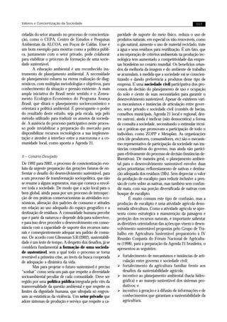 Valores e Concientização da Sociedade                                                                        117


cidadãs do setor atuando no processo de conscientiza-      pacidade de suporte do meio físico, reduza o uso de
ção, como o CEPA, Centro de Estudos e Pesquisas            produtos naturais, em especial os não renováveis, como
Ambientais da ALCOA, em Poços de Caldas. Esse é            o gás natural, aumente o uso de material reciclado, trate
um bom exemplo para mostrar como a política públi-         a água e seus resíduos para reutilização. É um fato, que
ca, juntamente com o setor privado, pode colaborar         a incorporação de critérios ambientais na produção tec-
para viabilizar o processo de formação de uma socie-       nológica tem aumentado a competitividade das empre-
dade sustentável.                                          sas brasileiras no cenário mundial. Os benefícios oriun-
       A educação ambiental é um reconhecido ins-          dos da melhoria da imagem e do ambiente de trabalho
trumento de planejamento ambiental. A necessidade          se acumulam, à medida que a sociedade vai se conscien-
de planejamento esbarra na eterna realização de diag-      tizando e dando preferência a produtos desse tipo de
nósticos, com múltiplas metodologias e objetivos, para     empresa. E uma sociedade civil participativa dos pro-
conhecimento da situação e pressão existente. A mais       cessos de decisão do planejamento de uso e ocupação
ampla iniciativa do Brasil neste sentido é o Zonea-        do solo e ciente de suas necessidades para garantir o
mento Ecológico-Econômico do Programa Avança               desenvolvimento sustentável. Apesar de existirem vári-
Brasil, que ditará o planejamento socioeconômico e         os mecanismos e instâncias de articulação entre gover-
orientará a política ambiental. É preocupante o poder      no, setor privado e sociedade civil (comitês de bacias,
do resultado deste estudo, seja pela escala, seja pelo     conselhos municipais, Agenda 21 local e regional, den-
método utilizado para traduzir os anseios da socieda-      tre outros), ainda é ineficaz (não democrática) a forma
de. A ausência do processo participativo neste proces-     de consulta a sociedade, necessitando o estimular técni-
so pode inviabilizar a preparação do mercado para          cas e práticas que promovam a participação de todo o
disponibilizar recursos tecnológicos a sua implemen-       indivíduo, como ZOPP e Metaplan. As organizações
tação e atender à interface entre a macrozona e a co-      civis (de produtores, consumidores, etc) são o mecanis-
munidade local, como aponta a Agenda 21.                   mo representativo de participação da sociedade nas ins-
                                                           tâncias consultivas do governo, mas ainda não partici-
                                                           pam efetivamente do processo de decisão (instâncias de-
II – Cenário Desejado
                                                           liberativas). De maneira geral, o planejamento ambien-
De 1992 para 2002, o processo de conscientização evo-      tal para o desenvolvimento sustentável envolve duas
luiu da urgente preparação das gerações futuras de en-     ações prioritárias: reflorestamento de nativas e destina-
frentar o desafio do desenvolvimento sustentável, para     ção adequada dos resíduos (3Rs). Sem depreciar o valor
a um processo de transformação sociopolítica, que não      da produção de eucalipto para reduzir inclusive a pres-
se resume a alguns segmentos, mas que começa a envol-      são de corte sobre as nativas, mas também sem confun-
ver toda a sociedade. De modo que a ação local para o      dir mata, com sua porção diversificada de nativas com
bem global, ainda passa por um processo de introspec-      bosque de eucalipto.
ção de em práticas conservacionistas às atividades eco-            É muito comum este tipo de confusão, mas a
nômicas, alteração dos padrões de consumo e atitudes       produção de eucalipto é uma atividade agrícola deno-
em relação ao uso adequado do espaço geográfico e a        minada silvicultura. Como a atividade agrícola se apre-
destinação de resíduos. A comunidade humana percebe        senta como estratégica à manutenção da paisagem e
que é parte da natureza e depende dela para sobreviver,    proteção dos recursos naturais, é importante salientar
e para isso deve proceder o desenvolvimento em conso-      as diretrizes orientadoras das ações que visem o desen-
nância com a capacidade de suporte dos recursos natu-      volvimento sustentável propostas pelo Grupo de Tra-
rais e conseqüentemente adequar seu padrão de consu-       balho em Agricultura Sustentável preparatório à IV
mo. De acordo com Gliessman S.R.(2002), sustentabili-      Reunião Conjunta do Fórum Nacional de Agricultu-
dade é um teste de tempo. A despeito dos desafios, já se   ra (1998), para a preparação da Agenda 21 brasileira, o
considera fundamental a formação de uma socieda-           apresentou as seguintes:
de sustentável, sem a qual todo o processo se torna
reversível a primeira crise, ao invés da busca cooperada   Ø fortalecimento de mecanismos e instâncias de arti-
de adequação a dinâmica da vida.                              culação entre governo e sociedade civil;
        Mas para projetar o futuro sustentável é preciso   Ø fortalecimento da agricultura familiar frente aos
“sonhar” como seria um país que respeite a diversidade       desafios da sustentabilidade agrícola;
socioambiental peculiar de cada comunidade. Deve ser       Ø incentivo ao planejamento ambiental (bacia hidro-
regido por uma política pública integrada pelo viés da       gráfica) e ao manejo sustentável dos sistemas pro-
transversalidade da questão ambiental e que respeite os      dutivos; e
limites da dignidade humana, que ultrajada só engros-      Ø incentivo à geração e à difusão de informações e de
sam as estatísticas da violência. Um setor privado que       conhecimentos que garantam a sustentabilidade da
adote sistemas de produção e serviço que respeite a ca-      agricultura.
 