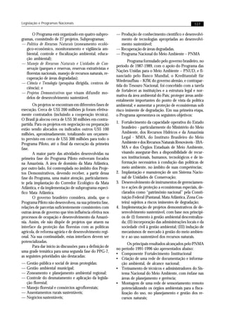 Legislação e Programas Nacionais                                                                             127


       O Programa está organizado em quatro subpro-         — Produção de conhecimento científico e desenvolvi-
gramas, consistindo de 27 projetos. Subprogramas:             mento de tecnologias apropriadas ao desenvolvi-
— Política de Recursos Naturais (zoneamento ecoló-            mento sustentável;
   gico-econômico, monitoramento e vigilância am-           — Recuperação de áreas degradadas.
   biental, controle e fiscalização ambiental, educa-       — Programa Nacional do Meio Ambiente – PNMA
   ção ambiental);
                                                                   Programa formulado pelo governo brasileiro, no
— Manejo de Recursos Naturais e Unidades de Con-
                                                            período de 1987-1989, com o apoio do Programa das
   servação (parques e reservas, reservas extrativistas e
                                                            Nações Unidas para o Meio Ambiente – PNUD, e fi-
   florestas nacionais, manejo de recursos naturais, re-
                                                            nanciado pelo Banco Mundial, o Kreditanstalt für
   cuperação de áreas degradadas);
                                                            Wiederaufbau – KfW, do governo alemão, e contrapar-
— Ciência e Tecnologia (pesquisa dirigida, centros de
                                                            tida do Tesouro Nacional, foi concebido com a tarefa
   ciência); e
                                                            de fortalecer as instituições e a estrutura legal e nor-
— Projetos Demonstrativos que visam difundir mo-
                                                            mativa da área ambiental do País; proteger áreas ambi-
   delos de desenvolvimento sustentável.
                                                            entalmente importantes do ponto de vista da política
       Os projetos se encontram em diferentes fases de      ambiental; e aumentar a proteção de ecossistemas sob
execução. Cerca de US$ 200 milhões já foram efetiva-        risco iminente de degradação. Em sua primeira etapa,
mente contratados (incluindo a cooperação técnica).         o Programa apresentava os seguintes objetivos:
O Brasil já alocou cerca de US$ 30 milhões em contra-
partida. Para os projetos em negociação ou preparação       1. Fortalecimento da capacidade operativa do Estado
estão sendo alocados ou indicados outros US$ 100               brasileiro - particularmente do Ministério do Meio
milhões, aproximadamente, totalizando um orçamen-              Ambiente, dos Recursos Hídricos e da Amazônia
to previsto em cerca de US$ 300 milhões para todo o            Legal - MMA, do Instituto Brasileiro do Meio
Programa Piloto, até o final da execução da primeira           Ambiente e dos Recursos Naturais Renováveis - IBA-
fase.                                                          MA e dos Órgãos Estaduais de Meio Ambiente,
       A maior parte das atividades desenvolvidas na           visando assegurar-lhes a disponibilidade de recur-
primeira fase do Programa Piloto estiveram focados             sos institucionais, humanos, tecnológicos e de in-
na Amazônia. A área de domínio da Mata Atlântica,              formação necessários à condução das políticas de
por outro lado, foi contemplada no âmbito dos Proje-           meio ambiente, no âmbito de suas competências;
tos Demonstrativos, devendo receber, a partir dessa         2. Implantação e manutenção de um Sistema Nacio-
fase do Programa, uma maior atenção, particularmen-            nal de Unidades de Conservação;
te pela implantação do Corredor Ecológico da Mata           3. Desenvolvimento de instrumentos de gerenciamen-
Atlântica, e da implementação de subprograma especí-           to e ações de proteção a ecossistemas especiais, de-
fico Mata Atlântica.                                           clarados como “patrimônio nacional” pela Consti-
       O governo brasileiro considera, ainda, que o            tuição Federal (Pantanal, Mata Atlântica, Zona Cos-
Programa Piloto não desenvolveu, na sua primeira fase,         teira) sujeitos a riscos iminentes de degradação;
relações de parcerias suficientemente consistentes com      4. Implementação de projetos demonstrativos de de-
outras áreas de governo que têm influência efetiva nos         senvolvimento sustentável, com base nos princípi-
processos de ocupação e desenvolvimento da Amazô-              os de (I) fomento à gestão ambiental descentraliza-
nia. Assim, ele não dispõe de projetos que atuem na            da; (II) incorporação das administrações locais e da
interface da proteção das florestas com as políticas           sociedade civil à gestão ambiental; (III) indução de
agrícola, de reforma agrária e de desenvolvimento regi-        mecanismos de mercado à gestão do meio ambien-
onal. Na sua continuidade, estas interfaces devem ser          te e ao uso sustentável dos recursos naturais.
potencializadas.
                                                                   Os principais resultados alcançados pelo PNMA
       Para dar início às discussões para a definição de
                                                            no período 1991-1996 são apresentados abaixo:
uma grade temática para uma segunda fase do PPG-7,
                                                            • Componente Fortalecimento Institucional
as seguintes prioridades são destacadas:
                                                            • Criação de uma rede de documentação e informa-
— Gestão pública e social de áreas protegidas;                 ção ambiental, de alcance nacional;
— Gestão ambiental municipal;                               • Treinamento de técnicos e administradores do Sis-
— Zoneamento e planejamento ambiental regional;                tema Nacional do Meio Ambiente, com ênfase nas
— Controle do desmatamento e aplicação da legisla-             áreas de planejamento e gerência;
  ção florestal;                                            • Montagem de uma rede de sensoriamento remoto
— Manejo florestal e consórcios agroflorestais;                potencializando os órgãos ambientais para a fisca-
— Assentamentos rurais sustentáveis;                           lização do uso, no planejamento e gestão dos re-
— Negócios sustentáveis;                                       cursos naturais;
 