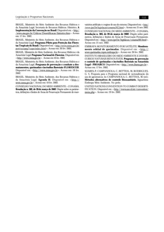 Legislação e Programas Nacionais                                                                                                           133

BRASIL. Ministério do Meio Ambiente dos Recursos Hídricos e               vatórios artificiais e o regime de uso do entorno. Disponível em: <http:/
da Amazônia Legal. Secretaria de Recursos Hídricos. Histórico. A          /www.ipef.br/legislacao/conama302.html>. Acesso em: 21 nov. 2002.
Implementação da Convenção no Brasil. Disponível em: <http:/              CONSELHO NACIONAL DO MEIO AMBIENTE – CONAMA.
/www.ana.gov.br/Criticos/Desertificacao/historico.htm>. Acesso            Resolução n. 303, de 20 de março de 2002. Dispõe sobre parâ-
em: 17 fev. 2002.                                                         metros, definições e limites de Áreas de Preservação Permanente.
BRASIL. Ministério do Meio Ambiente, dos Recursos Hídricos e              Disponível em: <http://www.ipef.br/legislacao/conama302.html>.
da Amazônia Legal. Programa Piloto para Proteção das Flores-              Acesso em: 21 nov. 2002.
tas Tropicais do Brasil. Disponível em: <http://www.mma.gov.br/           EMBRAPA MONITORAMENTO POR SATÉLITE. Monitora-
port/sca/ppg7/capa/index.html>. Acesso em: 20 fev. 2002.                  mento orbital de queimadas. Disponível em: <http://
BRASIL. Ministério do Meio Ambiente, dos Recursos Hídricos e da           www.queimadas.cnpm.embrapa.br>. Acesso em: 20 fev. 2002.
Amazônia Legal. Programa Nacional de Florestas. Disponível em:            INSTITUTO BRASILEIRO DO MEIO AMBIENTE E DOS RE-
<http://www.mma.gov.br> . Acesso em 16 fev. 2002.                         CURSOS NATURAIS RENOVÁVEIS. Programa de prevenção
BRASIL. Ministério do Meio Ambiente, dos Recursos Hídricos e              e controle de queimadas e incêndios florestais na Amazônia
da Amazônia Legal. Programa de prevenção e combate a des-                 Legal – PROARCO. Disponível em: <http://www.ibama.gov.br>.
matamentos, queimadas e incêndios florestais-FLORESCER.                   Acesso em: 17 fev. 2002.
Disponível em: <http://www.mma.gov.br>. Acesso em: 18 fev.                SOARES, P.; CAMPANHOLA, C.; BETTIOL, W.; RODRIGUES,
2002.                                                                     G. S. Proposta para o Programa nacional de racionalização do
BRASIL. Ministério do Meio Ambiente, dos Recursos Hídricos e              uso de agrotóxicos. In: CAMPANHOLA, C.; BETTIOL, W. (ed.).
da Amazônia Legal. Agenda 21. Disponível em: <http://                     Métodos alternativos de controle fitossanitário. Jaguariúna:
www.mma.gov.br>. Acesso em: 10 fev. 2002.                                 Embrapa Meio Ambiente. No prelo.
CONSELHO NACIONAL DO MEIO AMBIENTE – CONAMA.                              UNITED NATIONS CONVENTION TO COMBAT DESERTI-
Resolução n. 302, de 20 de março de 2002. Dispõe sobre os parâme-         FICATION. Disponível em: <http://www.unccd.int/convention/
tros, definições e limites de Áreas de Preservação Permanente de reser-   menu.php>. Acesso em: 19 fev. 2002.
 