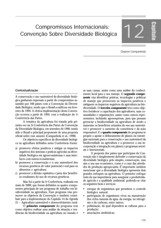 12




                                                                                                                      Capítulo
         Compromissos Internacionais:
    Convenção Sobre Diversidade Biológica


                                                                                            Clayton Campanhola




Contextualização                                           as suas causas, assim como uma análise do conheci-
                                                           mento local para o seu manejo. O segundo compo-
A conservação e uso sustentável da diversidade bioló-      nente visa identificar práticas, tecnologias e políticas
gica ganharam expressão a partir do compromisso as-        de manejo que promovam os impactos positivos e
sumido por 168 países com a Convenção da Diversi-          mitiguem os impactos negativos da agricultura na bio-
dade Biológica, sendo que o Brasil a ratificou em feve-    diversidade. O terceiro componente tem como obje-
reiro de 1994. A efetiva implementação desta Conven-       tivo fortalecer a capacitação dos agricultores, suas co-
ção ocorreu a partir de 1994, com a realização da 1a       munidades e organizações, assim como outros repre-
Conferência das Partes.                                    sentantes, incluindo agroempresas, para que possam
        A temática da agricultura foi tratada pela pri-    gerenciar a biodiversidade na agricultura de modo a
meira vez na 3a Conferência das Partes da Convenção        aumentar os benefícios oriundos do seu uso sustentá-
da Diversidade Biológica, em setembro de 1996, tendo       vel e promover o aumento da consciência e da ação
sido o Brasil o principal proponente de uma proposta       responsável. E o quarto componente do programa se
oficial sobre esse assunto (Campanhola et al., 1998).      propõe a apoiar o delineamento de planos ou estraté-
        Os objetivos específicos da diversidade biológi-   gias nacionais para a conservação e uso sustentável da
ca na agricultura definidos nesta Conferência foram:       biodiversidade na agricultura e a promover a sua in-
                                                           corporação e integração em planos e programas setori-
a) promover efeitos positivos e mitigar os impactos
                                                           ais e intersetoriais.
   negativos dos sistemas e práticas agrícolas na diver-           A proposta dos países que participam da Con-
   sidade biológica em agroecossistemas e suas inter-      venção não é simplesmente defender a conservação da
   faces com outros ecossistemas;                          diversidade biológica pela simples conservação, mas
b) promover a conservação e o uso sustentável dos          sim o seu uso econômico, como é o caso das ativida-
   recursos genéticos de valor potencial e real para os    des de produção agropecuária. É importante também
   alimentos e agricultura;                                mencionar que a diversidade biológica apresenta dois
c) promover a divisão eqüitativa e justa dos benefíci-     grandes enfoques na agricultura. O primeiro enfoque
   os resultantes do uso de recursos genéticos.            trata da sua importância para assegurar a produtivida-
       Mas foi a partir da 5a Conferência, realizada em    de agrícola e a qualidade ambiental, podendo-se citar
maio de 2000, que foram definidos os quatro compo-         os seguintes bens e serviços:
nentes principais de um programa de trabalho em bi-        • estoque de organismos que permitem o controle
odiversidade na agricultura. Esse programa visa pro-         biológico natural;
mover os objetivos da Convenção e também contri-           • participação de organismos vivos na manutenção
buir para a implementação do Capítulo 14 da Agenda           dos ciclos naturais da água, da energia, no nitrogê-
21 – Agricultura sustentável e desenvolvimento rural.        nio e do carbono, entre outros;
       O primeiro componente do programa tem               • polinização, da qual dependem as culturas para a
como objetivo realizar uma análise da situação e ten-        produção;
dências da biodiversidade na agricultura no mundo e        • associações simbióticas;

                                                                                                               135
 