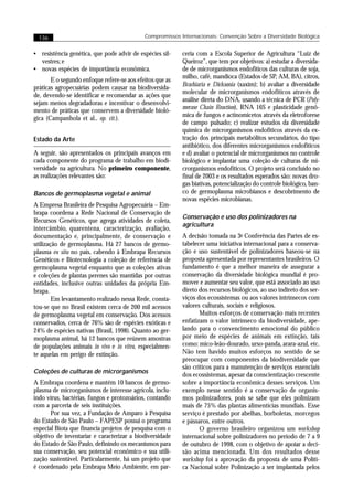 136                                        Compromissos Internacionais: Convenção Sobre a Diversidade Biológica


• resistência genética, que pode advir de espécies sil-   ceria com a Escola Superior de Agricultura “Luiz de
  vestres; e                                              Queiroz”, que tem por objetivos: a) estudar a diversida-
• novas espécies de importância econômica.                de de microrganismos endofíticos das culturas de soja,
                                                          milho, café, mandioca (Estados de SP, AM, BA), citros,
       E o segundo enfoque refere-se aos efeitos que as
                                                          Brachiaria e Dicksonia (xaxim); b) avaliar a diversidade
práticas agropecuárias podem causar na biodiversida-
                                                          molecular de microrganismos endofíticos através de
de, devendo-se identificar e recomendar as ações que
                                                          análise direta do DNA, usando a técnica de PCR (Poly-
sejam menos degradadoras e incentivar o desenvolvi-
                                                          merase Chain Reaction), RNA 16S e plasticidade genô-
mento de práticas que conservem a diversidade bioló-
                                                          mica de fungos e actinomicetos através da eletroforese
gica (Campanhola et al., op. cit.).
                                                          de campo pulsado; c) realizar estudos da diversidade
                                                          química de microrganismos endofíticos através da ex-
Estado da Arte                                            tração dos principais metabólitos secundários, do tipo
                                                          antibiótico, dos diferentes microrganismos endofíticos
A seguir, são apresentados os principais avanços em       e d) avaliar o potencial de microrganismos no controle
cada componente do programa de trabalho em biodi-         biológico e implantar uma coleção de culturas de mi-
versidade na agricultura. No primeiro componente,         crorganismos endofíticos. O projeto será concluído no
as realizações relevantes são:                            final de 2003 e os resultados esperados são: novas dro-
                                                          gas biativas, potencialização do controle biológico, ban-
Bancos de germoplasma vegetal e animal                    co de germoplasma microbianos e descobrimento de
                                                          novas espécies microbianas.
A Empresa Brasileira de Pesquisa Agropecuária – Em-
brapa coordena a Rede Nacional de Conservação de
                                                          Conservação e uso dos polinizadores na
Recursos Genéticos, que agrega atividades de coleta,
                                                          agricultura
intercâmbio, quarentena, caracterização, avaliação,
documentação e, principalmente, de conservação e          A decisão tomada na 3a Conferência das Partes de es-
utilização de germoplasma. Há 27 bancos de germo-         tabelecer uma iniciativa internacional para a conserva-
plasma ex situ no país, cabendo à Embrapa Recursos        ção e uso sustentável de polinizadores baseou-se na
Genéticos e Biotecnologia a coleção de referência de      proposta apresentada por representantes brasileiros. O
germoplasma vegetal enquanto que as coleções ativas       fundamento é que a melhor maneira de assegurar a
e coleções de plantas perenes são mantidas por outras     conservação da diversidade biológica mundial é pro-
entidades, inclusive outras unidades da própria Em-       mover e aumentar seu valor, que está associado ao uso
brapa.                                                    direto dos recursos biológicos, ao uso indireto dos ser-
        Em levantamento realizado nessa Rede, consta-     viços dos ecossistemas ou aos valores intrínsecos com
tou-se que no Brasil existem cerca de 200 mil acessos     valores culturais, sociais e religiosos.
de germoplasma vegetal em conservação. Dos acessos               Muitos esforços de conservação mais recentes
conservados, cerca de 76% são de espécies exóticas e      enfatizam o valor intrínseco da biodiversidade, ape-
24% de espécies nativas (Brasil, 1998). Quanto ao ger-    lando para o convencimento emocional do público
moplasma animal, há 12 bancos que reúnem amostras         por meio de espécies de animais em extinção, tais
de populações animais in vivo e in vitro, especialmen-    como: mico-leão-dourado, urso-panda, arara-azul, etc.
te aquelas em perigo de extinção.                         Não tem havido muitos esforços no sentido de se
                                                          preocupar com componentes da biodiversidade que
                                                          são críticos para a manutenção de serviços essenciais
Coleções de culturas de microrganismos
                                                          dos ecossistemas, apesar da conscientização crescente
A Embrapa coordena e mantém 10 bancos de germo-           sobre a importância econômica desses serviços. Um
plasma de microrganismos de interesse agrícola, inclu-    exemplo nesse sentido é a conservação de organis-
indo vírus, bactérias, fungos e protozoários, contando    mos polinizadores, pois se sabe que eles polinizam
com a parceria de seis instituições.                      mais de 75% das plantas alimentícias mundiais. Esse
       Por sua vez, a Fundação de Amparo à Pesquisa       serviço é prestado por abelhas, borboletas, morcegos
do Estado de São Paulo – FAPESP possui o programa         e pássaros, entre outros.
especial Biota que financia projetos de pesquisa com o           O governo brasileiro organizou um workshop
objetivo de inventariar e caracterizar a biodiversidade   internacional sobre polinizadores no período de 7 a 9
do Estado de São Paulo, definindo os mecanismos para      de outubro de 1998, com o objetivo de apoiar a deci-
sua conservação, seu potencial econômico e sua utili-     são acima mencionada. Um dos resultados desse
zação sustentável. Particularmente, há um projeto que     workshop foi a aprovação da proposta de uma Políti-
é coordenado pela Embrapa Meio Ambiente, em par-          ca Nacional sobre Polinização a ser implantada pelos
 