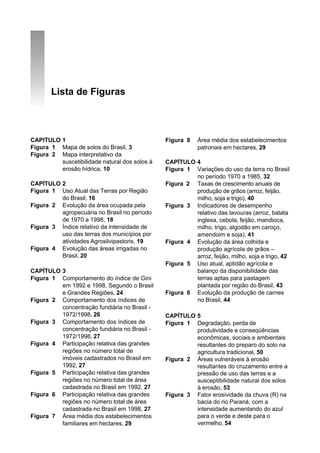 Lista de Figuras



CAPITULO 1                                     Figura 8    Área média dos estabelecimentos
Figura 1 Mapa de solos do Brasil, 3                        patronais em hectares, 29
Figura 2 Mapa interpretativo da
         suscetibilidade natural dos solos à   CAPÍTULO 4
         erosão hídrica, 10                    Figura 1 Variações do uso da terra no Brasil
                                                        no período 1970 a 1985, 32
CAPÍTULO 2                                     Figura 2 Taxas de crescimento anuais de
Figura 1 Uso Atual das Terras por Região                produção de grãos (arroz, feijão,
         do Brasil, 16                                  milho, soja e trigo), 40
Figura 2 Evolução da área ocupada pela         Figura 3 Indicadores de desempenho
         agropecuária no Brasil no período              relativo das lavouras (arroz, batata
         de 1970 a 1998, 18                             inglesa, cebola, feijão, mandioca,
Figura 3 Índice relativo da intensidade de              milho, trigo, algodão em caroço,
         uso das terras dos municípios por              amendoim e soja), 41
         atividades Agrosilvipastoris, 19      Figura 4 Evolução da área colhida e
Figura 4 Evolução das áreas irrigadas no                produção agrícola de grãos –
         Brasil, 20                                     arroz, feijão, milho, soja e trigo, 42
                                               Figura 5 Uso atual, aptidão agrícola e
CAPÍTULO 3                                              balanço da disponibilidade das
Figura 1 Comportamento do índice de Gini                terras aptas para pastagem
         em 1992 e 1998, Segundo o Brasil               plantada por região do Brasil, 43
         e Grandes Regiões, 24                 Figura 6 Evolução da produção de carnes
Figura 2 Comportamento dos índices de                   no Brasil, 44
         concentração fundiária no Brasil -
         1972/1998, 26                         CAPÍTULO 5
Figura 3 Comportamento dos índices de          Figura 1 Degradação, perda de
         concentração fundiária no Brasil -             produtividade e conseqüências
         1972/1998, 27                                  econômicas, sociais e ambientais
Figura 4 Participação relativa das grandes              resultantes do preparo do solo na
         regiões no número total de                     agricultura tradicional, 50
         imóveis cadastrados no Brasil em      Figura 2 Áreas vulneráveis à erosão
         1992, 27                                       resultantes do cruzamento entre a
Figura 5 Participação relativa das grandes              pressão de uso das terras e a
         regiões no número total de área                susceptibilidade natural dos solos
         cadastrada no Brasil em 1992, 27               à erosão, 53
Figura 6 Participação relativa das grandes     Figura 3 Fator erosividade da chuva (R) na
         regiões no número total de área                bacia do rio Paraná, com a
         cadastrada no Brasil em 1998, 27               intensidade aumentando do azul
Figura 7 Área média dos estabelecimentos                para o verde e deste para o
         familiares em hectares, 29                     vermelho, 54
 