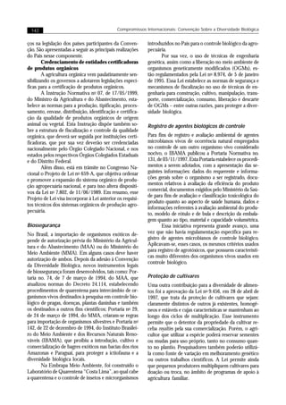 142                                         Compromissos Internacionais: Convenção Sobre a Diversidade Biológica


ços na legislação dos países participantes da Conven-       introduzidos no País para o controle biológico da agro-
ção. São apresentadas a seguir as principais realizações    pecuária.
do País nesse componente.                                          Por sua vez, o uso de técnicas de engenharia
        Credenciamento de entidades certificadoras          genética, assim como a liberação no meio ambiente de
de produtos orgânicos                                       organismos geneticamente modificados (OGMs), es-
        A agricultura orgânica vem paulatinamente sen-      tão regulamentados pela Lei no 8.974, de 5 de janeiro
sibilizando os governos a adotarem legislações especí-      de 1995. Essa Lei estabelece as normas de segurança e
ficas para a certificação de produtos orgânicos.            mecanismos de fiscalização no uso de técnicas de en-
        A Instrução Normativa no 07, de 17/05/1999,         genharia para construção, cultivo, manipulação, trans-
do Ministro da Agricultura e do Abastecimento, esta-        porte, comercialização, consumo, liberação e descarte
belece as normas para a produção, tipificação, proces-      de OGMs – entre outras razões, para proteger a diver-
samento, envase, distribuição, identificação e certifica-   sidade biológica.
ção da qualidade de produtos orgânicos de origem
animal ou vegetal. Esta Instrução dispõe também so-         Registro de agentes biológicos de controle
bre a estrutura de fiscalização e controle da qualidade
orgânica, que deverá ser seguida por instituições certi-    Para fins de registro e avaliação ambiental de agentes
ficadoras, que por sua vez deverão ser credenciadas         microbianos vivos de ocorrência natural empregados
nacionalmente pelo Órgão Colegiado Nacional, e nos          no controle de um outro organismo vivo considerado
estados pelos respectivos Órgãos Colegiados Estaduais       nocivo, o IBAMA publicou a Portaria Normativa no.
e do Distrito Federal.                                      131, de 03/11/1997. Esta Portaria estabelece os procedi-
        Além disso, está em trâmite no Congresso Na-        mentos a serem adotados, com a apresentação das se-
cional o Projeto de Lei no 659-A, que objetiva ordenar      guintes informações: dados do requerente e informa-
e promover a expansão do sistema orgânico de produ-         ções gerais sobre o organismo a ser registrado, docu-
ção agropecuária nacional, e para isso altera dispositi-    mentos relativos à avaliação da eficiência do produto
                                                            comercial, documentos exigidos pelo Ministério da Saú-
vos da Lei no 7.802, de 11/06/1989. Em resumo, esse
                                                            de para fins de avaliação e classificação toxicológica do
Projeto de Lei visa incorporar à Lei anterior os requisi-
                                                            produto quanto ao aspecto de saúde humana, dados e
tos técnicos dos sistemas orgânicos de produção agro-
                                                            informações referentes à avaliação ambiental do produ-
pecuária.
                                                            to, modelo de rótulo e de bula e descrição da embala-
                                                            gem quanto ao tipo, material e capacidade volumétrica.
Biossegurança                                                      Essa iniciativa representa grande avanço, uma
No Brasil, a importação de organismos exóticos de-          vez que não havia regulamentação específica para re-
pende de autorização prévia do Ministério da Agricul-       gistro de agentes microbianos de controle biológico.
                                                            Aplicavam-se, esses casos, os mesmos critérios usados
tura e do Abastecimento (MAA) ou do Ministério do
                                                            para registro de agrotóxicos, que possuem característi-
Meio Ambiente (MMA). Em alguns casos deve haver
                                                            cas muito diferentes dos organismos vivos usados em
autorização de ambos. Depois da adesão à Convenção
                                                            controle biológico.
da Diversidade Biológica, novos instrumentos legais
de biossegurança foram desenvolvidos, tais como: Por-
taria no. 74, de 7 de março de 1994, do MAA, que            Proteção de cultivares
atualizou normas do Decreto 24.114, estabelecendo           Uma outra contribuição para a diversidade de alimen-
procedimentos de quarentena para intercâmbio de or-         tos foi a aprovação da Lei no 9.456, em 28 de abril de
ganismos vivos destinados à pesquisa em controle bio-       1997, que trata da proteção de cultivares que sejam:
lógico de pragas, doenças, plantas daninhas e também        claramente distintos de outros já existentes, homogê-
os destinados a outros fins científicos; Portaria no 29,    neos e estáveis e cujas características se mantenham ao
de 24 de março de 1994, do MMA, criaram-se regras           longo dos ciclos de multiplicação. Esse instrumento
para importação de organismos silvestres e Portaria no      permite que o detentor da propriedade da cultivar re-
142, de 22 de dezembro de 1994, do Instituto Brasilei-      ceba royalties pela sua comercialização. Porém, o agri-
ro do Meio Ambiente e dos Recursos Naturais Reno-           cultor que utilizar a espécie poderá reservar sementes
váveis (IBAMA), que proibiu a introdução, cultivo e         ou mudas para uso próprio, tanto no consumo quan-
comercialização de bagres exóticos nas bacias dos rios      to no plantio. Pesquisadores também poderão utilizá-
Amazonas e Paraguai, para proteger a ictiofauna e a         la como fonte de variação em melhoramento genético
diversidade biológica locais.                               ou outros trabalhos científicos. A Lei permite ainda
       Na Embrapa Meio Ambiente, foi construído o           que pequenos produtores multipliquem cultivares para
Laboratório de Quarentena “Costa Lima”, ao qual cabe        doação ou troca, no âmbito de programas de apoio à
a quarentena e o controle de insetos e microrganismos       agricultura familiar.
 