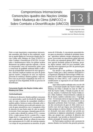 Compromissos Internacionais:

                                                                                                13




                                                                                                                         Capítulo
   Convenções-quadro das Nações Unidas
    Sobre Mudança do Clima (UNFCCC) e
  Sobre Combate a Desertificação (UNCCD)
                                                                                        Magda Aparecida de Lima
                                                                                              Paulo Choji Kitamura
                                                                                  Luciano José de Oliveira Accioly




Entre os mais importantes compromissos internacio-          menos de 10 décadas. A concentração aumentada des-
nais assumidos pelo Brasil na área ambiental, ressal-       ses gases na atmosfera é atribuída às atividades huma-
tam-se aqueles ligados às Convenções-Quadro das Na-         nas – agricultura, indústria, energia, urbanização, trans-
ções Unidas sobre Mudança do Clima (UNFCCC) e               portes, provocando um aquecimento global adicional.
sobre Combate à Desertificação (UNCCD). Os resul-           De acordo com estimativas globais (IPCC, 1996), só o
tados e desdobramentos destes fora globais incidem          setor agrícola (incluindo queima de biomassa, pecuá-
diretamente nas políticas agrícolas regionais, e devem      ria, dejetos animais, cultivo de arroz inundado, solos
ser interpretados como um instrumento prático para          agrícolas) seria responsável por 20% do potencial para
a conservação da qualidade ambiental aliada a indica-       o aquecimento global.
dores de produtividade sustentável do setor agropecu-               Em atenção a esse problema, o Programa das
ário e florestal. Implicam também nas ações de gestão       Nações Unidas para o Meio Ambiente (PNUMAO) e
agrícola visando a adaptação do setor aos impactos          a Organização Mundial de Meteorologia (OMM) esta-
potenciais de mudanças climáticas globais e regionais,      beleceram em 1988 o Painel Intergovernamental sobre
bem como na prevenção à degradação das terras e re-         Mudança do Clima (IPCC), com o papel de apoiar
cuperação de áreas degradadas devido ao processo de         cientificamente as negociações de um tratado mundi-
desertificação.                                             al sobre o tema.
                                                                    Após várias reuniões realizadas entre cerca de 150
                                                            países, a Convenção-Quadro das Nações Unidas sobre
Convenção-Quadro das Nações Unidas sobre                    Mudança do Clima é adotada em maio de 1992, na
Mudança do Clima                                            Sede das Nações Unidas, e firmada em junho do mes-
                                                            mo ano, durante a Conferência das Nações Unidas so-
Contextualização                                            bre o Meio Ambiente e Desenvolvimento, realizada no
Evidências de alterações climáticas globais começaram       Rio de Janeiro, também conhecida como a “Cúpula da
a ser apresentadas a partir da década 80, despertando       Terra”. A Convenção entrou em vigor em março de 1994,
cada vez mais o interesse da comunidade científica e        com o objetivo de “alcançar, em conformidade com as
também política. Iniciava-se assim a discussão sobre o      disposições pertinentes desta Convenção, a estabiliza-
efeito estufa, fenômeno provocado pelo aumento cres-        ção das concentrações de gases de efeito estufa na at-
cente de gases atmosféricos com o conseqüente efeito        mosfera num nível que impeça uma interferência an-
de absorção de uma fração maior de calor na superfí-        trópica perigosa no sistema climático. Esse nível deverá
cie terrestre. Entre esses gases, chamados gases de efei-   ser alcançado num prazo suficiente que permita aos
to estufa, estão o dióxido de carbono (CO2), o metano       ecossistemas se adaptarem naturalmente à mudança do
(CH4), o óxido nitroso (N2O), o ozônio (O3), e vapor        clima, que assegure que a produção de alimentos não
d’água (H2O ). O aumento do CO2 na atmosfera tem            seja ameaçada e que permita ao desenvolvimento eco-
sido o mais discutido, devido ao volume de suas emis-       nômico prosseguir de maneira sustentável”.
sões representarem de 55 a 60% do total das emissões                Às Partes (países membros) cabe a proteção do
e ao tempo de sua permanência na atmosfera, de pelo         sistema climático em benefício das gerações presentes

                                                                                                                 145
 
