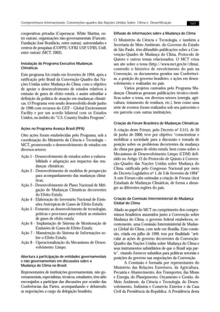 Compromissos Internacionais: Convenções-quadro das Nações Unidas Sobre Clima e Desertificação                    147


cooperativas privadas (Copersucar, White Martins, en-         Difusão de informações sobre a Mudança do Clima
tre outras), organizações não-governamentais (Funcate,        O Ministério da Ciência e Tecnologia, e também a
Fundação José Bonifácio, entre outras), universidades e       Secretaria do Meio Ambiente, do Governo do Estado
centros de pesquisas (COPPE/UFRJ, USP, UFRS, UnB,             de São Paulo, têm difundido publicações sobre a Con-
entre outras) (MCT, 2002).                                    venção-Quadro de Mudança do Clima, Protocolo de
                                                              Quioto e outros temas relacionados. O MCT criou
Instalação do Programa Executivo Mudanças                     um site sobre o tema (http://www.mct.gov.br/clima),
Climáticas                                                    contendo o histórico de envolvimento do país na
Este programa foi criado em fevereiro de 1994, após a         Convenção, os documentos gerados nas Conferênci-
ratificação pelo Brasil da Convenção-Quadro das Na-           as, a posição do governo brasileiro, e ações em desen-
ções Unidas sobre Mudança do Clima, com o objetivo            volvimento e realizadas no país.
de apoiar o desenvolvimento de estudos relativos à                   Vários projetos custeados pelo Programa Mu-
emissão de gases de efeito estufa, e assim subsidiar a        danças Climáticas geraram publicações técnico-cientí-
definição da política de atuação em mudanças climáti-         ficas sobre o tema, em diversos setores (energia, agri-
cas. O Programa vem sendo desenvolvido desde junho            cultura, tratamento de resíduos, etc.), bem como uma
de 1996 com recursos do GEF - Global Environment              série de eventos foram realizados sob seu patrocínio e
Facility e por um acordo bilateral com os Estados             em parceria com outras instituições.
Unidos, no âmbito do “U.S. Country Studies Program”.
                                                              Criação do Fórum Brasileiro de Mudanças Climáticas
Ações no Programa Avança Brasil (PPA)                         A criação deste Fórum, pelo Decreto no 3.515, de 20
Oito ações foram estabelecidas pelo Programa, sob a           de junho de 2000, teve por objetivo “conscientizar e
coordenação do Ministério da Ciência e Tecnologia –           mobilizar a sociedade para a discussão e tomada de
MCT, promovendo o desenvolvimento de estudos em               posição sobre os problemas decorrentes da mudança
diversos setores:                                             do clima por gases de efeito estufa, bem como sobre o
                                                              Mecanismo de Desenvolvimento Limpo (CDM) defi-
Ação 1 - Desenvolvimento de estudos sobre a vulnera-
                                                              nido no Artigo 12 do Protocolo de Quioto à Conven-
         bilidade e adaptação aos impactos das mu-
                                                              ção-Quadro das Nações Unidas sobre Mudança do
         danças climáticas;
                                                              Clima, ratificada pelo Congresso Nacional por meio
Ação 2 - Desenvolvimento de modelos de prospecção
                                                              do Decreto Legislativo no 1, de 3 de fevereiro de 1994”
         para acompanhamento das mudanças climá-
                                                              A este Fórum cabe estimular a criação de Fóruns (fora)
         ticas;
                                                              Estaduais de Mudanças Climáticas, de forma a abran-
Ação 3 - Desenvolvimento de Plano Nacional de Miti-
                                                              ger as diferentes regiões do país.
         gação de Mudanças Climáticas decorrentes
         do Efeito Estufa;
Ação 4 - Elaboração do Inventário Nacional de Emis-           Criação da Comissão Interministerial de Mudança
         sões Antrópicas de Gases de Efeito Estufa;           Global do Clima
Ação 5 - Fomento ao desenvolvimento de tecnologias,           Aliado ao papel do MCT no cumprimento dos compro-
         práticas e processos para reduzir as emissões        missos brasileiros assumidos junto à Convenção sobre
         de gases de efeito estufa;                           Mudança do Clima, o governo federal estabeleceu, re-
Ação 6 - Implantação de Sistema de Monitoração de             centemente, uma Comissão Interministerial de Mudan-
         Emissões de Gases de Efeito Estufa;                  ça Global do Clima, com sede em Brasília. Esta comis-
Ação 7 - Manutenção do Sistema de Informações so-             são, criada em julho de 1999, tem por finalidade “arti-
         bre o Efeito Estufa;                                 cular as ações de governo decorrentes da Convenção-
Ação 8 - Operacionalização do Mecanismo de Desen-             Quadro das Nações Unidas sobre Mudança do Clima e
         volvimento Limpo.                                    seus instrumentos subsidiários de que o Brasil seja par-
                                                              te”, visando fornecer subsídios para políticas setoriais e
Abertura à participação de entidades governamentais           posições do governo nas negociações da Convenção.
e não governamentais em discussões sobre a                            A Comissão é formada por representantes do
Mudança do Clima no Brasil:
                                                              Ministério das Relações Exteriores, da Agricultura,
Representantes de instituições governamentais, não go-        Pecuária e Abastecimento, dos Transportes, das Minas
vernamentais, especialistas, técnicos, estudantes, têm sido   e Energia, do Planejamento, Orçamento e Gestão, do
encorajados a participar das discussões por ocasião das       Meio Ambiente, da Ciência e Tecnologia, do Desen-
Conferências das Partes, acompanhando e debatendo             volvimento, Indústria e Comércio Exterior e da Casa
as negociações a cargo da delegação brasileira.               Civil da Presidência da República. A Presidência desta
 