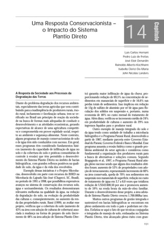 Uma Resposta Conservacionista –

                                                                                               14




                                                                                                                       Capítulo
                 o Impacto do Sistema
                     Plantio Direto

                                                                                               Luís Carlos Hernani
                                                                                             Pedro Luiz de Freitas
                                                                                               José Eloir Denardin
                                                                                      Rainoldo Alberto Kochhann
                                                                                         Isabella Clerici De-Maria
                                                                                             John Nicolas Landers




A Resposta da Sociedade aos Processos da                    to) garantiu maior infiltração de água da chuva; pro-
Degradação das Terras                                       porcionando redução de 69,5% na concentração de se-
                                                            dimentos em mananciais de superfície e de 16,6% nas
Diante do problema degradação dos recursos ambien-          perdas totais de sedimentos. Isso implicou em redução
tais, especialmente das terras agrícolas que vem contri-    de 13g de sulfato de alumínio por m3 de água para flo-
buindo para a inadimplência de produtores rurais, êxo-      culação dos sólidos em suspensão e, portanto, numa
do rural, inchamento e favelização urbana, tem-se ve-       economia de 46% no custo mensal do tratamento de
rificado no Brasil um princípio de reação da socieda-       água. Além disso, verificou-se incremento médio de 24%
de na busca de formas mais adequadas de conduzir o          em produtividade de culturas e aumento de 29% nos
desenvolvimento e as atividades econômicas, gerando         ingressos líquidos para o produtor rural.
expectativas de alcance de uma agricultura competiti-              Outro exemplo de manejo integrado do solo e
va e comprometida em prover eqüidade social, respei-        da água tendo como unidade de trabalho a microbacia
to ao ambiente e segurança alimentar. Neste contexto,       hidrográfica é o Programa Paraná Rural, desenvolvido a
alguns programas de manejo conservacionistas de solo        partir de 1987, mediante parceria entre Governo Esta-
e de água têm sido conduzidos com sucesso. Em geral,        dual do Paraná, Governo Federal e Banco Mundial. Esse
esses programas têm considerado fundamentos bási-           programa assumiu a erosão hídrica como o grande pro-
cos (aumento da capacidade de infiltração de água no        blema ambiental do setor agrícola e considerou como
solo e da cobertura do solo e práticas comunitárias de      fundamental a organização dos produtores rurais para
controle à erosão) que têm permitido o desenvolvi-          a busca de alternativas e soluções comuns. Segundo
mento do Sistema Plantio Direto no âmbito de bacias         Bragagnolo et al., 1997, o Programa Paraná Rural atin-
hidrográficas, com grandes reflexos positivos na quali-     giu pleno sucesso sendo que alguns dos resultados obti-
dade do solo, da água e da vida dos envolvidos.             dos foram: aumento de 53% de propriedades com ado-
        Exemplo dessas iniciativas é o Projeto Microba-     ção de terraceamento, representando incremento de 60%
cias, desenvolvido em parte com recursos do BIRD na         na área conservada, queda de 70% nos sedimentos em
Microbacia do Lajeado São José (Chapecó, SC, Brasil),       suspensão nos mananciais de superfície, redução no custo
no período de 1991 a 1998, que possibilitou expressivos     de tratamento de água em 2,7 a 6,0 vezes que totalizou
avanços no sistema de conservação dos recursos solo,        redução de US$43.600,50 por ano e promoveu aumen-
água e socioambientais. Os resultados demonstraram          to de 59% na renda bruta da mão-de-obra familiar.
relevantes melhorias na qualidade da água, na redução       Durante o desenvolvimento desse projeto, a área adota-
da degradação do solo, na evolução da produtividade         da de Sistema Plantio Direto cresceu 1.700.000ha/ano.
das culturas e, conseqüentemente, no aumento da ren-               Muitos outros programas de gestão integrada e
da das propriedades rurais. Bassi (1999), ao avaliar esse   sustentável em bacias hidrográficas se encontram em
projeto, verificou que a cobertura do solo (aumento de      pleno andamento em todo o país e poderiam ser cita-
43% na área com adoção de culturas de cobertura) asso-      dos. Enfatiza-se aqui o fato de que técnicas conjugadas
ciada à mudança na forma de preparo do solo (incre-         e integradas de manejo de solo, embasadas no Sistema
mento de 48% na área adoção de Sistema Plantio Dire-        Plantio Direto, têm alcançado pleno êxito com gran-

                                                                                                                151
 