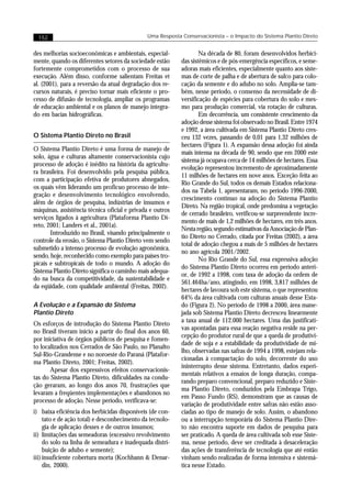 152                                         Uma Resposta Conservacionista – o Impacto do Sistema Plantio Direto


des melhorias socioeconômicas e ambientais, especial-              Na década de 80, foram desenvolvidos herbici-
mente, quando os diferentes setores da sociedade estão     das sistêmicos e de pós-emergência específicos, e seme-
fortemente comprometidos com o processo de sua             adoras mais eficientes, especialmente quanto aos siste-
execução. Além disso, conforme salientam Freitas et        mas de corte de palha e de abertura de sulco para colo-
al. (2001), para a reversão da atual degradação dos re-    cação da semente e do adubo no solo. Amplia-se tam-
cursos naturais, é preciso tornar mais eficiente o pro-    bém, nesse período, o consenso da necessidade de di-
cesso de difusão de tecnologia, ampliar os programas       versificação de espécies para cobertura do solo e mes-
de educação ambiental e os planos de manejo integra-       mo para produção comercial, via rotação de culturas.
do em bacias hidrográficas.                                        Em decorrência, um consistente crescimento da
                                                           adoção desse sistema foi observado no Brasil. Entre 1974
                                                           e 1992, a área cultivada em Sistema Plantio Direto cres-
O Sistema Plantio Direto no Brasil                         ceu 132 vezes, passando de 0,01 para 1,32 milhões de
                                                           hectares (Figura 1). A expansão dessa adoção foi ainda
O Sistema Plantio Direto é uma forma de manejo de
                                                           mais intensa na década de 90, sendo que em 2000 este
solo, água e culturas altamente conservacionista cujo
                                                           sistema já ocupava cerca de 14 milhões de hectares. Essa
processo de adoção é inédito na história da agricultu-
                                                           evolução representou incremento de aproximadamente
ra brasileira. Foi desenvolvido pela pesquisa pública,
                                                           11 milhões de hectares em nove anos. Exceção feita ao
com a participação efetiva de produtores abnegados,
                                                           Rio Grande do Sul, todos os demais Estados relaciona-
os quais vêm liderando um profícuo processo de inte-
                                                           dos na Tabela 1, apresentaram, no período 1996-2000,
gração e desenvolvimento tecnológico envolvendo,
                                                           crescimento contínuo na adoção do Sistema Plantio
além de órgãos de pesquisa, indústrias de insumos e
                                                           Direto. Na região tropical, onde predomina a vegetação
máquinas, assistência técnica oficial e privada e outros
                                                           de cerrado brasileiro, verificou-se surpreendente incre-
serviços ligados à agricultura (Plataforma Plantio Di-
                                                           mento de mais de 1,2 milhões de hectares, em três anos.
reto, 2001; Landers et al., 2001a).
                                                           Nesta região, segundo estimativas da Associação de Plan-
       Introduzido no Brasil, visando principalmente o
                                                           tio Direto no Cerrado, citada por Freitas (2002), a área
controle da erosão, o Sistema Plantio Direto vem sendo
                                                           total de adoção chegou a mais de 5 milhões de hectares
submetido a intenso processo de evolução agronômica,
                                                           no ano agrícola 2001/2002.
sendo, hoje, reconhecido como exemplo para países tro-
                                                                   No Rio Grande do Sul, essa expressiva adoção
picais e subtropicais de todo o mundo. A adoção do
                                                           do Sistema Plantio Direto ocorreu em período anteri-
Sistema Plantio Direto significa o caminho mais adequa-
                                                           or, de 1992 a 1998, com taxa de adoção da ordem de
do na busca da competitividade, da sustentabilidade e
                                                           561.464ha/ano, atingindo, em 1998, 3,817 milhões de
da eqüidade, com qualidade ambiental (Freitas, 2002).
                                                           hectares de lavoura sob este sistema, o que representou
                                                           64% da área cultivada com culturas anuais desse Esta-
A Evolução e a Expansão do Sistema                         do (Figura 2). No período de 1998 a 2000, área mane-
Plantio Direto                                             jada sob Sistema Plantio Direto decresceu linearmente
                                                           a taxa anual de 112.000 hectares. Uma das justificati-
Os esforços de introdução do Sistema Plantio Direto
                                                           vas apontadas para essa reação negativa reside na per-
no Brasil tiveram início a partir do final dos anos 60,
                                                           cepção do produtor rural de que a queda de produtivi-
por iniciativa de órgãos públicos de pesquisa e fomen-
                                                           dade de soja e a estabilidade da produtividade de mi-
to localizados nos Cerrados de São Paulo, no Planalto
                                                           lho, observadas nas safras de 1994 a 1998, estejam rela-
Sul-Rio-Grandense e no noroeste do Paraná (Platafor-
                                                           cionadas à compactação do solo, decorrente do uso
ma Plantio Direto, 2001; Freitas, 2002).
                                                           ininterrupto desse sistema. Entretanto, dados experi-
       Apesar dos expressivos efeitos conservacionis-
                                                           mentais relativos a ensaios de longa duração, compa-
tas do Sistema Plantio Direto, dificuldades na condu-
                                                           rando preparo convencional, preparo reduzido e Siste-
ção geraram, ao longo dos anos 70, frustrações que
                                                           ma Plantio Direto, conduzidos pela Embrapa Trigo,
levaram a freqüentes implementações e abandonos no
                                                           em Passo Fundo (RS), demonstram que as causas de
processo de adoção. Nesse período, verificava-se:
                                                           variação de produtividade entre safras não estão asso-
i) baixa eficiência dos herbicidas disponíveis (de con-    ciadas ao tipo de manejo de solo. Assim, o abandono
     tato e de ação total) e desconhecimento da tecnolo-   ou a interrupção temporária do Sistema Plantio Dire-
     gia de aplicação desses e de outros insumos;          to não encontra suporte em dados de pesquisa para
ii) limitações das semeadoras (excessivo revolvimento      ser praticado. A queda de área cultivada sob esse Siste-
     do solo na linha de semeadura e inadequada distri-    ma, nesse período, deve ser creditada à desaceleração
     buição de adubo e semente);                           das ações de transferência de tecnologia que até então
iii) insuficiente cobertura morta (Kochhann & Denar-       vinham sendo realizadas de forma intensiva e sistemá-
     din, 2000).                                           tica nesse Estado.
 