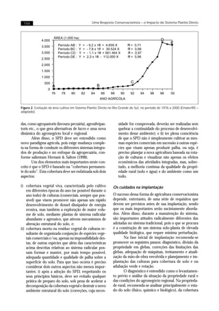 154                                               Uma Resposta Conservacionista – o Impacto do Sistema Plantio Direto



                      ÁREA (1.000 ha)
              4.000
                         Período AB :   Y   =   - 9,2 x 106
              3.500
                         Período BC :   Y   =   - 7,8 x 107

              3.000      Período CD :   Y   =   - 1,1 x 109

                         Período DE :   Y   =   2,3 x 108
              2.500
              2.000




Figura 2. Evolução da área cultiva em Sistema Plantio Direto no Rio Grande do Sul, no período de 1976 a 2000 (Emater/RS –
adaptado).


das, como agropastoris (lavoura-pecuária), agrosilvipas-            sidade for comprovada, deverão ser realizadas sem
toris etc., o que gera alternativas de lucro e uma nova             quebrar a continuidade do processo de desenvolvi-
dinâmica do agronegócio local e regional.                           mento desse ambiente); e ii) ter plena consciência
       Além disso, o SPD deve ser entendido como                    de que o SPD não é simplesmente cultivar as mes-
novo paradigma agrícola, pois exige mudança comple-                 mas espécies comerciais em sucessão à outras espé-
ta na forma de conduzir os diferentes sistemas integra-             cies que visam apenas produzir palha, ou seja, é
dos de produção e no enfoque da agropecuária, con-                  preciso planejar a nova agricultura baseada na rota-
forme salientam Hernani & Salton (1998).                            ção de culturas e visualizar não apenas os efeitos
       Um dos elementos mais importantes neste con-                 econômicos das atividades integradas, mas, sobre-
ceito é que o SPD é baseado na “cobertura permanen-                 tudo, a melhoria contínua da qualidade da propri-
te do solo”. Esta cobertura deve ser enfatizada sob dois            edade rural (solo e água) e do ambiente como um
aspectos:                                                           todo.

i) cobertura vegetal viva, caracterizada pelo cultivo            Os cuidados na implantação
    em diferentes épocas do ano (se possível durante o
    ano todo) de culturas (comerciais, sempre que pos-           O sucesso dessa forma de agricultura conservacionista
    sível) que visem promover não apenas um rápido               depende, entretanto, de uma série de requisitos que
    desenvolvimento de dossel dissipador de energia              devem ser previstos antes de sua implantação, sendo
    erosiva, mas também a exploração de maior volu-              que os mais importantes serão sucintamente aborda-
    me de solo, mediante plantas de sistema radicular            dos. Além disso, durante a manutenção do sistema,
    abundante e agressivo, que ativem mecanismos de              são importantes atitudes radicalmente diferentes das
    alteração estrutural do solo, e;                             adotadas no sistema tradicional, pois o que se procura
ii) cobertura morta ou resíduo vegetal de culturas re-           é a construção de um sistema solo-planta de elevada
    sultante de organizada conjunção de espécies vege-           qualidade biológica, que requer mínima perturbação.
    tais comerciais e/ou, apenas na impossibilidade des-                Na fase inicial de implantação recomenda-se
    tas, de outras espécies que além das características         promover os seguintes passos: diagnóstico, divisão da
    acima descritas relativas ao sistema radicular pos-          propriedade em glebas, correções das limitações das
    sam formar e manter, por mais tempo possível,                glebas, adequação de máquinas, treinamento e atuali-
    adequada quantidade e qualidade de palha sobre a             zação da mão-de-obra envolvida e planejamento e im-
    superfície do solo. Para que isso ocorra é preciso           plantação das culturas para cobertura de solo e ou
    considerar dois outros aspectos não menos impor-             adubação verde e rotação.
    tantes: i) após a adoção do SPD, respeitando os                     O diagnóstico é entendido como o levantamen-
    seus princípios básicos, deve ser evitado qualquer           to prévio e análise da situação da propriedade rural e
    prática de preparo do solo, sob pena de acelerar a           das condições do agronegócio regional. Na proprieda-
    decomposição da cobertura vegetal e destruir o novo          de rural, recomenda-se analisar principalmente o esta-
    ambiente estrutural do solo (correções, cuja neces-          do do solo (físico, químico e biológico), da cobertura
 