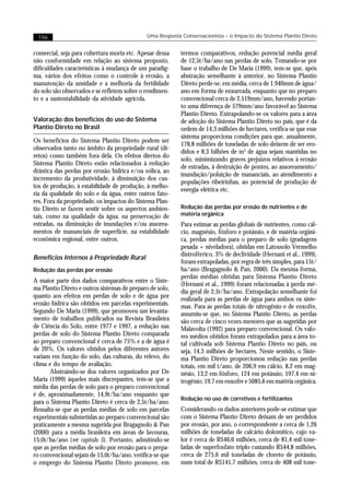 156                                         Uma Resposta Conservacionista – o Impacto do Sistema Plantio Direto


comercial, seja para cobertura morta etc. Apesar dessa    termos comparativos, redução potencial média geral
não conformidade em relação ao sistema proposto,          de 12,5t/ha/ano nas perdas de solo. Tomando-se por
dificuldades características à mudança de um paradig-     base o trabalho de De Maria (1999), tem-se que, após
ma, vários dos efeitos como o controle à erosão, a        abstração semelhante à anterior, no Sistema Plantio
manutenção da umidade e a melhoria da fertilidade         Direto perde-se, em média, cerca de 1.940mm de água/
do solo são observados e se refletem sobre o rendimen-    ano em forma de enxurrada, enquanto que no preparo
to e a sustentabilidade da atividade agrícola.            convencional cerca de 2.519mm/ano, havendo portan-
                                                          to uma diferença de 579mm/ano favorável ao Sistema
                                                          Plantio Direto. Extrapolando-se os valores para a área
Valoração dos benefícios do uso do Sistema                de adoção do Sistema Plantio Direto no país, que é da
Plantio Direto no Brasil                                  ordem de 14,3 milhões de hectares, verifica-se que esse
                                                          sistema proporciona condições para que, anualmente,
Os benefícios do Sistema Plantio Direto podem ser
                                                          178,8 milhões de toneladas de solo deixem de ser ero-
observados tanto no âmbito da propriedade rural (di-
                                                          didos e 8,3 bilhões de m3 de água sejam mantidas no
retos) como também fora dela. Os efeitos diretos do
                                                          solo, minimizando graves prejuízos relativos à erosão
Sistema Plantio Direto estão relacionados à redução
                                                          de estradas, à destruição de pontes, ao assoreamento/
drástica das perdas por erosão hídrica e/ou eólica, ao
                                                          inundação/poluição de mananciais, ao atendimento a
incremento da produtividade, à diminuição dos cus-
                                                          populações ribeirinhas, ao potencial de produção de
tos de produção, à estabilidade de produção, à melho-
                                                          energia elétrica etc.
ria da qualidade do solo e da água, entre outros fato-
res. Fora da propriedade, os impactos do Sistema Plan-
tio Direto se fazem sentir sobre os aspectos ambien-      Redução das perdas por erosão de nutrientes e de
tais, como na qualidade da água, na preservação de        matéria orgânica
estradas, na diminuição de inundações e/ou assorea-       Para estimar as perdas globais de nutrientes, como cál-
mentos de mananciais de superfície, na estabilidade       cio, magnésio, fósforo e potássio, e de matéria orgâni-
econômica regional, entre outros.                         ca, perdas médias para o preparo de solo (gradagens
                                                          pesada + niveladora), obtidas em Latossolo Vermelho
                                                          distroférrico, 3% de declividade (Hernani et al., 1999),
Benefícios Internos à Propriedade Rural
                                                          foram extrapoladas, por regra de três simples, para 15t/
Redução das perdas por erosão                             ha/ano (Bragagnolo & Pan, 2000). Da mesma forma,
                                                          perdas médias obtidas para Sistema Plantio Direto
A maior parte dos dados comparativos entre o Siste-
                                                          (Hernani et al., 1999) foram relacionadas à perda mé-
ma Plantio Direto e outros sistemas de preparo de solo,
                                                          dia geral de 2,5t/ha/ano. Extrapolação semelhante foi
quanto aos efeitos em perdas de solo e de água por        realizada para as perdas de água para ambos os siste-
erosão hídrica são obtidos em parcelas experimentais.     mas. Para as perdas totais de nitrogênio e de enxofre,
Segundo De Maria (1999), que promoveu um levanta-         assumiu-se que, no Sistema Plantio Direto, as perdas
mento de trabalhos publicados na Revista Brasileira       são cerca de cinco vezes menores que as sugeridas por
de Ciência do Solo, entre 1977 e 1997, a redução nas      Malavolta (1992) para preparo convencional. Os valo-
perdas de solo do Sistema Plantio Direto comparada        res médios obtidos foram extrapolados para a área to-
ao preparo convencional é cerca de 75% e a de água é      tal cultivada sob Sistema Plantio Direto no país, ou
de 20%. Os valores obtidos pelos diferentes autores       seja, 14,3 milhões de hectares. Neste sentido, o Siste-
variam em função do solo, das culturas, do relevo, do     ma Plantio Direto proporcionou redução nas perdas
clima e do tempo de avaliação.                            totais, em mil t/ano, de 206,9 em cálcio, 8,2 em mag-
       Abstraindo-se dos valores organizados por De       nésio, 13,2 em fósforo, 124 em potássio, 197,4 em ni-
Maria (1999) àqueles mais discrepantes, tem-se que a      trogênio; 19,7 em enxofre e 5085,6 em matéria orgânica.
média das perdas de solo para o preparo convencional
é de, aproximadamente, 14,9t/ha/ano enquanto que
                                                          Redução no uso de corretivos e fertilizantes
para o Sistema Plantio Direto é cerca de 2,5t/ha/ano.
Ressalta-se que as perdas médias de solo em parcelas      Considerando os dados anteriores pode-se estimar que
experimentais submetidas ao preparo convencional são      com o Sistema Plantio Direto deixam de ser perdidos
praticamente a mesma sugerida por Bragagnolo & Pan        por erosão, por ano, o correspondente a cerca de 1,26
(2000) para a média brasileira em áreas de lavouras,      milhões de toneladas de calcário dolomítico, cujo va-
15,0t/ha/ano (ver capítulo 5). Portanto, admitindo-se     lor é cerca de R$46,6 milhões, cerca de 81,4 mil tone-
que as perdas médias de solo por erosão para o prepa-     ladas de superfosfato triplo custando R$44,8 milhões,
ro convencional sejam de 15,0t/ha/ano, verifica-se que    cerca de 275,6 mil toneladas de cloreto de potássio,
o emprego do Sistema Plantio Direto promove, em           num total de R$141,7 milhões, cerca de 408 mil tone-
 