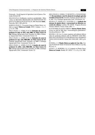 Uma Resposta Conservacionista – o Impacto do Sistema Plantio Direto                                                          161

Doutorado – Escola Superior de Agricultura Luiz de Queiroz. Pira-   MELO FILHO, G.; VIEIRA, C. P.; RICHETTI, A.; NOVACHINSKI,
cicaba: ESALQ-USP.                                                  J. R. Recomendação e nível de adoção de tecnologia agrícolas
MALAVOLTA, E. Fertilizantes, corretivos e produtividade – Mitos     em Mato Grosso do Sul. Dourados: Embrapa Agropecuária Oes-
e fatos. In: REUNIÃO BRASILEIRA DE FERTILIDADE DO                   te, 2001. 76 p. (Embrapa Agropecuária Oeste. Documentos, 35).
SOLO E NUTRIÇÃO DE PLANTAS, 20., 1992, Piracicaba. Anais...         MUZILLI, O.; VIEIRA, M. J.; OLIVEIRA, E. L. Avaliação dos
Piracicaba: SBCS, 1992 p.89-153.                                    sistemas de plantio direto e convencional em diferentes su-
MARSON FILHO, E. Economia de água em Plantio Direto: ver-           cessões de culturas. Londrina, PR: IAPAR - Programa Recursos
dade ou engano? Direto no Cerrado, APDC, Goiânia, v. 3, n. 7,       Naturais. Relatório Técnico Anual, 1994. 1 v.
p. 4-5, fev. 1998.                                                  PLATAFORMA PLANTIO DIRETO. Sistema Plantio Direto.
MELO FILHO, G.; LEMES, M. M. R. Estimativa do custo de              Acesso em abril de 2001 http://www.embrapa.br/plantiodireto/
produção de trigo no SPD, safra 2000, em Mato Grosso do             IntroducaoHistorico/ 2001.
Sul. Embrapa Agropecuária Oeste: Dourados, fev 2000 a. (Embra-      RENFRO, G W. Use of erosion equations and sediment delivery
pa Agropecuária Oeste. Comunicado Técnico 13)                       ratios for producing sediment yield. In: PRESENT AND PRO-
MELO FILHO, G.; LEMES, M. M. R. Estimativa do custo de              SPECTIVE TECHNOLOGY FOR PRODUCING SEDIMENT
produção de soja, safra 2000-2001, em Mato Grosso do Sul.           YIELD AND SOURCES. Oxford, MS: USDA-ERS , 19975. p.33-
Embrapa Agropecuária Oeste: Dourados, set 2000 b. (Embrapa          45.
Agropecuária Oeste. Comunicado Técnico 14)                          RUEDELL, J. O Plantio Direto na região de Cruz Alta. Con-
MELO FILHO, G.; LEMES, M. M. R. Estimativa do custo de              trato FUNDACEP/BASF. FUNDACEP/FECOTRIGO. Cruz Alta,
produção de milho, safra 2000-2001, em Mato Grosso do               RS, [s.d.]. 1v.
Sul. Embrapa Agropecuária Oeste: Dourados, set 2000 c.(Embrapa      STONE, L. F.; MOREIRA, J. A. A. A irrigação no Plantio Direto.
Agropecuária Oeste. Comunicado Técnico 15)                          Direto no Cerrado, Brasília, DF: APDC, v. 3, n. 8, p. 5-6, 1998.
 