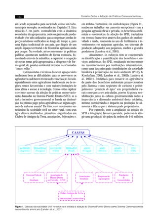 164                                                            Cenários Sobre a Adoção de Práticas Conservacionistas...


am sendo repassados para sociedade como um todo,                 em âmbito continental, em confederações (Figura 01),
como por exemplo, os estimados no Capítulo 13. Esta              souberam trabalhar em parceria excepcional com a
situação é, em parte, contraditória com a dinâmica               pesquisa agrícola oficial e privada, os benefícios ambi-
econômica da agropecuária, onde os ganhos de produ-              entais e econômicos da adoção do SPD, traduzidos
tividade têm sido utilizados para compensar perdas de            em termos financeiros através dos ganhos de produti-
preços relativos verificados ao longo do tempo e, para           vidade e renda, economia no uso de fertilizantes e in-
uma lógica tradicional de um país, que dispõe de um              vestimentos em máquinas agrícolas, em sistemas de
amplo espaço territorial e de fronteiras agrícolas ainda         produção adequados aos pequenos, médios e grandes
por ocupar. Na verdade, até recentemente, as políticas           produtores (Landers et al., 2001).
públicas apontavam também de forma contrária, fo-                        Atualmente, os esforços têm se concentrado
mentando através de subsídios, a expansão e ocupação             na identificação e quantificação dos benefícios e ser-
de novas terras pela agropecuária, a despeito e de for-          viços ambientais do SPD, resultando recentemente
ma geral, do passivo ambiental deixado nas chamadas              no reconhecimento por instituições internacionais,
“terras velhas”.                                                 como uma das principais contribuições da sociedade
        Extensionistas e técnicos do setor agropecuário          brasileira à preservação do meio ambiente (Pretty &
conhecem bem as dificuldades para se convencer os                Koohafkan, 2002; Landers et al., 2002b; Landers et
agricultores a adotarem técnicas de conservação do solo,         al., 2002c). Iniciativas para ressarcir os agricultores
especialmente entre agricultores tradicionais ou de re-          de parte dos benefícios ambientais proporcionados
giões menos favorecidas e com maiores limitações de              pelo Sistema, como seqüestro de carbono e princi-
solo, clima e acesso à tecnologia. Como então explicar           palmente “produção de água” em propriedades ru-
o recente sucesso da adoção de práticas conservacio-             rais começam a ser articuladas, porém há pouca sen-
nistas baseadas no Sistema Plantio Direto (SPD), se o            sibilização junto às esferas governamentais sobre a
único incentivo governamental se baseia na diminui-              importância e dimensão ambiental desta iniciativa,
ção do prêmio pago pelos agricultores ao seguro agrí-            mesmo considerando o impacto na produção de ali-
cola de culturas anuais? De fato, este movimento en-             mentos e fibras que o sistema pode proporcionar.
tusiástico da sociedade civil no setor rural, com seus                   Por exemplo, com a ampliação da adoção do
agricultores obstinados, pioneiros, organizados em               SPD e integração lavoura pecuária, poder-se-ia atin-
Clubes de Amigos da Terra, associações, federações e,            gir uma produção de grãos da ordem de 140 milhões




Figura 1. Estrutura da sociedade civil no setor rural voltada à adoção do Sistema Plantio Direto como Sistema Conservacionista
no continente americano (Landers et al., 2001)
 