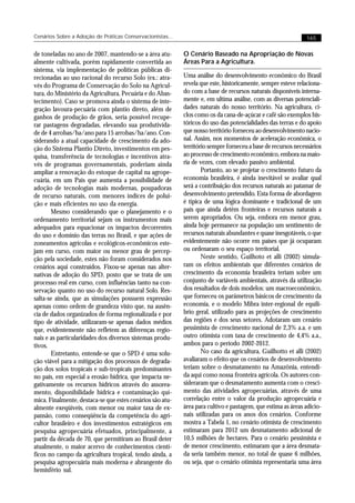 Cenários Sobre a Adoção de Práticas Conservacionistas...                                                     165


de toneladas no ano de 2007, mantendo-se a área atu-       O Cenário Baseado na Apropriação de Novas
almente cultivada, porém rapidamente convertida ao         Áreas Para a Agricultura.
sistema, via implementação de políticas públicas di-
recionadas ao uso racional do recurso Solo (ex.: atra-     Uma análise do desenvolvimento econômico do Brasil
vés do Programa de Conservação do Solo na Agricul-         revela que este, historicamente, sempre esteve relaciona-
tura, do Ministério da Agricultura, Pecuária e do Abas-    do com a base de recursos naturais disponíveis interna-
tecimento). Caso se promova ainda o sistema de inte-       mente e, em ultíma análise, com as diversas potenciali-
gração lavoura-pecuária com plantio direto, além de        dades naturais do nosso território. Na agricultura, ci-
ganhos de produção de grãos, seria possível recupe-        clos como os da cana-de-açúcar e café são exemplos his-
rar pastagens degradadas, elevando sua produtivida-        tóricos do uso das potencialidades das terras e do apoio
de de 4 arrobas/ha/ano para 15 arrobas/ha/ano. Con-        que nosso território forneceu ao desenvolvimento nacio-
siderando a atual capacidade de crescimento da ado-        nal. Assim, nos momentos de aceleração econômica, o
ção do Sistema Plantio Direto, investimentos em pes-       território sempre forneceu a base de recursos necessários
quisa, transferência de tecnologias e incentivos atra-     ao processo de crescimento econômico, embora na maio-
vés de programas governamentais, poderiam ainda            ria de vezes, com elevado passivo ambiental.
ampliar a renovação do estoque de capital na agrope-               Portanto, ao se projetar o crescimento futuro da
cuária, em um País que aumenta a possibilidade de          economia brasileira, é ainda inevitável se avaliar qual
adoção de tecnologias mais modernas, poupadoras            será a contribuição dos recursos naturais ao patamar de
de recurso naturais, com menores índices de polui-         desenvolvimento pretendido. Esta forma de abordagem
ção e mais eficientes no uso da energia.                   é típica de uma lógica dominante e tradicional de um
       Mesmo considerando que o planejamento e o           país que ainda detêm fronteiras e recursos naturais a
ordenamento territorial sejam os instrumentos mais         serem apropriados. Ou seja, embora em menor grau,
adequados para equacionar os impactos decorrentes          ainda hoje permanece na população um sentimento de
do uso e domínio das terras no Brasil, e que ações de      recursos naturais abundantes e quase inesgotáveis, o que
zoneamentos agrícolas e ecológicos-econômicos este-        evidentemente não ocorre em países que já ocuparam
jam em curso, com maior ou menor grau de percep-           ou ordenaram o seu espaço territorial.
ção pela sociedade, estes não foram considerados nos               Neste sentido, Guilhoto et alli (2002) simula-
cenários aqui construídos. Fixou-se apenas nas alter-      ram os efeitos ambientais que diferentes cenários de
nativas de adoção do SPD, posto que se trata de um         crescimento da economia brasileira teriam sobre um
processo real em curso, com influências tanto na con-      conjunto de variáveis ambientais, através da utilização
servação quanto no uso do recurso natural Solo. Res-       dos resultados de dois modelos: um macroeconômico,
salta-se ainda, que as simulações possuem expressão        que forneceu os parâmetros básicos de crescimento da
apenas como ordem de grandeza visto que, na ausên-         economia, e o modelo Mibra inter-regional de equilí-
cia de dados organizados de forma regionalizada e por      brio geral, utilizado para as projeções de crescimento
tipo de atividade, utilizaram-se apenas dados médios       das regiões e dos seus setores. Adotaram um cenário
que, evidentemente não refletem as diferenças regio-       pessimista de crescimento nacional de 2,3% a.a. e um
nais e as particularidades dos diversos sistemas produ-    outro otimista com taxa de crescimento de 4,4% a.a.,
tivos.                                                     ambos para o período 2002-2012.
       Entretanto, entende-se que o SPD é uma solu-                No caso da agricultura, Guilhotto et alli (2002)
ção viável para a mitigação dos processos de degrada-      avaliaram o efeito que os cenários de desenvolvimento
ção dos solos tropicais e sub-tropicais predominantes      teriam sobre o desmatamento na Amazônia, entendi-
no país, em especial a erosão hídrica, que impacta ne-     da aqui como nossa fronteira agrícola. Os autores con-
gativamente os recursos hídricos através do assorea-       sideraram que o desmatamento aumenta com o cresci-
mento, disponibilidade hídrica e contaminação quí-         mento das atividades agropecuárias, através de uma
mica. Finalmente, destaca-se que estes cenários são atu-   correlação entre o valor da produção agropecuária e
almente exeqüíveis, com menor ou maior taxa de ex-         área para cultivo e pastagem, que estima as áreas adicio-
pansão, como conseqüência da competência do agri-          nais utilizadas para os anos dos cenários. Conforme
cultor brasileiro e dos investimentos estratégicos em      mostra a Tabela 1, no cenário otimista de crescimento
pesquisa agropecuária efetuados, principalmente, a         estimaram para 2012 um desmatamento adicional de
partir da década de 70, que permitiram ao Brasil deter     10,5 milhões de hectares. Para o cenário pessimista e
atualmente, o maior acervo de conhecimentos cientí-        de menor crescimento, estimaram que a área desmata-
ficos no campo da agricultura tropical, tendo ainda, a     da seria também menor, no total de quase 6 milhões,
pesquisa agropecuária mais moderna e abrangente do         ou seja, que o cenário otimista representaria uma área
hemisfério sul.
 