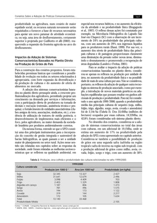 Cenários Sobre a Adoção de Práticas Conservacionistas...                                                                            167


produtividade na agricultura, num cenário de maior                              especial nos recursos hídricos, e no aumento da eficiên-
equidade social, os recursos naturais novamente serão                           cia da atividade e na produtividade física (Bragagnolo
requisitados a fornecer a base de recursos necessários                          et al., 1997). O reflexo dessas ações foi constatado por
para apoiar um novo patamar de atividade econômi-                               exemplo, na Microbacia Hidrográfica do Lajeado São
ca, ou seja, uma área de desflorestamento, certamente                           José em Chapecó (SC) com a observação de um incre-
superior à projetada por Guilhotto et alli (2002), rea-                         mento de 24% na produtividade das principais cultu-
quecendo a expansão da fronteira agrícola no arco do                            ras, com um aumento de 29% nos ingressos líquidos
desfloramento.                                                                  para os produtores rurais (Bassi, 1999). Por sua vez, o
                                                                                aumento dos níveis de produtividade física das princi-
                                                                                pais culturas e de pastagens proporcionam claramente
Impactos da Adoção de Sistemas                                                  uma diminuição da pressão sobre novas áreas, diminu-
Conservacionistas Baseados no Plantio Direto                                    indo o desmatamento e promovendo a recuperação de
na Produção de Grãos do País                                                    áreas degradadas (Landers e Freitas, 2001).
                                                                                         Para se avaliar o impacto da adoção de práticas
Para a construção dos cenários propostos, foram esta-                           conservacionistas baseadas no plantio direto, conside-
belecidas premissas básicas que consideram a possibi-                           rou-se apenas os reflexos na produção por unidade de
lidade de evolução em todos os setores relacionados à                           área, no aumento da produtividade física e na possibili-
agropecuária, com forte expansão da diversificação e                            dade de mais de uma cultura por ano. Não se considerou,
da produção de culturas e do aumento de oferta de                               portanto, os reflexos da adoção de qualquer outra tecno-
alimentos no mercado.
                                                                                logia ou sistema de produção associado, como por exem-
        A adoção dos sistemas conservacionistas basea-
                                                                                plo, a introdução de novos materiais genéticos ou adu-
dos no plantio direto pressupõe ainda, a crescente pro-
fissionalização dos agricultores, permitindo projetar um                        bações equilibradas que possam resultar em ganhos adi-
crescimento na demanda por serviços e informações,                              cionais de produção e produtividade. Para tal, foi conside-
com a participação direta de produtores na tomada de                            rado o ano agrícola 1999/2000, quando a produtividade
decisão e execução (extensão, assistência técnica e pes-                        média das principais culturas de sequeiro (soja, milho,
quisa), o fortalecimento de entidades associativistas (clu-                     feijão, trigo, algodão, sorgo, aveia, cevada e amendoim)
bes amigos da terra, associações, sindicatos, etc.), a ten-                     foi de 2,14t/ha (Tabela 2). Dos 33,4Mha (milhões de
dência de utilização de tratores de média potência, o                           hectares) ocupados por essas culturas, 14,33Mha, ou
desenvolvimento de implementos mais eficientes e o                              42,8% foram consideradas sob sistema plantio direto.
foco, pelos agricultores, na maior demanda da socieda-                                   No desenho dos cenários, considerou-se a ado-
de brasileira por produtos ambientalmente corretos.                             ção de sistemas conservacionistas no total das áreas
        Da mesma forma, entende-se que o SPD consti-                            com culturas, em um adicional de 19,1Mha, onde se
tui uma dos principais instrumentos para a incorpora-                           estima um aumento de 17% na produtividade pela
ção do conceito de gestão integrada e sustentável de                            adoção do SPD, como apresentado no capítulo anterior.
bacias hidrográficas, as quais passam a ser a unidade                           Considerou-se também a possibilidade de produção
maior de planejamento no setor rural. Ações nesse sen-                          de grãos em uma segunda safra (safrinha na região
tido são relatadas nos capítulos sobre as respostas da                          tropical e safra de inverno na região sub-tropical), com
sociedade, onde foram relatadas as melhorias socioeco-                          a produção adicional de grãos como milho, aveia, ce-
nômicas que se refletem na qualidade ambiental, em                              vada, feijão, sorgo e trigo, com um aumento de 30%

                  Tabela 2. Produção, área colhida e produtividade das culturas selecionadas na safra 1999/2000.
                                                                    1999/2000
 Cultura considerada
                                    Produção (em 1000 t) 1              Área (em 1000 ha)2            Produtividade (em kg/ha)
  Soja                                        32.345                         13.327                            2.427
  Milho                                       31.641                         12.679                            2.496
  Feijão                                       3.098                          4.409                              703
  Trigo                                        2.403                          1.329                            1.808
  Algodão em caroço                            1.187                            806                            1.473
  Sorgo                                          781                            496                            1.575
  Aveia                                          194                            173                            1.122
  Cevada                                         319                            144                            2.217
  Amendoim                                       172                            105                            1.634
  Total                                       72.140                         33.468
  Produtividade Média                                                                                          2.155
Fontse: 1. CONAB - Companhia Nacional de Abastecimento. (www.conab.gov.br)
2
  . MAPA, 2002 - MAPA – Estatística Agrícola – www.agricultura.gov.br consulta em novembro de 2002.
 