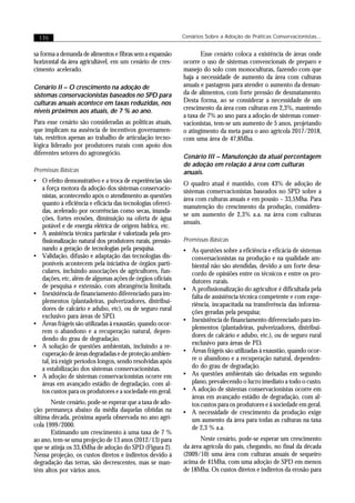 170                                                       Cenários Sobre a Adoção de Práticas Conservacionistas...


sa forma a demanda de alimentos e fibras sem a expansão            Esse cenário coloca a existência de áreas onde
horizontal da área agricultável, em um cenário de cres-     ocorre o uso de sistemas convencionais de preparo e
cimento acelerado.                                          manejo do solo com monoculturas, fazendo com que
                                                            haja a necessidade de aumento da área com culturas
Cenário II – O crescimento na adoção de                     anuais e pastagens para atender o aumento da deman-
sistemas conservacionistas baseados no SPD para             da de alimentos, com forte pressão de desmatamento.
culturas anuais acontece em taxas reduzidas, nos            Desta forma, ao se considerar a necessidade de um
níveis próximos aos atuais, de 7 % ao ano.                  crescimento da área com culturas em 2,3%, mantendo
                                                            a taxa de 7% ao ano para a adoção de sistemas conser-
Para esse cenário são consideradas as políticas atuais,     vacionistas, tem-se um aumento de 5 anos, projetando
que implicam na ausência de incentivos governamen-          o atingimento da meta para o ano agrícola 2017/2018,
tais, restritos apenas ao trabalho de articulação tecno-    com uma área de 47,8Mha.
lógica liderado por produtores rurais com apoio dos
diferentes setores do agronegócio.
                                                            Cenário III – Manutenção da atual percentagem
                                                            de adoção em relação á área com culturas
Premissas Básicas                                           anuais.
• O efeito demonstrativo e a troca de experiências são      O quadro atual é mantido, com 43% de adoção de
  a força motora da adoção dos sistemas conservacio-        sistemas conservacionistas baseados no SPD sobre a
  nistas, acontecendo após o atendimento as questões
                                                            área com culturas anuais e em pousio – 33,5Mha. Para
  quanto à eficiência e eficácia das tecnologias ofereci-
                                                            manutenção do crescimento da produção, considera-
  das, acelerado por ocorrências como secas, inunda-
                                                            se um aumento de 2,3% a.a. na área com culturas
  ções, fortes erosões, diminuição na oferta de água
                                                            anuais.
  potável e de energia elétrica de origem hídrica, etc.
• A assistência técnica particular é valorizada pela pro-
  fissionalização natural dos produtores rurais, pressio-   Premissas Básicas
  nando a geração de tecnologias pela pesquisa.             • As questões sobre a eficiência e eficácia de sistemas
• Validação, difusão e adaptação das tecnologias dis-         conversacionistas na produção e na qualidade am-
  poníveis acontecem pela iniciativa de órgãos parti-         biental não são atendidas, devido a um forte desa-
  culares, incluindo associações de agricultores, fun-        cordo de opiniões entre os técnicos e entre os pro-
  dações, etc, além de algumas ações de órgãos oficiais       dutores rurais.
  de pesquisa e extensão, com abrangência limitada.         • A profissionalização do agricultor é dificultada pela
• Inexistência de financiamento diferenciado para im-         falta de assistência técnica competente e com expe-
  plementos (plantadeiras, pulverizadores, distribui-
                                                              riência, incapacitada na transferência das informa-
  dores de calcário e adubo, etc), ou de seguro rural
                                                              ções geradas pela pesquisa;
  exclusivo para áreas de SPD.
                                                            • Inexistência de financiamento diferenciado para im-
• Áreas frágeis são utilizadas à exaustão, quando ocor-
                                                              plementos (plantadeiras, pulverizadores, distribui-
  rem o abandono e a recuperação natural, depen-
                                                              dores de calcário e adubo, etc.), ou de seguro rural
  dendo do grau de degradação.
• A solução de questões ambientais, incluindo a re-           exclusivo para áreas de PD.
  cuperação de áreas degradadas e de proteção ambien-       • Áreas frágeis são utilizadas à exaustão, quando ocor-
  tal, irá exigir períodos longos, sendo resolvidas após      re o abandono e a recuperação natural, dependen-
  a estabilização dos sistemas conservacionistas.             do do grau de degradação.
• A adoção de sistemas conservacionistas ocorre em          • As questões ambientais são deixadas em segundo
  áreas em avançado estádio de degradação, com al-            plano, prevalecendo o lucro imediato a todo o custo.
  tos custos para os produtores e a sociedade em geral.     • A adoção de sistemas conservacionistas ocorre em
                                                              áreas em avançado estádio de degradação, com al-
       Neste cenário, pode-se esperar que a taxa de ado-      tos custos para os produtores e à sociedade em geral.
ção permaneça abaixo da média daquelas obtidas na           • A necessidade de crescimento da produção exige
última década, próxima aquela observada no ano agrí-          um aumento da área para todas as culturas na taxa
cola 1999/2000.                                               de 2,3 % a.a.
       Estimando um crescimento à uma taxa de 7 %
ao ano, tem-se uma projeção de 13 anos (2012/13) para              Neste cenário, pode-se esperar um crescimento
que se atinja os 33,4Mha de adoção do SPD (Figura 2).       da área agrícola do país, chegando, no final da década
Nessa projeção, os custos diretos e indiretos devido à      (2009/10) uma área com culturas anuais de sequeiro
degradação das terras, são decrescentes, mas se man-        acima de 41Mha, com uma adoção de SPD em menos
têm altos por vários anos.                                  de 18Mha. Os custos diretos e indiretos da erosão para
 