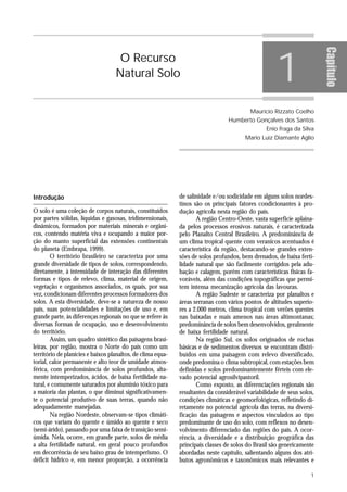 1




                                                                                                                        Capítulo
                                    O Recurso
                                   Natural Solo


                                                                                          Maurício Rizzato Coelho
                                                                                 Humberto Gonçalves dos Santos
                                                                                                 Enio Fraga da Silva
                                                                                        Mario Luiz Diamante Aglio




Introdução                                                   de salinidade e/ou sodicidade em alguns solos nordes-
                                                             tinos são os principais fatores condicionantes à pro-
O solo é uma coleção de corpos naturais, constituídos        dução agrícola nesta região do país.
por partes sólidas, líquidas e gasosas, tridimensionais,            A região Centro-Oeste, vasta superfície aplaina-
dinâmicos, formados por materiais minerais e orgâni-         da pelos processos erosivos naturais, é caracterizada
cos, contendo matéria viva e ocupando a maior por-           pelo Planalto Central Brasileiro. A predominância de
ção do manto superficial das extensões continentais          um clima tropical quente com veranicos acentuados é
do planeta (Embrapa, 1999).                                  característica da região, destacando-se grandes exten-
        O território brasileiro se caracteriza por uma       sões de solos profundos, bem drenados, de baixa ferti-
grande diversidade de tipos de solos, correspondendo,        lidade natural que são facilmente corrigidos pela adu-
diretamente, à intensidade de interação das diferentes       bação e calagem, porém com características físicas fa-
formas e tipos de relevo, clima, material de origem,         voráveis, além das condições topográficas que permi-
vegetação e organismos associados, os quais, por sua         tem intensa mecanização agrícola das lavouras.
vez, condicionam diferentes processos formadores dos                A região Sudeste se caracteriza por planaltos e
solos. A esta diversidade, deve-se a natureza de nosso       áreas serranas com vários pontos de altitudes superio-
país, suas potencialidades e limitações de uso e, em         res a 2.000 metros, clima tropical com verões quentes
grande parte, às diferenças regionais no que se refere às    nas baixadas e mais amenos nas áreas altimontanas;
diversas formas de ocupação, uso e desenvolvimento           predominância de solos bem desenvolvidos, geralmente
do território.                                               de baixa fertilidade natural.
        Assim, um quadro sintético das paisagens brasi-             Na região Sul, os solos originados de rochas
leiras, por região, mostra o Norte do país como um           básicas e de sedimentos diversos se encontram distri-
território de planícies e baixos planaltos, de clima equa-   buídos em uma paisagem com relevo diversificado,
torial, calor permanente e alto teor de umidade atmos-       onde predomina o clima subtropical, com estações bem
férica, com predominância de solos profundos, alta-          definidas e solos predominantemente férteis com ele-
mente intemperizados, ácidos, de baixa fertilidade na-       vado potencial agrosilvipastoril.
tural, e comumente saturados por alumínio tóxico para               Como exposto, as diferenciações regionais são
a maioria das plantas, o que diminui significativamen-       resultantes da considerável variabilidade de seus solos,
te o potencial produtivo de suas terras, quando não          condições climáticas e geomorfológicas, refletindo di-
adequadamente manejadas.                                     retamente no potencial agrícola das terras, na diversi-
        Na região Nordeste, observam-se tipos climáti-       ficação das paisagens e aspectos vinculados ao tipo
cos que variam do quente e úmido ao quente e seco            predominante de uso do solo, com reflexos no desen-
(semi-árido), passando por uma faixa de transição semi-      volvimento diferenciado das regiões do país. A ocor-
úmida. Nela, ocorre, em grande parte, solos de média         rência, a diversidade e a distribuição geográfica das
a alta fertilidade natural, em geral pouco profundos         principais classes de solos do Brasil são genericamente
em decorrência de seu baixo grau de intemperismo. O          abordadas neste capítulo, salientando alguns dos atri-
déficit hídrico e, em menor proporção, a ocorrência          butos agronômicos e taxonômicos mais relevantes e

                                                                                                                   1
 