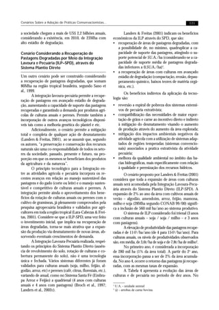 Cenários Sobre a Adoção de Práticas Conservacionistas...                                                           171


a sociedade chegam a mais de US$ 2,2 bilhões anuais,                    Landers & Freitas (2001) indicam os benefícios
considerando a existência, em 2010, de 23Mha com                 econômicos da ILP através do SPD, que são:
alto estádio de degradação.                                      • recuperação de áreas de pastagens degradadas, com
                                                                    a possibilidade de, no mínimo, quadruplicar a ca-
Cenário Considerando a Recuperação de                               pacidade de suporte das pastagens, atingindo o su-
Pastagens Degradadas por Meio da Integração                         porte potencial de 5U.A./ha (considerando-se a ca-
Lavoura e Pecuária (ILP–SPD), através do                            pacidade de suporte média de pastagens degrada-
Sistema Plantio Direto                                              das inferiores a 0,5U.A./ha)1.
                                                                 • a recuperação de áreas com culturas em avançado
Um outro cenário pode ser construído considerando                   estádio de degradação (compactação, erosão, depau-
a recuperação de pastagens degradadas, que somam                    peramento químico, baixos teores de matéria orgâ-
80Mha na região tropical brasileira, segundo Sano et                nica, etc.).
al., 1999.
                                                                        Os benefícios indiretos da aplicação da tecno-
        A integração lavoura-pecuária permite a recupe-
                                                                 logia são:
ração de pastagens em avançado estádio de degrada-
ção, aumentando a capacidade de suporte das pastagens            • reversão a espiral de pobreza dos sistemas extensi-
recuperadas e garantindo a demanda por produtos agrí-              vos de pecuária extrativista;
colas de culturas anuais e perenes. Permite também a             • compatibilização das necessidades de maior expor-
incorporação de outros avanços tecnológicos disponí-               tação de grãos e carne ao incentivo direto e indireto
veis tais como a melhoria genética do plantel e etc.               à mitigação do desmatamento visando o aumento
        Adicionalmente, o cenário permite a mitigação              de produção através do aumento da área explorada;
total e completa de qualquer ação de desmatamento                • mitigação dos impactos ambientais negativos da
(Landers & Freitas, 2001), ao se assumir que, segundo              atividade agrícola com a utilização de sistemas adap-
os autores, “a preservação e conservação dos recursos              tados de regiões temperadas (sistemas convencio-
naturais são uma co-responsabilidade de todos os seto-             nais) associados a pratica extrativista da atividade
res da sociedade, passado, presente e futuro, na pro-              pecuária;
porção em que os mesmos se beneficiam dos produtos               • melhora da qualidade ambiental no âmbito das ba-
da agricultura e da natureza”.                                     cias hidrográficas, mais especificamente com relação
        O principio tecnológico para a Integração en-              à qualidade e perenização dos recursos hídricos.
tre as atividades agrícola e pecuária incorpora os re-                  O cenário proposto por Landers & Freitas (2001)
centes avanços em relação ao manejo sustentável das              considera que toda a expansão de áreas com culturas
pastagens e do gado (corte ou leite) e o manejo susten-          anuais será acomodada pela Integração Lavoura-Pecu-
tável e competitivo de culturas anuais e perenes. A              ária através do Sistema Plantio Direto (ILP-SPD). A
integração permite ainda o aproveitamento dos bene-              expansão de 2% ao ano da área com cultivos anuais de
fícios da rotação de culturas anuais ou perenes com o            verão – algodão, amendoim, arroz, feijão, mamona,
cultivo de gramíneas, já plenamente comprovados pela             milho e soja (28Mha segundo CONAB 99/00) signifi-
pesquisa agropecuária brasileira e validados por agri-           ca a inclusão de 560 mil ha/ano ao sistema produtivo.
cultores em toda a região tropical (Lara-Cabezas & Frei-                O sistema de ILP considerado foi trienal (3 anos
tas, 2001). Considere-se que a ILP-SPD, uma vez feito            com culturas anuais – soja / soja / milho – e 3 anos
o investimento inicial, que implica na recuperação de            com pastagens).
áreas degradadas, torna-se mais atrativa que a expan-                   A elevação de produtividade das pastagens recupe-
são da produção via desmatamento de novas áreas, ab-             radas é de 11@/ha/ano (de 4 para 15@/ha/ano). Para
sorvendo eventuais crescimentos de demanda.                      culturas anuais, os níveis de produtividades observados
        A Integração Lavoura-Pecuária realizada, respei-         são, em média, de 3,6t/ha de soja e de 7,8t/ha de milho2.
tando os princípios do Sistema Plantio Direto (ausên-                   No primeiro ano, é considerada a incorporação
cia de revolvimento do solo, rotação de culturas e co-           de 280 mil ha (1% da área total). A partir do 2o ano,
bertura permanente do solo), não é uma tecnologia                essa incorporação passa a ser de 2% da área acumula-
única e fechada. Vários sistemas diferentes já foram             da. No ano 4, ocorre o retorno das pastagens já recupe-
validados para culturas anuais (soja, milho, feijão, al-         radas, com as mesmas taxas de expansão.
godão, arroz, etc) e perenes (café, citrus, florestais, etc.),          A Tabela 4 apresenta a evolução das áreas de
variando de anual, como no Sistema Santa Fé (Embra-              culturas e de pecuária no período de dez anos. No
pa Arroz e Feijão) a quadrienal (4 anos com culturas
anuais e 4 anos com pastagens) (Broch et al., 1997;              1
                                                                     U.A. - unidade animal
Landers et al., 2002c).                                          2
                                                                     @ - arrobas de carne bovina.
 