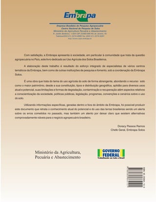 Com satisfação, a Embrapa apresenta à sociedade, em particular à comunidade que trata da questão
agropecuária no País, este livro dedicado ao Uso Agrícola dos Solos Brasileiros.

           A elaboração deste trabalho é resultado do esforço integrado de especialistas de vários centros
temáticos da Embrapa, bem como de outras instituições de pesquisa e fomento, sob a coordenação da Embrapa
Solos.

           É uma obra que trata do tema do uso agrícola do solo de forma abrangente, abordando o recurso solo
como o maior patrimônio, desde a sua constituição, tipos e distribuição geográfica, aptidão para diversos usos
atual e potencial, suas limitações e formas de degradação, contaminação e recuperação além aspectos relativos
a conscientização da sociedade, políticas públicas, legislação, programas, convenções e cenários sobre o uso
do solo.

           Utilizando informações específicas, geradas dentro e fora do âmbito da Embrapa, foi possível produzir
este documento que retrata o conhecimento atual do potencial e do uso das terras brasileiras sendo um alerta
sobre os erros cometidos no passado, mas também um alento por deixar claro que existem alternativas
comprovadamente viáveis para o negócio agropecuário brasileiro.


                                                                                        Doracy Pessoa Ramos
                                                                                   Chefe Geral, Embrapa Solos
                                                                                                9 788585 864101




                                                                                                                  ISBN 85- 85864- 10- 9
 