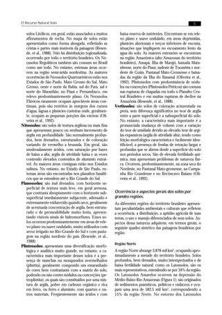 O Recurso Natural Solo                                                                                        5


   solos Litólicos, em geral, estão associados a muitos      baixa reserva de nutrientes. Encontram-se em rele-
   afloramentos de rocha. No mapa de solos estão             vo plano e suave ondulado, em áreas deprimidas,
   apresentados como forma alongada, refletindo as           planícies aluvionais e terços inferiores de encosta,
   cristas e partes mais instáveis da paisagem (Resen-       situações que impliquem no escoamento lento da
   de, et al., 1988). Não há distribuição regionalizada,     água do solo. As maiores extensões se encontram
   ocorrendo por todo o território brasileiro. Os Ne-        na região Amazônica (alto Amazonas do território
   ossolos Regolíticos também são comuns no Brasil           brasileiro), Amapá, Ilha de Marajó, baixada Mara-
   como um todo. No entanto, extensas áreas ocor-            nhense, norte do Piauí, sudeste de Tocantins e nor-
   rem na região semi-árida nordestina. As maiores           deste de Goiás, Pantanal Mato-Grossense e baixa-
   ocorrências de Neossolos Quartzarênicos estão nos         das da região da Ilha do Bananal (Oliveira et al.,
   Estados de São Paulo, Mato Grosso do Sul, Mato            1992). Plintossolos com predominância de nódu-
   Grosso, oeste e norte da Bahia, sul do Pará, sul e        los ou concreções (Plintossolos Pétricos) são comuns
   norte do Maranhão, no Piauí e Pernambuco, em              nas rupturas de chapadas em todo o Planalto Cen-
   relevo predominantemente plano. Os Neossolos              tral Brasileiro e em muitas rupturas de declive na
   Flúvicos raramente ocupam apreciáveis áreas con-          Amazônia (Resende, et al., 1988).
   tínuas, pois são restritos às margens dos cursos        Vertissolos: são solos de coloração acinzentada ou
   d’água, lagoas e planícies costeiras onde, geralmen-      preta, sem diferença significativa no teor de argila
   te, ocupam as pequenas porções das várzeas (Oli-          entre a parte superficial e a subsuperficial do solo.
   veira et al., 1992).                                      No entanto, a característica mais importante é a
Nitossolos: são solos de textura argilosa ou mais fina       pronunciada mudança de volume com a variação
   que apresentam pouco ou nenhum incremento de              do teor de umidade devido ao elevado teor de argi-
   argila em profundidade. São normalmente profun-           las expansivas (argila de atividade alta), tendo como
   dos, bem drenados, estruturados e de coloração            feição morfológica característica e facilmente iden-
   variando de vermelho a brunada. Em geral, são             tificável, a presença de fendas de retração largas e
   moderadamente ácidos, com saturação por bases             profundas que se abrem desde a superfície do solo
   de baixa a alta, argila de atividade baixa e as vezes     nos períodos secos. São de elevada fertilidade quí-
   contendo elevados conteúdos de alumínio extraí-           mica, mas apresentam problemas de natureza físi-
   vel. As maiores áreas contíguas estão nos Estados         ca. Ocorrem, predominantemente, na zona seca do
   sulinos. No entanto, no Estado de São Paulo, ex-          Nordeste, no Pantanal Mato-grossense, na Campa-
   tensas áreas são encontradas nos planaltos basálti-       nha Rio Grandense e no Recôncavo Baiano (Oli-
   cos que se estendem até o Rio Grande do Sul.              veira et al., 1992).
Planossolos: são mal drenados, com horizonte su-
   perficial de textura mais leve, em geral arenosa,
   que contrasta abruptamente com o horizonte sub-         Ocorrência e aspectos gerais dos solos por
   superficial imediatamente subjacente, adensado e        grandes regiões.
   extremamente endurecido quando seco, geralmente         As diferentes regiões do território brasileiro apresen-
   de acentuada concentração de argila, bem estrutu-       tam peculiaridades ambientais e culturais que refletem
   rado e de permeabilidade muito lenta, apresen-          a ocorrência, a distribuição, a aptidão agrícola de suas
   tando visíveis sinais de hidromorfismo. Esses so-       terras, o uso e manejo diferenciados de seus solos. As-
   los ocorrem predominantemente em áreas de rele-         pectos dessa natureza adquirem, em termos gerais, o
   vo plano ou suave ondulado, muito utilizados com        seguinte quadro sintético das paisagens brasileiras por
   arroz irrigado no Rio Grande do Sul e com pasta-        região.
   gem na região nordeste do país (Resende, et al.,
   1988).
                                                           Região Norte
Plintossolos: apresentam uma diversificação morfo-
   lógica e analítica muito grande, no entanto, a ca-      A região Norte abrange 3.878 mil km2, ocupando apro-
   racterística mais importante desses solos é a pre-      ximadamente a metade do território brasileiro. Solos
   sença de manchas ou mosqueados avermelhados             profundos, bem drenados, muito intemperizados e de
   (plintita), geralmente compondo um emaranhado           baixa fertilidade natural, como os Latossolos, são os
   de cores bem contrastante com a matriz do solo,         mais representativos, estendendo-se por 34% da região.
   podendo ou não conter nódulos ou concreções (pe-        Os Latossolos Amarelos ocorrem na depressão do
   troplintita), os quais são constituídos por uma mis-    Médio-Baixo Rio Amazonas (Figura 1); são originados
   tura de argila, pobre em carbono orgânico e rica        de sedimentos psamíticos, pelíticos e rudáceos e ocu-
   em ferro, ou ferro e alumínio, com quartzo e ou-        pam uma área de 582,5 mil km2, correspondendo a
   tros materiais. Freqüentemente são ácidos e com         15% da região Norte. No entorno dos Latossolos
 