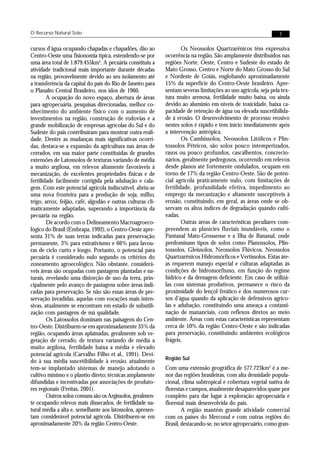O Recurso Natural Solo                                                                                           7


cursos d’água ocupando chapadas e chapadões, dão ao                  Os Neossolos Quartzarênicos têm expressiva
Centro-Oeste uma fisionomia típica, estendendo-se por        ocorrência na região. São amplamente distribuídos nas
uma área total de 1.879.455km2. A pecuária constituiu a      regiões Norte, Oeste, Centro e Sudeste do estado de
atividade tradicional mais importante durante décadas        Mato Grosso, Centro e Norte do Mato Grosso do Sul
na região, provavelmente devido ao seu isolamento até        e Nordeste de Goiás, englobando aproximadamente
a transferência da capital do país do Rio de Janeiro para    15% da superfície do Centro-Oeste brasileiro. Apre-
o Planalto Central Brasileiro, nos idos de 1960.             sentam severas limitações ao uso agrícola, seja pela tex-
        A ocupação do novo espaço, abertura de áreas         tura muito arenosa, fertilidade muito baixa, ou ainda
para agropecuária, pesquisas direcionadas, melhor co-        devido ao alumínio em níveis de toxicidade, baixa ca-
nhecimento do ambiente físico com o aumento de               pacidade de retenção de água ou elevada suscetibilida-
investimentos na região, construção de rodovias e a          de à erosão. O desenvolvimento de processo erosivo
grande mobilização de empresas agrícolas do Sul e do         nestes solos é rápido e tem início imediatamente após
Sudeste do país contribuíram para mostrar outra reali-       a intervenção antrópica.
dade. Dentre as mudanças mais significativas ocorri-                 Os Cambissolos, Neossolos Litólicos e Plin-
das, destaca-se a expansão da agricultura nas áreas de       tossolos Pétricos, são solos pouco intemperizados,
cerrados, em sua maior parte constituídas de grandes         rasos ou pouco profundos, cascalhentos, concrecio-
extensões de Latossolos de texturas variando de média        nários, geralmente pedregosos, ocorrendo em relevos
a muito argilosa, em relevos altamente favoráveis à          desde planos até fortemente ondulados, ocupam em
mecanização, de excelentes propriedades físicas e de         torno de 17% da região Centro-Oeste. São de poten-
fertilidade facilmente corrigida pela adubação e cala-       cial agrícola praticamente nulo, com limitações de
gem. Com este potencial agrícola indiscutível, abriu-se      fertilidade, profundidade efetiva, impedimento ao
uma nova fronteira para a produção de soja, milho,           emprego da mecanização e altamente susceptíveis à
trigo, arroz, feijão, café, algodão e outras culturas cli-   erosão, constituindo, em geral, as áreas onde se ob-
maticamente adaptadas, superando a importância da            servam os altos índices de degradação quando culti-
pecuária na região.                                          vadas.
        De acordo com o Delineamento Macroagroeco-                   Outras áreas de características peculiares com-
lógico do Brasil (Embrapa, 1992), o Centro-Oeste apre-       preendem as planícies fluviais inundáveis, como o
senta 31% de suas terras indicadas para preservação          Pantanal Mato-Grossense e a Ilha de Bananal, onde
permanente, 3% para extrativismo e 66% para lavou-           predominam tipos de solos como Planossolos, Plin-
ras de ciclo curto e longo. Portanto, o potencial para       tossolos, Gleissolos, Neossolos Flúvicos, Neossolos
pecuária é considerado nulo segundo os critérios do          Quartzarênicos Hidromórficos e Vertissolos. Estas áre-
zoneamento agroecológico. Não obstante, considerá-           as requerem manejo especial e culturas adaptadas às
veis áreas são ocupadas com pastagens plantadas e na-        condições de hidromorfismo, em função do regime
turais, revelando uma distorção de uso da terra, prin-       hídrico e da drenagem deficiente. Em caso de utilizá-
cipalmente pelo avanço de pastagens sobre áreas indi-        las com sistemas produtivos, permanece o risco da
cadas para preservação. Se não são essas áreas de pre-       proximidade do lençol freático e dos numerosos cur-
servação invadidas, aquelas com vocações mais inten-         sos d’água quando da aplicação de defensivos agríco-
sivas, atualmente se encontram em estado de subutili-        las e adubação, constituindo uma ameaça a contami-
zação com pastagens de má qualidade.                         nação de mananciais, com reflexos diretos ao meio
        Os Latossolos dominam nas paisagens do Cen-          ambiente. Áreas com estas características representam
tro-Oeste. Distribuem-se em aproximadamente 35% da           cerca de 10% da região Centro-Oeste e são indicadas
região, ocupando áreas aplainadas, geralmente sob ve-        para preservação, constituindo ambientes ecológicos
getação de cerrado, de textura variando de média a           frágeis.
muito argilosa, fertilidade baixa a média e elevado
potencial agrícola (Carvalho Filho et al., 1991). Devi-
                                                             Região Sul
do à sua média suscetibilidade à erosão, atualmente
tem-se implantado sistemas de manejo adotando o              Com uma extensão geográfica de 577.723km2 é a me-
cultivo mínimo e o plantio direto; técnicas amplamente       nor das regiões brasileiras, com alta densidade popula-
difundidas e incentivadas por associações de produto-        cional, clima subtropical e cobertura vegetal nativa de
res regionais (Freitas, 2001).                               florestas e campos, atualmente desaparecidos quase por
        Outros solos comuns são os Argissolos, geralmen-     completo para dar lugar à exploração agropecuária e
te ocupando relevos mais dissecados, de fertilidade na-      florestal mais desenvolvida do país.
tural média a alta e, semelhante aos latossolos, apresen-            A região mantém grande atividade comercial
tam considerável potencial agrícola. Distribuem-se em        com os países do Mercosul e com outras regiões do
aproximadamente 20% da região Centro-Oeste.                  Brasil, destacando-se, no setor agropecuário, como gran-
 