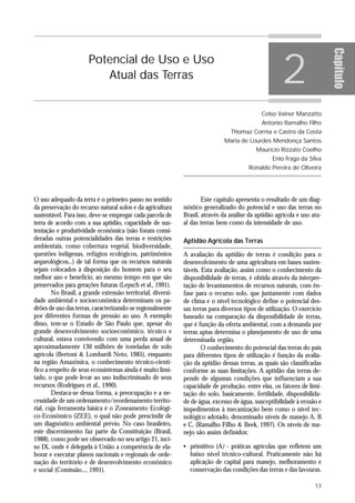 2




                                                                                                                         Capítulo
                       Potencial de Uso e Uso
                          Atual das Terras


                                                                                             Celso Vainer Manzatto
                                                                                             Antonio Ramalho Filho
                                                                                Thomaz Corrêa e Castro da Costa
                                                                             Maria de Lourdes Mendonça Santos
                                                                                           Maurício Rizzato Coelho
                                                                                                 Enio Fraga da Silva
                                                                                       Ronaldo Pereira de Oliveira




O uso adequado da terra é o primeiro passo no sentido                Este capítulo apresenta o resultado de um diag-
da preservação do recurso natural solos e da agricultura     nóstico generalizado do potencial e uso das terras no
sustentável. Para isso, deve-se empregar cada parcela de     Brasil, através da análise da aptidão agrícola e uso atu-
terra de acordo com a sua aptidão, capacidade de sus-        al das terras bem como da intensidade de uso.
tentação e produtividade econômica (não foram consi-
deradas outras potencialidades das terras e restrições       Aptidão Agrícola das Terras
ambientais, como cobertura vegetal, biodiversidade,
questões indígenas, refúgios ecológicos, patrimônios         A avaliação da aptidão de terras é condição para o
arqueológicos...) de tal forma que os recursos naturais      desenvolvimento de uma agricultura em bases susten-
sejam colocados à disposição do homem para o seu             táveis. Esta avaliação, assim como o conhecimento da
melhor uso e benefício, ao mesmo tempo em que são            disponibilidade de terras, é obtida através da interpre-
preservados para gerações futuras (Lepsch et al., 1991).     tação de levantamentos de recursos naturais, com ên-
        No Brasil, a grande extensão territorial, diversi-   fase para o recurso solo, que juntamente com dados
dade ambiental e socioeconômica determinam os pa-            de clima e o nível tecnológico define o potencial des-
drões de uso das terras, caracterizando-se regionalmente     sas terras para diversos tipos de utilização. O exercício
por diferentes formas de pressão ao uso. A exemplo           baseado na comparação da disponibilidade de terras,
disso, tem-se o Estado de São Paulo que, apesar do           que é função da oferta ambiental, com a demanda por
grande desenvolvimento socioeconômico, técnico e             terras aptas determina o planejamento de uso de uma
cultural, estava convivendo com uma perda anual de           determinada região.
aproximadamente 130 milhões de toneladas de solo                     O conhecimento do potencial das terras do país
agrícola (Bertoni & Lombardi Neto, 1985), enquanto           para diferentes tipos de utilização é função da avalia-
na região Amazônica, o conhecimento técnico-cientí-          ção da aptidão dessas terras, as quais são classificadas
fico a respeito de seus ecossistemas ainda é muito limi-     conforme as suas limitações. A aptidão das terras de-
tado, o que pode levar ao uso indiscriminado de seus         pende de algumas condições que influenciam a sua
recursos (Rodrigues et al., 1990).                           capacidade de produção, entre elas, os fatores de limi-
        Destaca-se dessa forma, a preocupação e a ne-        tação do solo, basicamente, fertilidade, disponibilida-
cessidade de um ordenamento/reordenamento territo-           de de água, excesso de água, susceptibilidade à erosão e
rial, cuja ferramenta básica é o Zoneamento Ecológi-         impedimentos à mecanização bem como o nível tec-
co-Econômico (ZEE), o qual não pode prescindir de            nológico adotado, denominado níveis de manejo A, B
um diagnóstico ambiental prévio. No caso brasileiro,         e C, (Ramalho Filho & Beek, 1997). Os níveis de ma-
este discernimento faz parte da Constituição (Brasil,        nejo são assim definidos:
1988), como pode ser observado no seu artigo 21, inci-
so IX, onde é delegada à União a competência de ela-         • primitivo (A) - práticas agrícolas que refletem um
borar e executar planos nacionais e regionais de orde-         baixo nível técnico-cultural. Praticamente não há
nação do território e de desenvolvimento econômico             aplicação de capital para manejo, melhoramento e
e social (Comissão..., 1991).                                  conservação das condições das terras e das lavouras.

                                                                                                                   13
 