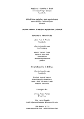 República Federativa do Brasil
             Fernando Henrique Cardoso
                      Presidente



     Ministério da Agricultura e do Abastecimento
            Marcus Vinicius Pratini de Moraes
                         Ministro



Empresa Brasileira de Pesquisa Agropecuária (Embrapa)



             Conselho de Administração

               Márcio Forte de Almeida
                     Presidente

                Alberto Duque Portugal
                   Vice-Presidente

               Dietrich Gerhard Quast
                Alexandre Khalil Pires
                    Sérgio Fausto
               Urbano Campos Ribeiral
                      Membros



           Diretoria-Executiva da Embrapa

                Alberto Duque Portugal
                      Presidente

              Bonifácio Hideyuki Nakasu
            José Roberto Rodrigues Peres
            Dante Daniel Giacomelli Scolari
                 Diretores executivos



                   Embrapa Solos

                Doracy Pessoa Ramos
                     Chefe Geral

                Celso Vainer Manzatto
     Chefe-Adjunto de Pesquisa & Desenvolvimento

                Paulo Augusto da Eira
     Chefe-Adjunto de Apoio Técnico/Administração
 