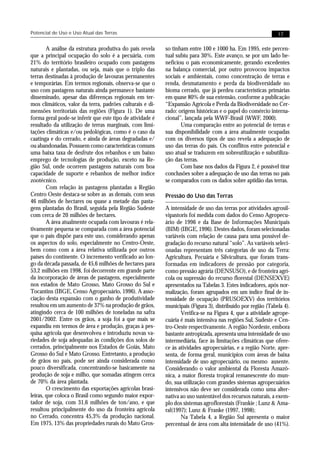Potencial de Uso e Uso Atual das Terras                                                                       17


        A análise da estrutura produtiva do país revela    so tinham entre 100 e 1000 ha. Em 1995, este percen-
que a principal ocupação do solo é a pecuária, com         tual subiu para 30%. Este avanço, se por um lado be-
21% do território brasileiro ocupado com pastagens         neficiou o país economicamente, gerando excedentes
naturais e plantadas, ou seja, mais que o triplo das       na balança comercial, por outro provocou impactos
terras destinadas à produção de lavouras permanentes       sociais e ambientais, como concentração de terras e
e temporárias. Em termos regionais, observa-se que o       renda, desmatamento e perda da biodiversidade no
uso com pastagens naturais ainda permanece bastante        bioma cerrado, que já perdeu características primárias
disseminado, apesar das diferenças regionais em ter-       em quase 80% de sua extensão, conforme a publicação
mos climáticos, valor da terra, padrões culturais e di-    “Expansão Agrícola e Perda da Biodiversidade no Cer-
mensões territoriais das regiões (Figura 1). De uma        rado: origens históricas e o papel do comércio interna-
forma geral pode-se inferir que este tipo de atividade é   cional”, lançada pela WWF-Brasil (WWF, 2000).
resultado da utilização de terras marginais, com limi-            Uma comparação entre ao potencial de terras e
tações climáticas e/ou pedológicas, como é o caso da       sua disponibilidade com a área atualmente ocupadas
caatinga e do cerrado, e ainda de áreas degradadas e/      com os diversos tipos de uso revela a adequação de
ou abandonadas. Possuem como características comuns        uso das terras do país. Os conflitos entre potencial e
uma baixa taxa de desfrute dos rebanhos e um baixo         uso atual se traduzem em sobreutilização e subutiliza-
emprego de tecnologias de produção, exceto na Re-          ção das terras.
gião Sul, onde ocorrem pastagens naturais com boa                 Com base nos dados da Figura 2, é possível tirar
capacidade de suporte e rebanhos de melhor índice          conclusões sobre a adequação de uso das terras no país
zootécnico.                                                se comparados com os dados sobre aptidão das terras.
        Com relação às pastagens plantadas a Região
Centro Oeste destaca-se sobre as as demais, com seus       Pressão do Uso das Terras
46 milhões de hectares ou quase a metade das pasta-
gens plantadas do Brasil, seguida pela Região Sudeste      A intensidade de uso das terras por atividades agrosil-
com cerca de 20 milhões de hectares.                       vipastoris foi medida com dados do Censo Agropecu-
        A área atualmente ocupada com lavouras é rela-     ário de 1996 e da Base de Informações Municipais
tivamente pequena se comparada com a área potencial        (BIM) (IBGE, 1996). Destes dados, foram selecionadas
que o país dispõe para este uso, considerando apenas       variáveis com relação de causa para uma possível de-
os aspectos do solo, especialmente no Centro-Oeste,        gradação do recurso natural “solo”. As variáveis seleci-
bem como com a área relativa utilizada por outros          onadas representam três categorias de uso da Terra:
países do continente. O incremento verificado ao lon-      Agricultura, Pecuária e Silvicultura, que foram trans-
go da década passada, de 45,6 milhões de hectares para     formadas em indicadores de pressão por categoria,
53,2 milhões em 1998, foi decorrente em grande parte       como pressão agrária (DENSUSO), e de fronteira agrí-
da incorporação de áreas de pastagens, especialmente       cola ou supressão do recurso florestal (DENSEXVE)
nos estados de Mato Grosso, Mato Grosso do Sul e           apresentados na Tabelas 3. Estes indicadores, após nor-
Tocantins (IBGE, Censo Agropecuário, 1996). A asso-        malização, foram agrupados em um índice final de in-
ciação desta expansão com o ganho de produtividade         tensidade de ocupação (PRUSOEXV) dos territórios
resultou em um aumento de 37% na produção de grãos,        municipais (Figura 3), distribuído por região (Tabela 4).
atingindo cerca de 100 milhões de toneladas na safra              Verifica-se na Figura 4, que a atividade agrope-
2001/2002. Entre os grãos, a soja foi a que mais se        cuária é mais intensiva nas regiões Sul, Sudeste e Cen-
expandiu em termos de área e produção, graças à pes-       tro-Oeste respectivamente. A região Nordeste, embora
quisa agrícola que desenvolveu e introduziu novas va-      bastante antropizada, apresenta uma intensidade de uso
riedades de soja adequadas às condições dos solos de       intermediária, face às limitações climáticas que ofere-
cerrados, principalmente nos Estados de Goiás, Mato        ce às atividades agropecuárias, e a região Norte, apre-
Grosso do Sul e Mato Grosso. Entretanto, a produção        senta, de forma geral, municípios com áreas de baixa
de grãos no país, pode ser ainda considerada como          intensidade de uso agropecuário, ou mesmo ausente.
pouco diversificada, concentrando-se basicamente na        Considerando o valor ambiental da Floresta Amazô-
produção de soja e milho, que somadas atingem cerca        nica, a maior floresta tropical remanescente do mun-
de 70% da área plantada.                                   do, sua utilização com grandes sistemas agropecuários
        O crescimento das exportações agrícolas brasi-     intensivos não deve ser considerada como uma alter-
leiras, que coloca o Brasil como segundo maior expor-      nativa ao uso sustentável dos recursos naturais, a exem-
tador de soja, com 31,6 milhões de ton/ano, e que          plo dos sistemas agroflorestais (Frankie ; Lunz & Ama-
resultou principalmente do uso da fronteira agrícola       ral(1997); Lunz & Franke (1997, 1998);
no Cerrado, concentra 45,3% da produção nacional.                 Na Tabela 4, a Região Sul apresenta o maior
Em 1975, 13% das propriedades rurais do Mato Gros-         percentual de área com alta intensidade de uso (41%).
 