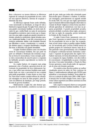 24                                                                                        O Domínio do Uso do Solo


dem a obscurecer ou mesmo distorcer as diferenças              pada do país, ainda que tenha sido colonizado quase
regionais da contração da propriedade da terra, tanto          dois séculos após o Nordeste e o Sudeste. A coloniza-
em seus aspectos históricos, sistemas de ocupação e            ção estrangeira, particularmente na segunda metade
dimensão das áreas.                                            do século XIX, fez com que esta região apresentasse
        As diferenças regionais foram sendo definidas,         aspectos bastante diferenciados daqueles observados no
como mencionado na introdução, ao longo de toda a              restante do Brasil. Originou-se desta forma uma diver-
história de ocupação do país. Na região Norte, observa-se      sificada agricultura de subsistência com base na pe-
uma grande concentração fundiária, em níveis mais ele-         quena propriedade. A grande propriedade pecuária,
vados do que a média Brasil, em razão de movimentos            primeira atividade econômica desta região, permanece
demográficos-econômicos mais recentes que se depara-           até hoje na região da campanha, porção meridional
ram com uma região ocupada por grandes extensões ter-          do Estado do Rio Grande do Sul.
ritoriais, calcadas no extrativismo vegetal, aforadas a pou-           A região Centro-Oeste, juntamente com a re-
cas e tradicionais famílias. A este fato, acrescentem-se as    gião Norte, apresenta os maiores graus de concentra-
restrições ambientais, aliadas à alta densidade florestal,     ção da propriedade da terra no país. Sua ocupação,
que dificultam o acesso, a monitoração e o controle, e         mais recente dentre todas as grandes regiões brasilei-
que abriram espaço à ocupação desordenada e irregular          ras, foi incentivada pelo Governo Federal através de
das terras, aí detectada com grande intensidade.               grandes projetos de colonização interna, tanto de cu-
        A região Nordeste também conta com elevados            nho particular como governamental, com a finalidade
níveis de concentração fundiária, fato que pode em             de assegurar a soberania nacional. Entretanto a mine-
parte ser atribuído à destinação das sesmarias ocupa-          ração e expansão da agropecuária das regiões Sul e
das na forma de monoculturas. Como exemplo, pode-              Sudeste marcaram, de forma desordenada e aventurei-
se citar a monocultura da cana-de-açúcar e a expansão          ra, a ocupação do espaço fundiário, com altos índices
do latifúndio pecuário especialmente no interior de            de concentração e irregularidades na posse e domínio
alguns estados.                                                das terras. Com maior intensidade, o Estado do Mato
        Já a região Sudeste, de ocupação mais antiga           Grosso apresenta o mais elevado índice de superposi-
juntamente com o Nordeste, apresenta níveis de con-            ção de áreas sob domínio particular.
centração da propriedade da terra relativamente bai-                   Os cenários acima descritos podem ser melhor
xos, o que reflete uma estrutura fundiária mais equili-        visualizados através do índice de Gini, conforme da
brada tendo em vista o percentual de área ocupada              Figura 1, tradicionalmente utilizado pelo INCRA para
pela média propriedade, o maior dentre as cinco regi-          quantificar a concentração fundiária. Nesta tabela ob-
ões. Parte desse cenário constitui reflexos da coloniza-       serva-se a variação do índice entre 1992 e 1998. Especi-
ção estrangeira em áreas de clima propício, parte de-          al atenção deve ser dada a Região Norte, única a apre-
corre da influência da instalação, por longo período,          sentar valores superiores aos índices nacionais nos dois
da sede do governo brasileiro.                                 anos considerados.
        Relativamente a região Sul, cabe destacar que,                 Sob o aspecto temporal, observa-se uma grande
do ponto de vista fundiário, constitui-se na mais ocu-         estabilidade na estrutura fundiária brasileira. No perí-


                          0,90
                          0,80
                          0,70
                          0,60
         Índice de Gini




                          0,50                                                                         1992
                          0,40
                                                                                                       1998

                          0,30
                          0,20
                          0,10
                          0,00
                                 Brasil   Norte   Nordeste     Sudeste       Sul      Centro-Oeste
                                                  Unidades Geográficas


Figura 1. Comportamento do índice de Gini em 1992 e 1998, Segundo o Brasil e Grandes Regiões
Fonte: Estatísticas Cadastrais - INCRA.
 