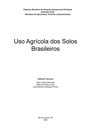 Empresa Brasileira de Pesquisa Agropecuária Embrapa
                       Embrapa Solos
    Ministério da Agricultura, Pecuária e Abastecimento




Uso Agrícola dos Solos
     Brasileiros



                  Editores Técnicos
                 Celso Vainer Manzatto
                 Elias de Freitas Junior
             José Roberto Rodrigues Peres




                  Rio de Janeiro, RJ
                        2002
 