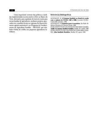 30                                                                                           O Domínio do Uso do Solo


       Outra importante vertente das políticas e medi-     Referências Bibliográficas
das implementadas na área rural se refere ao Banco da
                                                           HOFFMANN, R. A Estrutura fundiária no Brasil de acordo
Terra, alternativa para aquisição de imóveis rurais para
                                                           com o cadastro do INCRA: 1967 a 1998, Convênio INCRA/
novas famílias de agricultores, mediante projetos apro-    UNICAMP, setembro, 1998.
vados em conselhos locais ou regionais de desenvolvi-      HOFFMANN, R. Estatísticas para economistas. São Paulo: Bi-
mento agrário sustentável e ao Programa de Fortaleci-      blioteca Pioneiras de Ciências Sociais, 1980.
mento da Agricultura Familiar – PRONAF, que esta-          INCRA. INSTITUTO DE COLONIZAÇÃO E REFORMA AGRÁRIA.
                                                           Análise da estrutura fundiária brasileira. Brasília, DF, outubro 1998.
belece linhas de crédito aos pequenos agricultores fa-     INCRA. INSTITUTO DE COLONIZAÇÃO E REFORMA AGRÁ-
miliares.                                                  RIA. Atlas fundiário Brasileiro. Brasília, DF, agosto 1996.
 
