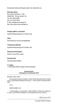 Exemplares desta publicação podem ser adquiridos na:

Embrapa Solos
Rua Jardim Botânico, 1.024
22460-000 Rio de Janeiro, RJ
Tel: (21) 2274-4999
Fax: (21) 2274-5291
E-mail: sac@cnps.embrapa.br
Site: http://www.cnps.embrapa.br




Projeto gráfico e arte-final
Ingrafoto Reproduções em Fotolito Ltda


Capa
Paulo Maurício de Souza Magalhães


Tratamento editorial
Ingrafoto Reproduções em Fotolito Ltda


Revisão de Português
André Luiz da Silva Lopes


Revisão final
Claudia Regina Delaia


1a edição
1a impressão (2002): tiragem 250 exemplares


                               Embrapa Solos
                       Catalogação-na-publicação (CIP)

Manzatto, Celso Vainer
   Uso agrícola dos solos brasileiros / Celso Vainer Manzatto; Elias de Freitas
Junior; José Roberto Rodrigues Peres (ed.). – Rio de Janeiro: Embrapa Solos,
2002.

    174 p.

    ISBN 85-85864-10-9

     1. Solo brasileiro. 2. Uso agrícola – Solo brasileiro I. Freitas Junior, Elias de.
II. Peres, José Roberto Rodrigues. III. Embrapa Solos (Rio de Janeiro).


                                                                CDD (21.ed.) 631.4

                                                       Copyright © 2002. Embrapa
 