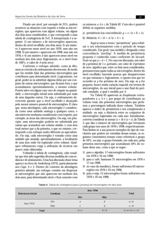 Aspectos Gerais da Dinâmica de Uso da Terra                                                                         35


       Fixado um nível, por exemplo de 25%, podem                 os números a, b e c, da Tabela 02. Com eles é possível
acontecer as situações com respeito a todas as micror-            definir as seguintes medidas:
regiões, que aparecem com algum volume, em algum
                                                                  a) persistência (ou concordância): p = a /(a + b + c);
dos dois anos considerados, o que corresponde a uma
tabela de contingência de 2×2. A interpretação é a se-            b) distância: d = (b + c)/(a + b + c).
guinte: 1) um número a de microrregiões aparecem,                        Aqui se usou o termo “persistência” para enfati-
dentro do nível escolhido, nos dois anos; 2) um núme-             zar o seu relacionamento com o período de tempo
ro b aparecem nesse nível no ano 1976, mas não em                 considerado. Em geral, essa medida é designada como
1998; 3) um número c aparecem em 1998, mas não em                 concordância “matching”. A medida de persistência
1976; e 4) um número d não aparecem nesse nível em                proposta é conhecida como coeficiente de Jaccard.
nenhum dos dois anos (lógicamente, se o nível fosse               Note-se que p + d = 1. No caso em discussão, um valor
de 100%, o valor de d seria zero).                                de p próximo de 1 e, portanto, um valor de d próximo
       Conforme o enfoque adotado, como já dito,                  de zero, significa que, entre os dois anos considerados,
usou-se a técnica do ordenamento decrescente, de modo             permaneceram quase todas as microrregiões, dentro do
que faz sentido falar das primeiras microrregiões que             nível escolhido, havendo poucas que desapareceram
contribuem para determinado nível. Logicamente, em                ou que entraram e, logicamente, o oposto tem que ter
geral, poder-se-ia substituir alguma delas por um con-            ocorrido se p for próximo de zero. Ou seja, se p for
junto de outras microrregiões, que ficaram fora, e que            pequeno, houve muita variação espacial, em termos de
acumulassem, aproximadamente, o mesmo volume.                     microrregiões, do ano inicial para o ano final do perí-
Porém salvo em algum caso raro de empate na quanti-               odo estudado, a qual é medida por d.
dade, a microrregião inicial seria substituída por mais                  Na Tabela 05 aparecem as freqüências corres-
de uma daquelas outras. Ou seja, o ordenamento de-                pondentes a a, b e c, por grupo de contribuição ao
crescente garante que o nível escolhido é alcançado               volume total, das primeiras microrregiões que perfa-
pelo menor número possível de microrregiões. É claro              zem a percentagem indicada desse volume. Também
que, nesta abordagem, cada microrregião é considera-              aparece o índice de persistência e seu complemento à
da como uma unidade análoga a qualquer outra, e                   unidade, ou seja, a distância entre os conjuntos de
não intervém nenhuma consideração com respeito, por               microrregiões registradas em cada ano. Inicialmente,
exemplo, às áreas das microrregiões. Ou seja, em prin-            convém considerar as somas (a + b) e (a + c), da Tabela
cípio, uma microrregião poderia ser substituída por               5, que dão o número de microrregiões que formaram
outras que acumulem um volume similar, e com área                 cada grupo nos anos de 1976 e 1998, respectivamente.
total menor que a da primeira, o que no entanto, cor-             Para limitar-se a uns poucos exemplos do tipo de con-
responde a um enfoque muito diferente ao aqui adota-              clusões que podem ser extraídas dessas somas, os se-
do. Ou seja, cada microrregião é tomada como uma                  guintes comentários tomam como referência o grupo
unidade que assinala, aproximadamente, a localização              de 50%, ou seja, o grupo formado, em cada ano, pelas
de uma área onde foi registrado certo volume. Qual-               primeiras microrregiões que acumularam 50% do vo-
quer refinamento exige a utilização de técnicas um                lume desse ano, como a que se segue:
pouco mais elaboradas.
       Voltando à tabela de contingência, cabe ressal-            1) para o algodão, 17 microrregiões foram suficientes
tar que têm sido sugeridas diversas medidas de concor-               em 1976 e 10 em 1998;
dância e de afastamento. Uma boa discussão desse tema             2) para o café, bastaram 21 microrregiões em 1976 e
aparece no livro de Anderberg (1973), particularmente                17 em 1998;
nos Caps. 4 e 5. Dentro do contexto da abordagem                  3) no caso da mandioca, foram suficientes 63 micror-
genérica adotada, um enfoque consiste em desprezar                   regiões em 1976 e 43 em 1998;
as microrregiões que não aparecem em nenhum dos                   4) para a soja, 13 microrregiões foram suficientes em
dois anos, para determinado nível, e ficar somente com               1976 e 16 em 1998;

                       Tabela 4. Tabela de contingência para a presença de microrregiões em dois anos

                                                                      Ano 1998
  Referência Inicial              Condição                                                                 Total
                                                            Sim                    Não
                                  Sim                        a                       b                     a+b
       Ano 1976
                                  Não                        c                       d                     c+d
                       Total                               a+c                     b+d                  n=a+b+c+d
 