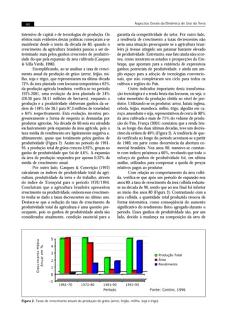 40                                                                           Aspectos Gerais da Dinâmica de Uso da Terra


intensivo de capital e de tecnologias de produção. Os               garantia da competitividade do setor. Por outro lado,
efeitos mais evidentes destas políticas começaram a se              a tendência de crescimento a taxas decrescentes não
manifestar desde o início da década de 80, quando o                 seria uma situação preocupante se a agricultura brasi-
crescimento da agricultura brasileira passou a ser de-              leira já tivesse atingido um patamar bastante elevado
terminado mais pelos ganhos crescentes de produtivi-                de produtividade. Entretanto, esse fato ainda não ocor-
dade do que pela expansão da área cultivada (Gasques                reu, como mostram os estudos e prospecções da Em-
& Villa Verde, 1990).                                               brapa, que apontam para a existência de expressivos
       Exemplificando, ao se analisar a taxa de cresci-             ganhos potenciais de produtividade, e ainda um am-
mento anual da produção de grãos (arroz, feijão, mi-                plo espaço para a adoção de tecnologias convencio-
lho, soja e trigo), que representaram na última década              nais, que não completaram seu ciclo para todos os
72% da área plantada com lavouras temporárias e 62%                 cultivos e regiões do País.
da produção agrícola brasileira, verifica-se no período                     Outro indicador importante desta transforma-
1975-2001, uma evolução da área plantada de 34%                     ção tecnológica é a renda bruta das lavouras, ou seja, o
(28,36 para 38,11 milhões de hectares), enquanto a                  valor monetário da produção obtida ao nível de pro-
produção e a produtividade obtiveram ganhos da or-                  dutor. Utilizando-se os produtos: arroz, batata inglesa,
dem de 148% (de 38,1 para 97,3 milhões de toneladas)                cebola, feijão, mandioca, milho, trigo, algodão em ca-
e 84% respectivamente. Esta evolução, inverteu pro-                 roço, amendoim e soja, representativos de cerca de 80%
gressivamente a forma de resposta às demandas por                   da área cultivada e mais de 75% do volume de produ-
produtos agrícolas. Na década de 60 esta era atendida               ção do País, França (2001) constatou que a renda bru-
exclusivamente pela expansão da área agrícola, pois a               ta, ao longo das duas últimas décadas, teve um decrés-
taxa média de rendimento era ligeiramente negativa e,               cimo da ordem de 40% (Figura 3). A tendência de que-
ultimamente, quase que totalmente pelos ganhos de                   da verificada ao longo do período acentuou-se a partir
produtividade (Figura 2). Assim no período de 1991-                 de 1989, em parte como decorrência da abertura co-
95, a produção total de grãos cresceu 4,92%, graças ao              mercial brasileira. Nos anos 90, manteve-se constan-
ganho de produtividade que foi de 4,6%. A expansão                  te com índices próximos a 60%, revelando que todo o
da área de produção respondeu por apenas 0,32% da                   esforço de ganhos de produtividade foi, em ultima
média de crescimento anual.                                         análise, utilizados para compensar a queda de preços
       Por outro lado, Gasques & Conceição (1997)                   relativos pagos ao produtor.
calcularam os índices de produtividade total da agri-                       Com relação ao comportamento da área colhi-
cultura, produtividade da terra e do trabalho, através              da, verifica-se que após um período de expansão nos
do índice de Tornqvist para o período 1976/1994.                    anos 80, a taxa de crescimento da área colhida reduziu-
Concluíram que a agricultura brasileira apresentou                  se na década de 90, sendo que ao seu final foi inferior
crescimento na produtividade, embora esse crescimen-                ao início dos anos 80 (Figura 3). Contrastando com a
to tenha se dado a taxas decrescentes no último ano.                área colhida, a quantidade total produzida cresceu de
Destaca-se que a redução da taxa de crescimento da                  forma sistemática, como conseqüência do aumento
produtividade total da agricultura é uma questão pre-               significativo do rendimento físico agregado durante o
ocupante, pois os ganhos de produtividade ainda são                 período. Esses ganhos de produtividade são, por um
considerados atualmente, condição essencial para a                  lado, devido à mudança na composição da área de




                                 5
         Cres c im ento Méd io




                                 4
            A nu al em %




                                 3
                                                                                               Produção Total
                                 2                                                             Área
                                                                                               Rendimento
                                 1

                                 0
                                 -1
                                      1961-70   1971-80   1981-90        1991-95
                                                          Período                        Fonte: Contini, 1996


Figura 2. Taxas de crescimento anuais de produção de grãos (arroz, feijão, milho, soja e trigo).
 