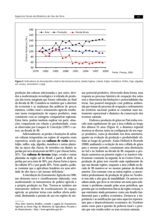 Aspectos Gerais da Dinâmica de Uso da Terra                                                                                41




                                  180
                                            Área      Produção     Renda Bruta
                                  160
         Í ndice R elativo (% )




                                  140

                                  120

                                  100

                                   80

                                   60

                                   40
                                    1979   1982    1985   1988   1991   1994      1997     2000
                                                                                                    Fonte: França, 2001



Figura 3. Indicadores de desempenho relativo das lavouras (arroz, batata inglesa, cebola, feijão, mandioca, milho, trigo, algodão
em caroço, amendoim e soja).


produção das culturas selecionadas e, por outro, devi-                  nor potencial produtivo, oferecendo desta forma, uma
dos a modernização tecnológica e à retirada de produ-                   resposta ao processo histórico de ocupação dos solos
ção das terras marginais que foram cultivadas no final                  sem a observância das limitações e potencialidades das
da década de 80. Considera-se também que a abertura                     terras. Sua possível integração com políticas ambien-
da economia e as mudanças das políticas de preços                       tais que tratam do processo de ocupação e ordenamento
mínimos, crédito rural e zoneamento agrícola resulta-                   do território nacional, poderá se constituir num ins-
ram numa reorganização do espaço produtivo, mais                        trumento operacional e dinâmico da conservação dos
consistente com as vantagens comparativas regionais.                    recursos naturais.
Estes fatos, podem também explicar em parte, situa-                             Embora a produção de grãos no País tenha cres-
ções conjunturais em relação a produtividade, como                      cido mais rapidamente do que a área colhida ao longo
as observadas por Gasques & Conceição (1997) e ou-                      dos últimos 25 anos (Figura 4), a dinâmica regional
tros, na década de 90.                                                  mostrou-se diversa, tanto na configuração do seu espa-
        Adicionalmente, as perdas e frustações de safras                ço produtivo, como já abordado nos itens anteriores,
em culturas temporárias em regime de sequeiro eram                      quanto na evolução da produção e produtividade ob-
expressivas, sendo que nas culturas de verão (arroz,                    tidas ao longo do período. Assim Helfand & Rezende
feijão, milho, soja, algodão, mandioca e outras planta-                 (2000) analisando a evolução da área colhida de grãos
das na época das chuvas, de setembro em diante), as                     para o mesmo período, constataram uma diminuição
perdas por seca alcançavam até 60% e por chuvas fortes,                 no Sul e no Sudeste na década de 90, enquanto a pro-
32%. Nas culturas de inverno (trigo, cevada e outras                    dução aumentou na primeira região e se manteve rela-
plantadas na região sul do Brasil, a partir de abril), as               tivamente constante na segunda. Já no Centro-Oeste, a
perdas por seca eram de 30%, por chuvas fortes à época                  produção de grãos tem crescido mais rapidamente do
da colheita 32% e por geada 30%. Neste quadro, podia-                   que nas demais regiões, enquanto a área colhida na dé-
se constatar que a agricultura brasileira era uma ativi-                cada de 90 manteve-se no mesmo patamar da década
dade de alto risco e até mesmo deficitária.1                            anterior. Em contraste com as outras regiões, a caracte-
        A introdução do Zoneamento Agrícola em 1996,                    rística predominante da produção de grãos no Nordes-
um elemento novo e cientificamente elaborado, vem                       te tem sido o alto grau de instabilidade. Os autores res-
modernizando os instrumentos de política agrícola e                     saltam ainda, que deve-se encontrar um meio para solu-
a própria produção no País. Tornou-se também um                         cionar o problema causado pelas secas periódicas, que
instrumento indireto de reordenamento do espaço                         permita que os rendimentos físicos da região cresçam, o
agrícola, ao priorizar terras com melhor oferta ambi-                   que entretanto ainda permanece como um desafio fun-
ental, diminuindo a pressão de uso em regiões de me-                    damental para a política econômica. Destaca-se a im-
                                                                        portância e as ramificações que estes aspectos represen-
1
 Para obter maiores detalhes, consulte a pagina do Zoneamento           tam para o desenvolvimento econômico do Nordeste
Agrícola na Home Page do Ministério da Agricultura, Pecuária e          assim como para a questão da pobreza rural e a pres-
do Abastecimento. <http://www.agricultura.gov.br>                       são que esta resulta sobre os seus recursos naturais.
 