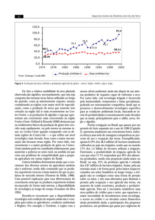 42                                                                           Aspectos Gerais da Dinâmica de Uso da Terra



                 120,0
                                                                                                         97,3
                 100,0

                   80,0
                                                                     69,6
                                                         56,2
                   60,0                                                                   69,1
                                                                               53,8
                            38,1                                                                        38,11
                   40,0

                   20,0      28,36


                     0,0
                       1974          1978       1982       1986        1990       1994        1998        2002

                                             Produção (milhões t)           Área (milhões ha)
   Fonte: Embrapa, Conab,2001


Figura 4. Evolução da área colhida e produção agrícola de grãos – arroz, feijão, milho, soja e trigo.


       De fato a relativa estabilidade da área plantada            menor oferta ambiental, ainda não dispõe de um siste-
observada não significa, necessariamente, que esta seja            ma produtivo de sequeiro capaz de enfrentar a seca.
composta das mesmas áreas físicas utilizadas ao longo              Por outro lado, sob tecnologia irrigada é favorecida
do período, como já anteriormente exposto, mesmo                   pela luminosidade, temperatura e baixa precipitação,
considerando as regiões com maior nível de especiali-              podendo ser extremamente competitiva, desde que se
zação, como a produção de arroz que somente tem                    promova o desenvolvimento tecnológico específico
crescido na região Sul (e mais recentemente no Cen-                para as condições ambientais locais, buscando-se ní-
tro-Oeste), e as produções de algodão e soja que apre-             veis de produtividades economicamente mais elevados
sentam um crescimento mais concentrado na região                   que os atuais, principalmente para o milho, arroz, fei-
Centro-Oeste. Helfand & Resende (2000) destacam que                jão e algodão.
os rendimentos físicos da produção de grãos têm cres-                     Porém a irrigação no Brasil, que passou por um
cido mais rapidamente, ou pelo menos às mesmas ta-                 período de forte expansão até o ano de 1990 (Capítulo
xas, no Centro-Oeste quando comparado com as de-                   2), apresenta atualmente um crescimento lento, embo-
mais regiões do Centro-Sul — o que reflete um nível                ra ofereça uma série de vantagens comparativas ao pro-
tecnológico mais elevado, bem como a maior mecani-                 cesso de uso e ocupação das terras. Exemplificando,
zação das lavouras nessa região. Por outro lado, este              apenas 6,19% dos 38,3 milhões de hectares atualmente
crescimento e a maior produção de grãos no Centro-                 cultivados no país são irrigados, sendo que no mundo
Oeste também pode ter contribuído indiretamente, para              17% dos 1,5 bilhão de hectares utilizam a irrigação.
aumentar a pobreza no meio rural, na medida em que                 Entretanto, a produtividade da irrigação agrícola faz
criou um problema de competitividade para a peque-                 com que estes 17,7% respondam por 40% dos alimen-
na agricultura em outras regiões do Brasil.                        tos produzidos, sendo esta proporção ainda maior no
       Outros trabalhos demonstram ainda, que o cres-              Brasil, ou seja, 35% da produção agrícola é oriunda
cimento dos diversos setores da agricultura também                 dos 2,87 milhões de hectares irrigados. Assim, pela sua
não é uniforme, tendo sido constatado que os produ-                extensão atual, e de forma geral, pelos baixos impactos
tos exportáveis crescem a taxas maiores do que os pro-             causados aos solos brasileiros ao longo tempo, a irri-
dutos de mercado interno (Homem de Mello, 1988).                   gação não se configura como uma forma de pressão
Uma possível explicação para essa diferenciação do                 sobre os solos, e sim uma alternativa para diminuir a
crescimento seria que os produtos exportáveis tenham               pressão pela ocupação e uso agrícola das terras, via
incorporado de forma mais intensa, a disponibilidade               aumento de renda econômica, produção e produtivi-
de tecnológica ao longo do tempo (Graziano da Silva                dade agrícola. Para tal, é necessário estabelecer uma
1995).                                                             nova política de crédito para o setor, que equacione a
       Ressalta-se novamente que a disponibilidade                 maior necessidade de investimentos nesta tecnologia,
tecnológica sob condição de sequeiro ainda não é com-              o acesso ao crédito e os elevados custos financeiros
pleta para todos os agricultores, condições ambientais             atuais permitindo ainda, a participação dos pequenos
e Regiões. Por exemplo o Nordeste, a região com a                  produtores, um problema que passa por exigências de
 