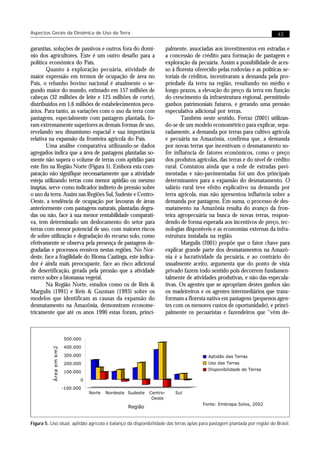 Aspectos Gerais da Dinâmica de Uso da Terra                                                                                43


garantias, soluções de passivos e outros fora do domí-                  palmente, associadas aos investimentos em estradas e
nio dos agricultores. Este é um outro desafio para a                    a concessão de crédito para formação de pastagem e
política econômica do País.                                             exploração da pecuária. Assim a possibilidade de aces-
        Quanto à exploração pecuária, atividade de                      so à floresta oferecido pelas rodovias e as políticas se-
maior expressão em termos de ocupação de área no                        toriais de créditos, incentivaram a demanda pela pro-
País, o rebanho bovino nacional é atualmente o se-                      priedade da terra na região, resultando no médio e
gundo maior do mundo, estimado em 157 milhões de                        longo prazos, a elevação do preço da terra em função
cabeças (32 milhões de leite e 125 milhões de corte),                   do crescimento da infraestrutura regional, permitindo
distribuídos em 1,6 milhões de estabelecimentos pecu-                   ganhos patrimoniais futuros, e gerando uma pressão
ários. Para tanto, as variações com o uso da terra com                  especulativa adicional por terras.
pastagens, especialmente com pastagem plantada, fo-                             Também neste sentido, Ferraz (2001) utilizan-
ram extremamente superiores as demais formas de uso,                    do-se de um modelo econométrico para explicar, sepa-
revelando seu dinamismo espacial e sua importância                      radamente, a demanda por terras para cultivo agrícola
relativa na expansão da fronteira agrícola do País.                     e pecuária na Amazônia, confirma que, a demanda
        Uma análise comparativa utilizando-se dados                     por novas terras que incentivam o desmatamento so-
agregados indica que a área de pastagens plantadas so-                  fre influência de fatores econômicos, como o preço
mente não supera o volume de terras com aptidão para                    dos produtos agrícolas, das terras e do nível de crédito
este fim na Região Norte (Figura 5). Embora esta com-                   rural. Constatou ainda que a rede de estradas pavi-
paração não signifique necessariamente que a atividade                  mentadas e não-pavimentadas foi um dos principais
esteja utilizando terras com menor aptidão ou mesmo                     determinantes para a expansão do desmatamento. O
inaptas, serve como indicador indireto de pressão sobre                 salário rural teve efeito explicativo na demanda por
o uso da terra. Assim nas Regiões Sul, Sudeste e Centro-                terra agrícola, mas não apresentou influência sobre a
Oeste, a tendência de ocupação por lavouras de áreas                    demanda por pastagens. Em suma, o processo de des-
anteriormente com pastagens naturais, plantadas degra-                  matamento na Amazônia resulta do avanço da fron-
das ou não, face à sua menor rentabilidade comparati-                   teira agropecuária na busca de novas terras, respon-
va, tem determinado um deslocamento do setor para                       dendo de forma esperada aos incentivos de preço, tec-
terras com menor potencial de uso, com maiores riscos                   nologias disponíveis e as economias externas da infra-
de sobre utilização e degradação do recurso solo, como                  estrutura instalada na região.
efetivamente se observa pela presença de pastagens de-                          Margulis (2001) propõe que o fator chave para
gradadas e processos erosivos nestas regiões. No Nor-                   explicar grande parte dos desmatamentos na Amazô-
deste, face a fragilidade do Bioma Caatinga, este indica-               nia é a lucratividade da pecuária, e ao contrário do
dor é ainda mais preocupante, face ao risco adicional                   usualmente aceito, argumenta que do ponto de vista
de desertificação, gerada pela pressão que a atividade                  privado fazem todo sentido pois decorrem fundamen-
exerce sobre a biomassa vegetal.                                        talmente de atividades produtivas, e não das especula-
        Na Região Norte, estudos como os de Reis &                      tivas. Os agentes que se apropriam destes ganhos são
Margulis (1991) e Reis & Guzman (1993) sobre os                         os madeireiros e os agentes intermediários que trans-
modelos que identificam as causas da expansão do                        formam a floresta nativa em pastagens (pequenos agen-
desmatamento na Amazônia, demonstram econome-                           tes com os menores custos de oportunidade), e princi-
tricamente que até os anos 1990 estas foram, princi-                    palmente os pecuaristas e fazendeiros que “vêm de-



                        500.000
                        400.000
          Área em km2




                        300.000                                                            Aptidão das Terras
                        200.000                                                            Uso das Terras
                                                                                           Disponibilidade de Terras
                        100.000
                               0
                        -100.000
                                   Norte   Nordeste Sudeste   Centro-       Sul
                                                               Oeste
                                                                                         Fonte: Embrapa Solos, 2002
                                                    Região


Figura 5. Uso atual, aptidão agrícola e balanço da disponibilidade das terras aptas para pastagem plantada por região do Brasil.
 