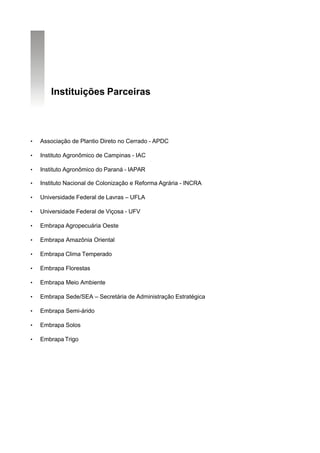 Instituições Parceiras



•   Associação de Plantio Direto no Cerrado - APDC

•   Instituto Agronômico de Campinas - IAC

•   Instituto Agronômico do Paraná - IAPAR

•   Instituto Nacional de Colonização e Reforma Agrária - INCRA

•   Universidade Federal de Lavras – UFLA

•   Universidade Federal de Viçosa - UFV

•   Embrapa Agropecuária Oeste

•   Embrapa Amazônia Oriental

•   Embrapa Clima Temperado

•   Embrapa Florestas

•   Embrapa Meio Ambiente

•   Embrapa Sede/SEA – Secretária de Administração Estratégica

•   Embrapa Semi-árido

•   Embrapa Solos

•   Embrapa Trigo
 