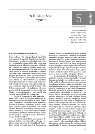 5




                                                                                                                       Capítulo
                               A Erosão e seu
                                  Impacto


                                                                                              Luís Carlos Hernani
                                                                                             Pedro Luiz de Freitas
                                                                                            Fernando Falco Pruski
                                                                                         Isabella Clerici De Maria
                                                                                            Celso de Castro Filho
                                                                                            John Nicolas Landers




Processos de Degradação das Terras                         qualidade do solo e de seus atributos físicos, químicos
                                                           e biológicos. Esse conceito é aplicável para qualquer
Terra, conforme FAO, citado por Lepsch et al. (1991),      área na qual princípios básicos de conservação do solo
é um segmento da superfície do globo terrestre defini-     não foram obedecidos quando por ocasião do estabe-
do no espaço e reconhecido em função de característi-      lecimento da atividade agrícola após desmatamento
cas e propriedades compreendidas pelos atributos da        ou outro uso (Castro Filho et al., 2001). A degradação
biosfera, atmosfera, solo, substrato geológico, hidrolo-   da terra diz respeito também à perda de qualidade e da
gia e resultado das atividades humanas futuras e atu-      disponibilidade da água especialmente para consumo
ais. A redução da qualidade do solo pode ser devido a      humano e, ainda, refere-se ao mesmo tempo à perda
causas naturais ou induzidas pelo homem. A degrada-        definitiva de biodiversidade devido a processos utili-
ção da terra pode ser entendida como o resultado de        zados no manejo inicial ou antropização do solo.
qualquer ação que a faça menos utilizável em benefí-              A principal causa da degradação do solo em
cio dos seres humanos (Wasson, 1987). A qualidade do       ambientes tropicais e subtropicais úmidos é a erosão
solo é definida por valores relativos à sua capacidade     hídrica e as atividades que contribuem para o aumen-
de cumprir uma função específica e, pode ser determi-      to das perdas de solo. A erosão hídrica é um processo
nada para diferentes escalas: campo, propriedade agrí-     natural que acontece em escala de tempo geológica. As
cola, ecossistema, região (Gregorich & Carter, 1997).      atividades humanas tendem a acelerar esse processo a
Pode-se, assim, entender a degradação do solo como         ponto de tornar visíveis os seus efeitos. Naturalmente,
sendo a perda da sua capacidade em desempenhar uma         sob condições climáticas adversas, como seca ou ex-
função e o grau da degradação como um indicador            cesso de chuvas, os resultados são dramáticos e cha-
chave da sustentabilidade dos ecossistemas.                mam a atenção. Mesmo ocorrendo em magnitude
       Os tipos de degradação dos solos podem ser: 1.      menores, a degradação das terras é ignorada até que
Erosão hídrica: perda de horizontes superficiais; de-      eventos catastróficos ocorram, a exemplo das inunda-
formação do terreno; movimentos de massa; deposi-          ções que seguiram o longo tempo de estiagem que re-
ção. 2. Erosão eólica: perda de horizontes superficiais;   sultou na crise energética no ano 2001, causando ele-
deformação do terreno; movimentos de massa; depo-          vados prejuízos à sociedade brasileira. Uma área de
sição. 3. Química: perda de nutrientes e/ou matéria        terras degradadas faz com que as populações sejam
orgânica; desbalanço de nutrientes; salinização; acidi-    forçadas a tentar produzir em terras marginais, não
ficação; poluição. 4. Física: compactação; selamento,      aptas para lavouras ou pastagens, ou avancem em dire-
encrostamento; inundação; aeração deficiente, excesso      ção a terras mais frágeis (Amazônia e Pantanal, por
ou falta de água. 5. Biológica: redução da biomassa,       exemplo), multiplicando desesperadoramente a degra-
redução da biodiversidade.                                 dação (Castro Filho et al., 2001; Freitas et al., 2001).
       No contexto da produção agropecuária, a de-                A atividade humana sem conhecimento dos re-
gradação das terras está relacionada às ações que con-     cursos naturais – solo, água e biodiversidade, a falta de
tribuem para o decréscimo da sustentabilidade da pro-      planejamento em diferentes escalas, o uso de sistemas
dução agrícola no tempo, através da diminuição da          não adequados de manejo, o desmatamento incorreto,

                                                                                                                 47
 