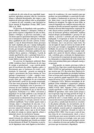 48                                                                                      A Erosão e seu Impacto


a exploração do solo acima de sua capacidade (super-      mento do ecossistema e de como manejá-lo para que
pastoreio, agricultura extensiva), além do crescimento    produza com sustentabilidade; a conservação da maté-
urbano e industrial desordenados, dão origem a uma        ria orgânica é fundamental no processo de recupera-
seqüência de ações que influem sobre as propriedades      ção, assim como o uso de espécies nativas e plantas
e a natureza do solo, tornando-o mais susceptível às      fixadoras de nitrogênio. Na região do Semi–Árido, as
forças naturais de degradação (Freitas, 2002; Castro      causas de degradação em condições naturais estão rela-
Filho et al., 2001).                                      cionadas ao elevado escoamento superficial, condições
       Os processos de degradação estão associados a      climáticas adversas (altas temperaturas, evaporação ele-
fatores edáficos, climáticos e antrópicos. Embora al-     vada, chuvas erosivas e período seco prolongado), pre-
guns autores separem a degradação do solo em física,      sença de horizontes genéticos endurecidos, mudança
química e biológica, os processos associados a cada       textural abrupta (permeabilidade) e presença de sais
um desses aspectos apresentam interações e influenci-     solúveis; o processo é acelerado pela ação antrópica
am-se mutuamente sendo que a alteração de um deles        inadequada. A recuperação se baseia em técnicas de
afeta a qualidade do solo e de todo o sistema. A inten-   irrigação, drenagem, correção, gessagem, uso de plan-
sidade e a taxa de desenvolvimento desses processos       tas tolerantes, mas é um processo muito lento. No
são muito ampliadas pelo uso e manejo inadequados         caso da região de mares de morros (no Estado de Mi-
da terra (uso intensivo de grades de discos no preparo    nas Gerais, por exemplo), a topografia foi um aspecto
do solo, por exemplo), que expondo o solo aos fatores     facilitador do processo de degradação, iniciado pela
intempéricos induzem a destruição gradativa de seus       remoção da cobertura vegetal nativa; o manejo inade-
atributos físicos, químicos e biológicos. A perda da      quado sob o ponto de vista de culturas e preparo de
camada superficial do solo é a principal forma de ex-     solo, contribuiu para a aceleração do depauperamen-
pressão da degradação das terras no Brasil, sendo a       to. Os processos de recuperação são quase sempre len-
erosão hídrica a sua causa maior.                         tos, destacando-se a importância do conhecimento dos
       No processo de degradação ambiental, Blum          solos como premissa básica para o adequado manejo e
(1998) considerou haver envolvimento de três tipos        recuperação.
de energia: a) gravitacional – a que controla grande              Essa questão, no entanto, preocupa a todos os
parte do movimento dos sólidos, líquidos e gases e é      povos da Terra. Haja vista o estudo desenvolvido pelo
determinante para os fenômenos da erosão e sedi-          ISRIC/UNEP, do qual participou a Embrapa Solos,
mentação; b) conservada – presente no material de         que mostrou que 15% das terras deste Planeta já fo-
origem e provenientes das forças internas da Terra        ram severamente degradadas por atividades humanas.
(pressão e temperatura); e c) solar – captada e trans-    Entre as formas mais comuns de degradação, destaca-
formada pelos vegetais e cedidas ao solo. Esse autor      ram-se a perda da camada superficial (70%), a defor-
propôs então que a degradação de um ecossistema           mação do terreno (13%), a perda de nutrientes (6.9%)
seja relacionada à perda de sua energia armazenada.       e a salinização (3.9%). Menores intensidades de de-
Com base nessa proposição, Kobiyama et al. (1993),        gradação foram atribuídas à compactação, poluição,
conceituaram a degradação como os processos e fe-         erosão eólica, inundação, acidificação e subsidência
nômenos do meio ambiente, naturais ou antrópicos,         (ISRIC/UNEP, 1991). Segundo a FAO, a perda da
que prejudicam as atividades de um ou mais de seus        camada superficial é o maior desafio para a sustenta-
organismos. Kobiyama et al. (2001), associaram a          bilidade da agricultura, entre outras razões porque a
degradação de um dado ambiente à sua entropia (S)         sua recuperação exige um longo período de tempo. A
[definida como dS = dQ/dT , onde Q é o calor e T é        causa maior da perda e deterioração da camada su-
a temperatura] ou à desarmonia dos processos envol-       perficial do solo é a erosão hídrica, que por sua vez
vidos, relacionando-a à entropia existente em um          causa um decréscimo na produtividade dos solos, uma
ambiente equilibrado. Nesse sentido, quanto maior a       vez que afeta a camada mais favorável ao crescimen-
entropia, maior é a degradação de uma área. O au-         to das plantas cultivadas, rica em nutrientes, em de-
mento da entropia pode ser lento, como no caso do         trimento de subsolos não férteis. A baixa produtivi-
processo natural da formação do solo ou da paisa-         dade resultante, somente pode ser compensada atra-
gem; ou então rápido, como o que se dá em função          vés da adição de nutrientes, elevando os custos de
da adição de energia no sistema (agrícola, urbano e       produção (FAO, 1983). Uma vez que o custo de insu-
industrial) através da interferência humana.              mos deixa de ser economicamente viável, a terra é
       De fato, a intervenção humana no ecossistema       convertida para usos menos intensivos ou de menor
natural (remoção da cobertura vegetal, por exemplo)       inversão de recursos ou tecnologia, como, por exem-
tem sido causa de degradação que remonta aos tempos       plo, a conversão de lavouras para pastagens extensi-
do descobrimento do Brasil. Na Amazônia, os proces-       vas e o abandono de áreas que podem ficar sujeitas a
sos de degradação estão muito ligados ao desconheci-      processos que incrementam a degradação.
 