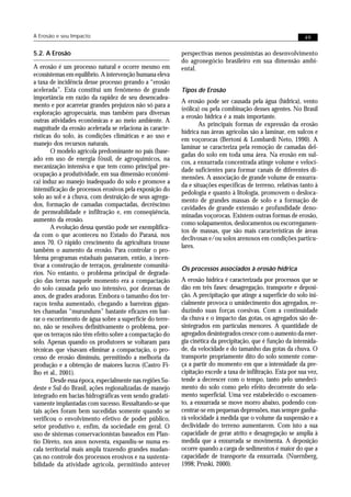 A Erosão e seu Impacto                                                                                       49


5.2. A Erosão                                             perspectivas menos pessimistas ao desenvolvimento
                                                          do agronegócio brasileiro em sua dimensão ambi-
A erosão é um processo natural e ocorre mesmo em          ental.
ecossistemas em equilíbrio. A intervenção humana eleva
a taxa de incidência desse processo gerando a “erosão
acelerada”. Esta constitui um fenômeno de grande          Tipos de Erosão
importância em razão da rapidez de seu desencadea-
                                                          A erosão pode ser causada pela água (hídrica), vento
mento e por acarretar grandes prejuízos não só para a
                                                          (eólica) ou pela combinação desses agentes. No Brasil
exploração agropecuária, mas também para diversas
                                                          a erosão hídrica é a mais importante.
outras atividades econômicas e ao meio ambiente. A
                                                                 As principais formas de expressão da erosão
magnitude da erosão acelerada se relaciona às caracte-
                                                          hídrica nas áreas agrícolas são a laminar, em sulcos e
rísticas do solo, às condições climáticas e ao uso e
                                                          em voçorocas (Bertoni & Lombardi Neto, 1990). A
manejo dos recursos naturais.
                                                          laminar se caracteriza pela remoção de camadas del-
        O modelo agrícola predominante no país (base-
                                                          gadas do solo em toda uma área. Na erosão em sul-
ado em uso de energia fóssil, de agroquímicos, na
                                                          cos, a enxurrada concentrada atinge volume e veloci-
mecanização intensiva e que tem como principal pre-
                                                          dade suficientes para formar canais de diferentes di-
ocupação a produtividade, em sua dimensão econômi-
                                                          mensões. A associação de grande volume de enxurra-
ca) induz ao manejo inadequado do solo e promove a
                                                          da e situações específicas de terreno, relativas tanto à
intensificação de processos erosivos pela exposição do
                                                          pedologia e quanto à litologia, promovem o desloca-
solo ao sol e à chuva, com destruição de seus agrega-
                                                          mento de grandes massas de solo e a formação de
dos, formação de camadas compactadas, decréscimo
                                                          cavidades de grande extensão e profundidade deno-
de permeabilidade e infiltração e, em conseqüência,
                                                          minadas voçorocas. Existem outras formas de erosão,
aumento da erosão.
                                                          como solapamentos, deslocamentos ou escorregamen-
        A evolução dessa questão pode ser exemplifica-
                                                          tos de massas, que são mais características de áreas
da com o que aconteceu no Estado do Paraná, nos
                                                          declivosas e/ou solos arenosos em condições particu-
anos 70. O rápido crescimento da agricultura trouxe
                                                          lares.
também o aumento da erosão. Para controlar o pro-
blema programas estaduais passaram, então, a incen-
tivar a construção de terraços, geralmente comunitá-
                                                          Os processos associados à erosão hídrica
rios. No entanto, o problema principal de degrada-
ção das terras naquele momento era a compactação          A erosão hídrica é caracterizada por processos que se
do solo causada pelo uso intensivo, por dezenas de        dão em três fases: desagregação, transporte e deposi-
anos, de grades aradoras. Embora o tamanho dos ter-       ção. A precipitação que atinge a superfície do solo ini-
raços tenha aumentado, chegando a barreiras gigan-        cialmente provoca o umidecimento dos agregados, re-
tes chamadas “murunduns” bastante eficazes em bar-        duzindo suas forças coesivas. Com a continuidade
rar o escorrimento de água sobre a superfície do terre-   da chuva e o impacto das gotas, os agregados são de-
no, não se resolveu definitivamente o problema, por-      sintegrados em partículas menores. A quantidade de
que os terraços não têm efeito sobre a compactação do     agregados desintegrados cresce com o aumento da ener-
solo. Apenas quando os produtores se voltaram para        gia cinética da precipitação, que é função da intensida-
técnicas que visavam eliminar a compactação, o pro-       de, da velocidade e do tamanho das gotas da chuva. O
cesso de erosão diminuiu, permitindo a melhoria da        transporte propriamente dito do solo somente come-
produção e a obtenção de maiores lucros (Castro Fi-       ça a partir do momento em que a intensidade da pre-
lho et al., 2001).                                        cipitação excede a taxa de infiltração. Esta por sua vez,
        Desde essa época, especialmente nas regiões Su-   tende a decrescer com o tempo, tanto pelo umedeci-
deste e Sul do Brasil, ações regionalizadas de manejo     mento do solo como pelo efeito decorrente do sela-
integrado em bacias hidrográficas vem sendo gradati-      mento superficial. Uma vez estabelecido o escoamen-
vamente implantadas com sucesso. Ressaltando-se que       to, a enxurrada se move morro abaixo, podendo con-
tais ações foram bem sucedidas somente quando se          centrar-se em pequenas depressões, mas sempre ganha-
verificou o envolvimento efetivo de poder público,        rá velocidade à medida que o volume da suspensão e a
setor produtivo e, enfim, da sociedade em geral. O        declividade do terreno aumentarem. Com isto a sua
uso de sistemas conservacionistas baseados em Plan-       capacidade de gerar atrito e desagregação se amplia à
tio Direto, nos anos noventa, expandiu-se numa es-        medida que a enxurrada se movimenta. A deposição
cala territorial mais ampla trazendo grandes mudan-       ocorre quando a carga de sedimentos é maior do que a
ças no controle dos processos erosivos e na sustenta-     capacidade de transporte da enxurrada. (Nuernberg,
bilidade da atividade agrícola, permitindo antever        1998; Pruski, 2000).
 