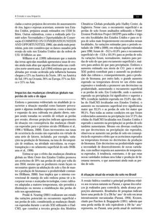 A Erosão e seu Impacto                                                                                     51


ciadas a outros prejuízos decorrentes do assoreamento     Climáticos Globais produzida pelo Hadley Center, da
de rios, lagos e represas acarretam, somente nos Esta-    Inglaterra. Nesse caso, o escoamento superficial e as
dos Unidos, prejuízos anuais estimados em US$6 bi-        perdas de solo foram analisados utilizando o Water
lhões. Outras estimativas, como a realizada pelo Co-      Erosion Prediction Project (WEPP) para milho e trigo
mitê sobre Necessidades e Oportunidades de Conser-        em oito localidades dos Estados Unidos e para os ti-
vação (COMMITEE ON CONSERVATION NEEDS                     pos de solos mais freqüentemente encontrados nessas
AND OPPORTUNITIES, 1986), são ainda mais pessi-           localidades. As variações estimadas para o período es-
mistas, pois este considera que os danos causados pela    tudado (de 1990 a 2099), em relação àquelas estimadas
erosão do solo nos Estados Unidos são da ordem de         para 1990, foram de –24,3 a 41,0% para o escoamento
US$ 10 bilhões ao ano.                                    superficial e de –13,9 a 101,9% para as perdas de solo.
       Williams et al. (1999) salientaram que a maioria   As variações foram, normalmente, maiores para per-
das terras agrícolas mundiais apresentava taxas de ero-   das de solo do que para escoamento superficial e, mai-
são ainda mais altas que aquelas observadas nas condi-    ores para ambos do que para precipitação. Embora o
ções norte-americanas. Lal (1994) estimou que as áreas    aumento estimado nos níveis de CO para o século
                                                                                                  2
afetadas por erosão acelerada pela influência humana      XXI poderá contribuir para o aumento na produtivi-
chegam a 12% na América do Norte, 18% na América          dade das culturas e, consequentemente, para a produ-
do Sul, 19% na Oceania, 26% na Europa, 27% na Áfri-       ção de biomassa, por outro lado, o grande aumento
ca e 31% na Ásia.                                         esperado na temperatura deverá ter um efeito mais
                                                          expressivo e tendendo a promover um decréscimo na
                                                          produtividade, aumentando o escoamento superficial
Impactos das mudanças climáticas globais nas              e as perdas de solo. Em Cookeville, onde o aumento
perdas de solo e de água                                  esperado na precipitação foi significativo e superior a
                                                          90% (condição também esperada em 23,0% das célu-
Embora o panorama evidenciado na atualidade já ca-        las do HadCM3 localizadas nos Estados Unidos), o
racterize a situação mundial como bastante preocu-        aumento no escoamento superficial teve significância
pante e algumas medidas expressivas, como a inserção      maior que 93,5% e as perdas de solo foi maior que
e expansão da área cultivada em plantio direto, este-     99,5%. Para todas as outras condições em que foram
jam sendo tomadas no sentido de reduzir as perdas         evidenciados aumentos na precipitação (em 57,2% das
por erosão, diversas projeções indicam agravamento        células do HadCM3 localizadas nos Estados Unidos é
da situação em conseqüência das mudanças climáti-         esperado o aumento na precipitação) as perdas de solo
cas esperadas para o próximo século (Williams et al.,     também aumentaram. Mesmo em diversas condições
1996 e Williams, 2000). Esses incrementos nas taxas       em que decréscimos na precipitação são esperados,
de ocorrência da erosão são esperados em virtude de       observou-se aumento nas perdas de solo em conseqü-
uma série de fatores, incluindo, por exemplo, varia-      ência do expressivo efeito que os acréscimos esperados
ções na produção de biomassa, na taxa de decomposi-       na temperatura tiveram no decréscimo da produção
ção de resíduos, na atividade microbiana, na evapo-       de biomassa. Este decréscimo na produtividade sugere
transpiração e no selamento superficial do solo (Willi-   a necessidade de desenvolvimento de novas varieda-
ams et al., 1996).                                        des, com melhor resposta aos aumentos de temperatu-
       Estima-se que o efeito das mudanças climáticas     ra esperados. A tendência, entretanto, é de que estas
globais no Meio Oeste dos Estados Unidos promova          novas variedades tenham área foliar e produção de bi-
um acréscimo de 39% nas perdas de solo por volta do       omassa menores, o que aumentará ainda mais as per-
ano 2050, mesmo que os produtores rurais façam os         das de solo.
necessários ajustes na adubação do solo a fim de man-
ter a produção de biomassa e a produtividade constan-
tes (Williams, 2000). Isso implica que o sistema con-     A situação atual da erosão do solo no Brasil
vencional de manejo do solo embora possa vir a in-
corporar novas e avançadas tecnologias, como cultiva-     A erosão hídrica constitui o principal problema relati-
res adaptadas a maiores temperaturas, não permitirá a     vo aos recursos naturais no Paraná, e apesar dos esfor-
diminuição ou mesmo a estabilização das perdas de         ços já realizados para controlá-la, ainda alcança pro-
solo nos agrossistemas.                                   porções alarmantes. Resultados de pesquisas indicam
       Pruski & Nearing (2001) realizaram um estudo       haver uma perda de 15 a 20t ha-1 ano-1 de solo em áreas
das variações potenciais no escoamento superficial e      intensivamente mecanizadas (Paraná, 1994). Kronen,
nas perdas de solo, considerando as mudanças climáti-     citado por Parchen & Bragagnolo (1991), salienta que
cas esperadas durante o século XXI utilizando o Had-      uma perda média de solo equivalente a 20t ha-1 ano-1
CM3, que constitui a terceira geração dos Modelos         representa, no Paraná, uma perda anual de nutrientes
 