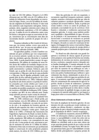 52                                                                                        A Erosão e seu Impacto


no valor de US$ 250 milhões. Derpsch et al (1991)                  Além das partículas de solo em suspensão, o
afirmaram que, em 1982, cerca de 12,5 milhões de to-        escoamento superficial transporta nutrientes, matéria
neladas de sedimentos foram depositados no reserva-         orgânica, sementes e defensivos agrícolas que, além de
tório de Itaipu. Destes, cerca de 4,8 milhões de tonela-    causarem prejuízos à produção agropecuária, causam
das são originários do Estado do Paraná. O valor total      a poluição dos recursos hídricos. Assim, as perdas por
dos nutrientes mais importantes (nitrogênio, fósforo,       erosão tendem a elevar os custos de produção, au-
potássio, cálcio, magnésio) existentes neste volume de      mentando a necessidade do uso de corretivos e ferti-
solo foi considerado equivalente a US$ 419 milhões          lizantes e reduzindo o rendimento operacional das
por ano. A análise do teor de sedimentos, assim como        máquinas agrícolas. A erosão causa também proble-
de fósforo e nitrogênio na água no reservatório de Itai-    mas à qualidade e disponibilidade de água, decorren-
pu, caracterizou que as concentrações mais altas são        tes da poluição e do assoreamento dos mananciais,
encontradas durante o período de preparo do solo e          favorecendo a ocorrência de enchentes no período
plantio.                                                    chuvoso e aumentando a escassez de água no período
        Pesquisas realizadas no Rio Grande do Sul mos-      de estiagem, elevando os custos de construção de bar-
tram que, em termos médios, ocorre uma perda de             ragens e de dragagem dos cursos e reservatórios d’água,
mais de 40t ha-1 ano-1 de terra em seis milhões de hec-     reduzindo o potencial de geração de energia elétrica e
tares de áreas cultivadas (Schmidt, 1989).                  causando prejuízos para o crescimento de espécies aquá-
        Na agricultura paulista, a erosão é também con-     ticas.
siderada um grave problema que vem comprometen-                    No Brasil tem sido observada com grande fre-
do os recursos naturais e pondo em risco a rentabili-       qüência a ocorrência de chuvas capazes de provocar
dade das atividades agrícolas (Bertolini & Lombardi         sérios prejuízos como quedas de barreiras nas estradas,
Neto, 1993). A perda anual devida à erosão é de apro-       deslizamentos de encostas nos morros, assoreamento
ximadamente 194 milhões de toneladas de terras fér-         de rios e enchentes, causando mortes e deixando vári-
teis; destas 48,5 milhões de toneladas chegam aos ma-       as famílias desabrigadas. O manejo adequado do solo
nanciais em forma de sedimentos transportados, cau-         e da água, buscando reduzir o escoamento superficial
sando assoreamento e poluição. Estima-se, para este         por meio do aumento da sua infiltração no solo, e
Estado, que as perdas de solo decorrentes da erosão         conseqüente reabastecimento do lençol freático, repre-
correspondam a 10kg para cada kg de soja produzido          senta uma prática fundamental para melhorar o apro-
e a 12kg para 1kg de algodão produzido; sendo que           veitamento das chuvas, minimizando os picos de va-
grande parte da área cultivada já perdeu de 10 a 15cm       zão e reduzindo o déficit de água nos períodos de esti-
de solo fértil (Bertolini et al., 1993). Utilizando dados   agem. O escoamento superficial constitui o principal
de perdas de solo destes autores e as perdas de nutrien-    meio de contaminação dos mananciais de água de su-
tes arrastados por erosão obtidos por Castro et al.         perfície, devido ao arraste de sedimentos e produtos
(1986), Castro (1991) estimou que em todo o territó-        químicos. O transporte de produtos químicos pelo
rio paulista são perdidos anualmente cerca de 650.000t      escoamento superficial pode ter efeito direto e imedia-
de corretivos e 850.000t de fertilizantes NPK. Estima-      to na deterioração da qualidade da água, ao passo que
se também, que 80% da área cultivada neste Estado           o transporte de material sólido pode ter um impacto a
esteja sofrendo processo erosivo acima do tolerável.        longo prazo sobre os recursos hídricos (Oliveira, 1999).
        Marques, citado por Bertoni & Lombardi Neto
(1990), em 1949, enfatizava que o Brasil perdia, por
                                                            Áreas Vulneráveis à Erosão no Brasil
erosão laminar, cerca de 500 milhões de toneladas de
terra anualmente. Atualmente, em razão do uso inten-        Em razão da ampliação da fronteira agrícola e do uso
so do solo e da ampliação da fronteira agrícola, as         intensivo do solo, as perdas por erosão tenderam a se
perdas de solo superam este valor e em diversos esta-       ampliar nas últimas décadas e, atualmente, em algu-
dos brasileiros a situação é muito grave. Citada por        mas regiões do país a situação já atingiu avançado está-
Bahia et al. (1992), a Federação das Associações dos        gio de degradação de difícil e custosa recuperação.
Engenheiros Agrônomos do Brasil, no início da déca-                O resultado do cruzamento, através do SPRING-
da de 90, relatava que no Brasil eram perdidas, em          INPE, de informações relativas à pressão de uso das
média, anualmente, 600 milhões de toneladas de solo         terras e a susceptibilidade à erosão dos solos está na
agrícola devido à erosão e em conseqüência do mau           Figura 2. Nesta figura, nota-se uma escala de vulnera-
uso do solo. A estas perdas de solo, associaram-se per-     bilidade ou criticidade onde as área mais críticas são
das de nutrientes da ordem de 1,5 bilhão de dólares.        as que associam grande pressão de uso a solos com alta
Estimativas feitas mais recentemente por profissionais      suscetibilidade à erosão. Na região Norte, 98% das ter-
ligados à conservação de solos projetaram prejuízos         ras apresentam baixo grau de vulnerabilidade à erosão
ainda maiores, da ordem de US$ 4 bilhões por ano.           hídrica devido principalmente à pequena pressão de
 