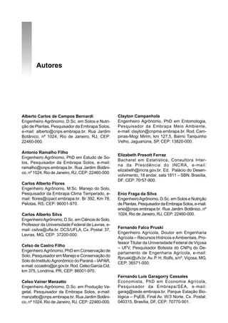 Autores




Alberto Carlos de Campos Bernardi                    Clayton Campanhola
Engenheiro Agrônomo, D.Sc. em Solos e Nutri-         Engenheiro Agrônomo, PhD em Entomologia,
ção de Plantas, Pesquisador da Embrapa Solos,        Pesquisador da Embrapa Meio Ambiente,
e-mail: alberto@cnps.embrapa.br. Rua Jardim          e-mail: clayton@cnpma.embrapa.br. Rod. Cam-
Botânico, nº 1024, Rio de Janeiro, RJ, CEP:          pinas-Mogi Mirim, km 127,5, Bairro Tanquinho
22460-000.                                           Velho, Jaguariúna, SP, CEP: 13820-000.

Antonio Ramalho Filho
                                                     Elizabeth Presott Ferraz
Engenheiro Agrônomo, PhD em Estudo de So-
                                                     Bacharel em Estatística, Consultora Inter-
los, Pesquisador da Embrapa Solos, e-mail:
                                                     na da Presidência do INCRA, e-mail:
ramalho@cnps.embrapa.br. Rua Jardim Botâni-
                                                     elizabeth@incra.gov.br. Ed. Palácio do Desen-
co, nº 1024, Rio de Janeiro, RJ, CEP: 22460-000.
                                                     volvimento, 18 andar, sala 1811 – SBN, Brasília,
                                                     DF. CEP: 70o57-900.
Carlos Alberto Flores
Engenheiro Agrônomo, M.Sc. Manejo do Solo,
Pesquisador da Embrapa Clima Temperado, e-           Enio Fraga da Silva
mail: flores@cpact.embrapa.br. Br 392, Km 78,        Engenheiro Agrônomo, D.Sc. em Solos e Nutrição
Pelotas, RS, CEP: 96001-970.                         de Plantas, Pesquisador da Embrapa Solos, e-mail:
                                                     enio@cnps.embrapa.br. Rua Jardim Botânico, nº
Carlos Alberto Silva                                 1024, Rio de Janeiro, RJ, CEP: 22460-000.
Engenheiro Agrônomo, D.Sc. em Ciência do Solo,
Professor da Universidade Federal de Lavras, e-
                                                     Fernando Falco Pruski
mail: csilva@ufla.br. DCS/UFLA, Cx. Postal: 37,
                                                     Engenheiro Agrícola, Doutor em Engenharia
Lavras, MG, CEP: 37200-000.
                                                     Agrícola – Recursos Hídricos e Ambientais, Pro-
                                                     fessor Titular da Universidade Federal de Viçosa
Celso de Castro Filho
                                                     – UFV, Pesquisador Bolsista do CNPq do De-
Engenheiro Agrônomo, PhD em Conservação de
                                                     partamento de Engenharia Agrícola, e-mail:
Solo, Pesquisador em Manejo e Conservação do
                                                     ffpruski@ufv.br. Av. P. H. Rolfs, s/nº, Viçosa, MG,
Solo do Instituto Agronômico do Paraná – IAPAR,
                                                     CEP: 36571-000.
e-mail: cccastro@pr.gov.br. Rod. Celso Garcia Cid,
km 375, Londrina, PR, CEP: 86001-970.
                                                     Fernando Luis Garagorry Cassales
Celso Vainer Manzatto                                Economista, PhD em Economia Agrícola,
Engenheiro Agrônomo, D.Sc. em Produção Ve-           Pesquisador da Embrapa/SEA, e-mail:
getal, Pesquisador da Embrapa Solos, e-mail:         garag@sede.embrapa.br. Parque Estação Bio-
manzatto@cnps.embrapa.br. Rua Jardim Botâni-         lógica – PqEB, Final Av. W/3 Norte, Cx. Postal:
co, nº 1024, Rio de Janeiro, RJ, CEP: 22460-000.     040315, Brasília, DF, CEP: 70770-901.
 