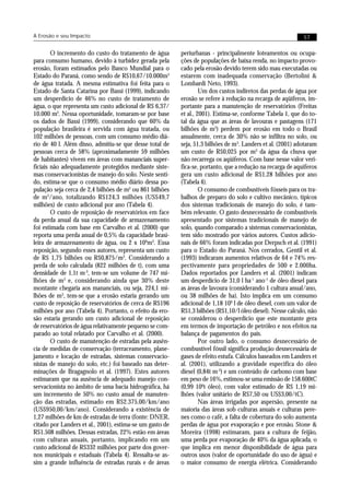 A Erosão e seu Impacto                                                                                      57


        O incremento do custo do tratamento de água       periurbanas - principalmente loteamentos ou ocupa-
para consumo humano, devido à turbidez gerada pela        ções de populações de baixa renda, no impacto provo-
erosão, foram estimados pelo Banco Mundial para o         cado pela erosão devido terem sido mau executadas ou
Estado do Paraná, como sendo de R$10,67/10.000m3          estarem com inadequada conservação (Bertolini &
de água tratada. A mesma estimativa foi feita para o      Lombardi Neto, 1993).
Estado de Santa Catarina por Bassi (1999), indicando               Um dos custos indiretos das perdas de água por
um desperdício de 46% no custo de tratamento de           erosão se refere à redução na recarga de aqüíferos, im-
água, o que representa um custo adicional de R$ 6,37/     portante para a manutenção de reservatórios (Freitas
10.000 m3. Nessa oportunidade, tomaram-se por base        et al., 2001). Estima-se, conforme Tabela 1, que do to-
os dados de Bassi (1999), considerando que 60% da         tal da água que as áreas de lavouras e pastagens (171
população brasileira é servida com água tratada, ou       bilhões de m3) perdem por erosão em todo o Brasil
102 milhões de pessoas, com um consumo médio diá-         anualmente, cerca de 30% não se infiltra no solo, ou
rio de 40 l. Além disso, admitiu-se que desse total de    seja, 51,3 bilhões de m3. Landers et al. (2001) adotaram
pessoas cerca de 58% (aproximadamente 59 milhões          um custo de R$0,025 por m3 da água da chuva que
de habitantes) vivem em áreas com mananciais super-       não recarrega os aqüíferos. Com base nesse valor veri-
ficiais não adequadamente protegidos mediante siste-      fica-se, portanto, que a redução na recarga de aquíferos
mas conservacionistas de manejo do solo. Neste senti-     gera um custo adicional de R$1,28 bilhões por ano
do, estima-se que o consumo médio diário dessa po-        (Tabela 4).
pulação seja cerca de 2,4 bilhões de m3 ou 861 bilhões             O consumo de combustíveis fósseis para os tra-
de m3/ano, totalizando R$124,3 milhões (US$49,7           balhos de preparo do solo e cultivo mecânico, típicos
milhões) de custo adicional por ano (Tabela 4).           dos sistemas tradicionais de manejo do solo, é tam-
        O custo de reposição de reservatórios em face     bém relevante. O gasto desnecessário de combustíveis
da perda anual da sua capacidade de armazenamento         apresentado por sistemas tradicionais de manejo de
foi estimada com base em Carvalho et al. (2000) que       solo, quando comparado a sistemas conservacionistas,
reporta uma perda anual de 0,5% da capacidade brasi-      tem sido mostrado por vários autores. Custos adicio-
leira de armazenamento de água, ou 2 x 109m3. Essa        nais de 66% foram indicadas por Derpsch et al. (1991)
reposição, segundo esses autores, representa um custo     para o Estado do Paraná. Nos cerrados, Gentil et al.
de R$ 1,75 bilhões ou R$0,875/m3. Considerando a          (1993) indicaram aumentos relativos de 64 e 74% res-
perda de solo calculada (822 milhões de t), com uma       pectivamente para propriedades de 500 e 2.000ha.
densidade de 1,1t m-3, tem-se um volume de 747 mi-        Dados reportados por Landers et al. (2001) indicam
lhões de m3 e, considerando ainda que 30% deste           um desperdício de 31,0 l ha-1 ano-1 de óleo diesel para
montante chegaria aos mananciais, ou seja, 224,1 mi-      as áreas de lavoura (considerando 1 cultura anual/ano,
lhões de m3, tem-se que a erosão estaria gerando um       ou 38 milhões de ha). Isto implica em um consumo
custo de reposição de reservatórios de cerca de R$196     adicional de 1,18 109 l de óleo diesel, com um valor de
milhões por ano (Tabela 4). Portanto, o efeito da ero-    R$1,3 bilhões (R$1,10/l óleo diesel). Nesse calculo, não
são estaria gerando um custo adicional de reposição       se considerou o desperdício que este montante gera
de reservatórios de água relativamente pequeno se com-    em termos de importação de petróleo e nos efeitos na
parado ao total relatado por Carvalho et al. (2000).      balança de pagamentos do país.
        O custo de manutenção de estradas pela ausên-              Por outro lado, o consumo desnecessário de
cia de medidas de conservação (terraceamento, plane-      combustível fóssil significa produção desnecessária de
jamento e locação de estradas, sistemas conservacio-      gases de efeito estufa. Cálculos baseados em Landers et
nistas de manejo do solo, etc.) foi baseado nas deter-    al. (2001), utilizando a gravidade especifica do óleo
minações de Bragagnolo et al. (1997). Estes autores       diesel (0,84t m-3) e um conteúdo de carbono com base
estimaram que na ausência de adequado manejo con-         em peso de 16%, estimou-se uma emissão de 158.600tC
servacionista no âmbito de uma bacia hidrográfica, há     (0,99 106t óleo), com valor estimado de R$ 1,19 mi-
um incremento de 50% no custo anual de manuten-           lhões (valor unitário de R$7,50 ou US$3,00/tC).
ção das estradas, estimado em R$2.375,00/km/ano                    Nas áreas irrigadas por aspersão, presente na
(US$950,00/km/ano). Considerando a existência de          maioria das áreas sob culturas anuais e culturas pere-
1,27 milhões de km de estradas de terra (fonte: DNER,     nes como o café, a falta de cobertura do solo aumenta
citado por Landers et al., 2001), estima-se um gasto de   perdas de água por evaporação e por erosão. Stone &
R$1.508 milhões. Dessas estradas, 22% estão em áreas      Moreira (1998) estimaram, para a cultura de feijão,
com culturas anuais, portanto, implicando em um           uma perda por evaporação de 40% da água aplicada, o
custo adicional de R$332 milhões por parte dos gover-     que implica em menor disponibilidade de água para
nos municipais e estaduais (Tabela 4). Ressalta-se as-    outros usos (valor de oportunidade do uso de água) e
sim a grande influência de estradas rurais e de áreas     o maior consumo de energia elétrica. Considerando
 