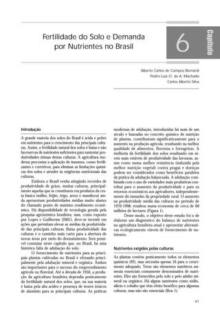 6




                                                                                                                      Capítulo
              Fertilidade do Solo e Demanda
                  por Nutrientes no Brasil


                                                                             Alberto Carlos de Campos Bernardi
                                                                                   Pedro Luiz O. de A. Machado
                                                                                              Carlos Alberto Silva




Introdução                                                  modernas de adubação, introduzidas há mais de um
                                                            século e baseadas no conceito químico de nutrição
A grande maioria dos solos do Brasil é ácida e pobre        de plantas, contribuíram significativamente para o
em nutrientes para o crescimento das principais cultu-      aumento na produção agrícola, resultando na melhor
ras. Assim, a fertilidade natural dos solos é baixa e não   qualidade de alimentos, florestas e forrageiras. A
há reservas de nutrientes suficientes para sustentar pro-   melhoria da fertilidade dos solos resultando em ní-
dutividades ótimas destas culturas. A agricultura mo-       veis mais estáveis de produtividade das lavouras, as-
derna preconiza a aplicação de insumos, como fertili-       sim como numa melhor resistência (induzida pela
zantes e corretivos, para eliminar as limitações quími-     melhor nutrição vegetal) contra pragas e doenças
cas dos solos e atender às exigências nutricionais das      podem ser considerados como benefícios paralelos
culturas.                                                   da prática da adubação balanceada. A adubação com-
       Embora o Brasil venha atingindo recordes de          binada com o uso de variedades mais produtivas con-
produtividade de grãos, muitas culturas, principal-         tribui para o aumento da produtividade e para os
mente aquelas que se constituem em produtos da ces-         retornos econômicos aos agricultores, independente-
ta básica (milho, feijão, trigo, arroz e mandioca) ain-     mente do tamanho da propriedade rural. O aumento
da apresentam produtividades médias muito abaixo            na produtividade média das culturas no período de
do chamado ponto de máximo rendimento econô-                1970-1998, resultou numa economia de cerca de 60
mico. Há disponibilidade de tecnologia gerada pela          milhões de hectares (Figura 1).
pesquisa agronômica brasileira, mas, como exposto                  Deste modo, o objetivo deste estudo foi o de
por Lopes e Guilherme (2001), deve-se investir em           elaborar um diagnóstico do balanço de nutrientes
ações que permitam elevar as médias da produtivida-         na agricultura brasileira atual e apresentar alternati-
de das principais culturas. Baixa produtividade das         vas ecologicamente viáveis de fornecimento de nu-
culturas é o caminho mais curto para a abertura de          trientes.
novas áreas por meio do desmatamento. Será possí-
vel constatar neste capítulo que, no Brasil, há uma
histórica falta de adubação do solo.                        Nutrientes exigidos pelas culturas
       O fornecimento de nutrientes para as princi-
pais plantas cultivadas no Brasil é efetuado princi-        As plantas contêm praticamente todos os elementos
palmente pela adubação mineral e orgânica. Ambos            químicos (92), mas necessita apenas 16 para o cresci-
são importantes para o sucesso do empreendimento            mento adequado. Treze são elementos nutritivos mi-
agrícola ou florestal. Até à década de 1950, a produ-       nerais essenciais comumente denominados de nutri-
ção da agricultura brasileira dependia praticamente         entes. Eles são fornecidos pelo solo e pelo adubo mi-
da fertilidade natural dos solos, que, na sua maioria       neral ou orgânico. Há alguns nutrientes como sódio,
é baixa pela alta acidez e presença de teores tóxicos       silício e cobalto que têm efeito benéfico para algumas
de alumínio para as principais culturas. As práticas        culturas, mas não são essenciais (Box 1).

                                                                                                                61
 